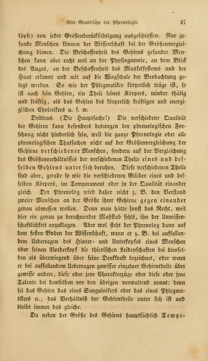 topft) Don \<btt ©röfuMtbcrüd-'ftcbtigung aue^cfdilcjTcn. Kut [JCs funbe äWenfä)en rennen ber SLMifcnfdiaft bei Der ©rofjenütrgirü d)img bienen. Die SBcfcfyajfcnljcit fcc» ©cljirnS gefunber fBlcn* fd)cn fann aber rcdjt lvol an Der ^Mnijtoanonttc, an bau ©lief bei &uge&, an Der 23cfd)affenl)cit bc$ SWitffclfnfrcmS nnb ber flaut eifannt nnb mit auf bic SEßagfcrjalc ber ^Beobachtung ge= legt »erben. <2o wie ber $M)lcgmatifcr forpertid) träge ifr, fo i|t aud) fein ©cbim, ein £l)cil fcineS ÄörpcrS, niinbcr tljätig unb fräftig, al$ ba6 ©cb,irn bc» förperlid) fraftigen unb enetgu gt'dicn Gl)olcrifer6 u. f. rc. Drittens. (Die £auptfachc!) Die ücrfd)icbcnc Dualität ber ©cl)irnc fann bcfonberS belegen ber pbrenologifdjcn ^or- ferntng nid)t l)inbcrltd) fein, ireil bie gan^e ^Phrenologie ober aüc pl)rcnologifd)cn Sfjatfadjen nid)t auf ber ©rö§cnt>erglcid)ung ber ©cfyirnc t>crfd)icbcncr 2)caifcf)en, fonbem auf ber 93ergtcid)ung bc» ©rö^envertiältniffcö ber ücrfd)iebcncn &()cilc cincö unb bef = fclbcn ©ct)irn» unter fieb, berufen. Dicfc ücrfdjicbcncn Steile finb aber, gerabc fo rote bic r<erfd)i ebenen ©lieber cincö unb bcf= fclbcn ÄerpcrS, im Temperament ober in ber Qualität cinanber glcidj. Der s3M)renolcg wirb baber nid)t $. ÜB. bat Skrfranb freier SDJcnfdjcn an ber ©rbfje tfjrer ©etjirnc gegen cinanber genau abmcJTcn mollcn. Denn man l)ättc fonfr ba$ 3ftcd)t, »eil l)icr ein genau ju bcrcdmcnbcr ÜOJafjftab fct)lt, ib,n ber Unn?iffen= fd)aftlid)fcit anklagen. 2lber rcol ftcljt ber $pt)renolog bann auf bem feften SBuben ber S&Mffenfdjaft, roenn er j. 33. bei auffallen- bem Ucbcrragcn beS hinter = unb UntcrfopfeS etneö 2ftcnfcr;cn über feinen SSorbcrfopf 1>h tl)icrifd)cn Seibcnfdjaftcn bei bcmfc(= ben alö übenriegenb über feine Dcnftraft bc^cic^nct, ober irenn er bei auffallenbem Ucbcrragcn geroiffer einzelner ©cb,irntb,cilc über gari|Tc anberc, biefe ober jene G()araftcr$üge ober biefe ober jene Talente bei bcmfclbcn vor ben übrigen üonraltcnb nennt: benn fei bat ©clnm baö cincS Sanguiniferö ober baö cineS $pi)(cgma- tifcrS k., ba$ Sßcrfyältnif ber ©cb,irntl)ci(c unter ftd) ifr unb bleibt immer bat gleiche. Da neben ber ©röpe bc$ ©cb,irnS fjauptfädilid) Scmpc