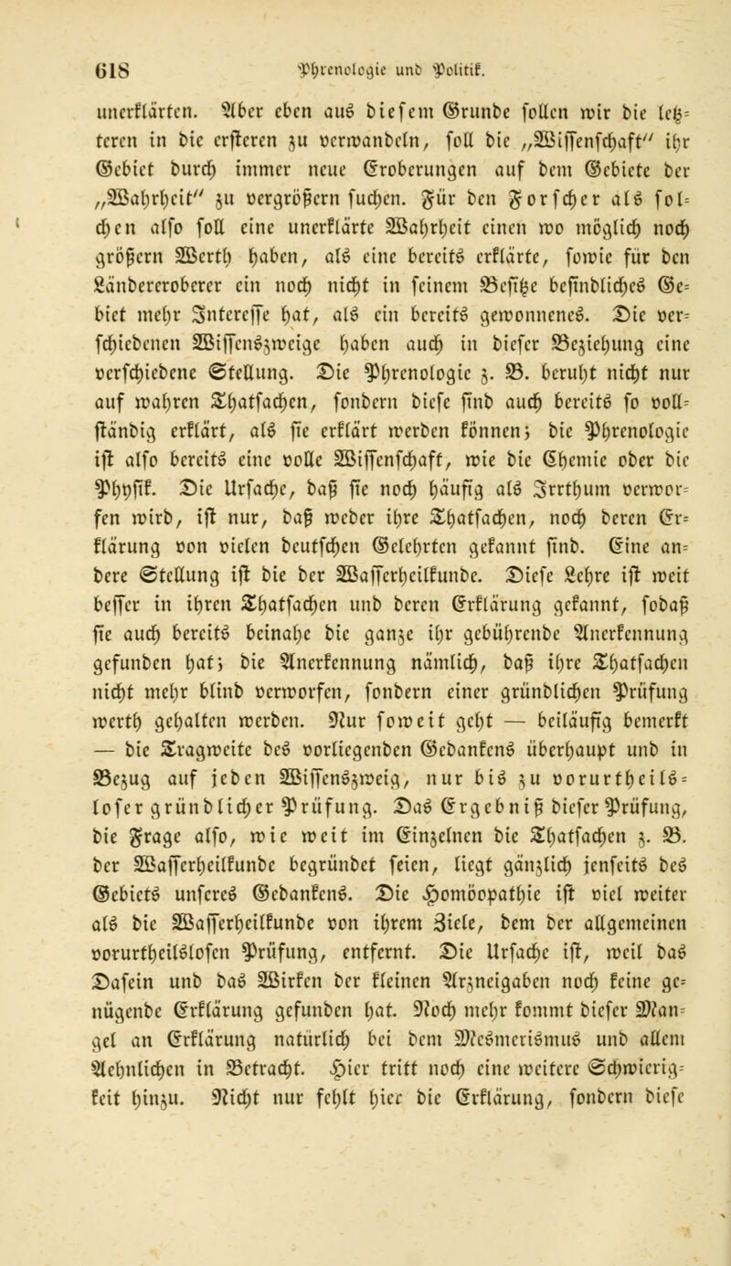 uncrflärten. 5lber eben aus> bte fem ©runbe foücn roir bie U%- tcrcn in bie crfteren ju oerroanbcln, foll bie „SSMffenfcfjaft ü;r ©ebict burtf) immer neue Eroberungen auf bem ©cbicte ber „3öal)rl)cit §a üergrbfcrn fud)cn. $ür ben $orfcf)cr als» fo 1= d;en alfo foll eine unerklärte Söaljrljeit einen reo melier) noef) gröfjcrn SBertb bjaben, als> eine bereits» crflarte, forme für ben Sänbererobcrer ein noef) nid)t in feinem SBcft^e bcftnb(tc^eö ©e= biet meljr Sntcrcffe fyat, als» ein bereite gewonnenes. Die »er-- fdfjicbencn SBiffcns^weige Ijabcn auef) in biefer 33ejiel)ung eine »crfd)iebcne (Stellung. Die ^Phrenologie 5. 23. beruht nicfjt nur auf wahren ££)atfacl)cn, fonbern biefe jTnb auef) bereite? fo »oll- fränbig erflärt, a(s> fie erflärt werben fönnen, bie ^Phrenologie ifr alfo bereits? eine »olle Sßtffenfcfjaff, wie bie Chemie ober bie ^rjtifif. Die Urfacfjc, ba$ fie noef) l)aufig als. Srrt^um ocrwor= fen wirb, ift nur, ba$ weber itjre 5£f)atfacr)en, noef; beren Crr= flärung »on oielcn bcutfdf)cn ©clevren gerannt ftnb. Eine an= bere Stellung ift bie ber 2BaJTcrl)cilfunbe. Diefe Sct)re ifr roett beffer in ifyrcn £l)atfacf;en unb beren Grflärung gefannt, foba§ fte auef) bereits? beinahe bie gan$e il)r gcbül)rcnbe Slncrfcunung gefunben fjatj bie 5lncrfcnnung nämlicf), ba$ il)re 5££)atfad;cn nierjt mefjr blinb oerworfen, fonbern einer grünbltef)cn Prüfung iDcrtf) gehalten werben, SKur foroeit gcf)t — beiläufig bemerft — bie Tragweite bes? oorliegenben ©ebanfens» überhaupt unb in S3ejug auf jeben 3Biffenf$weig, nur bi*3 $u oorurff)ei(s> = lofer grünblicf)er Prüfung. Das» Ergebnis biefer Prüfung, bie grage alfo, roie weit im Cnnjelncn bie £()atfacl)en j. 23. ber SBaffcrrjcilfunbc begrünbet feien, liegt gänjlief) jenfeitt? bes» ©ebicte? unferes» ©ebanfcnS. Die Homöopathie ifr üiel weiter als? bie 2Bajfert)cilfunbe oon iljrem 3icle, bem ber allgemeinen üorurtr^eUsMofcn Prüfung, entfernt. Die Urfaef)c ijr, weit bat? Dafein unb bas» Sßirfcn ber fleincn 5lr3,neigabcn norf) feine gc-- nügcnbe Ghrftärung gefunben l;at. D^oct) mcljr fommt biefer üD?am gel an Grflärung natürltdE) bei bem 5Dccs>mcris>mus> unb allem $lel)nlicf)cn in 95etract>t. £ier tritt noef) eine wettere @ei)wicruv feit (jin^u. 9lid)t nur fcl)lt l;icr bie Grflärung, fonbern Mefe