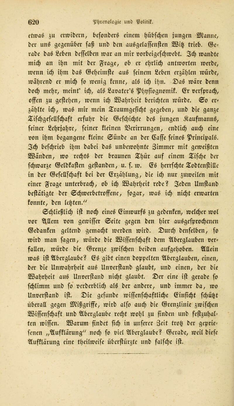 ctwaö ju crwibern, befonben? einem f)übfcf)en jungen Spanne, ber unS gegenüber faf unb ben auSgelaffcnffrn 2öifc trieb. ©c= rabe ba$ ßcben bcffelben war an mir oorbcigcfcljwebt. %ä) roanbte micr) an if)n mit ber $rage, ob er cfyrlid) antworten werbe, wenn icr) il)tn ba$ ©eljcimfre au£ feinem Seben erjagen würbe, watjrcnb er micr) fo wenig fenne, alö id) i(;n. £5a6 wäre benn bod) meljr, meint' td^, al3 Saoatcr'S $pi)ttfjognomif. (fr oerforad), offen $u gcftcfycn, wenn id) 3ßaf)r(>ctt berichten würbe. €>o er» jäfytte id), wa$ mir mein £raumgcf!d)t gegeben, unb bie ganjc Sifdpgefcttfdpaft erfuhr bie ©eföpidpte beö iungen Kaufmanns, feiner Scfyrialjrc, feiner fletnen äSerirrungcn, cnblid) audp eine oon iv)m begangene ffeinc @ünbe an ber Gaffe feinet $?rincipal{>. 3>c§ befrfjrieb tym babei baö unbewohnte Simmer mit geweiften Söä'nbcn, wo redjtS ber braunen Zfyüx auf einem S£ifdf)e ber fdpwar je ©elbfafrcn gefranben, u. f. w. <$$ t>crrfdt)tc Sobtcnfriac in ber ©efeßfdjaft bei ber Grjäljtung, bie Cef) nur juwcilcn mit einer $rage unterbrach, ob idt) 2öar;rf)eit rebe? Sebcn Umfranb betätigte ber @cf)werbctroffenc, fogar, rva$ id) nid)t erwarten fonnte, ben legten. @d)licßlid) ifr no$ eincS GrinwurfS 51t gebenfen, welcher wol oor Allem »on gewiffer ©eite gegen ben fjter ausgekrochenen ©ebanfen geltenb gemacht werben wirb. T)mtv) benfelbcn, fo wirb man fagen, würbe bie 2Biffenfd>qft bem Aberglauben oer= fallen, würbe bie ©renje jwtfdpen bäten aufgehoben. Allein xvaö ift Aberglaube? GrS gibt einen boppeltcn Aberglauben, einen, ber bie Unwafyrfyeit au6 Unoerfranb glaubt, unb einen, ber bie 2Bal)rl)cit au$ Unoerfranb nid)t glaubt. £)er eine ifr gerabe fo fdplimm unb fo »erberblid) al$ ber anbere, unb immer ba, wo Unoerftanb ifr. T)ie gefunbe wiffenfd)aftlier)c @inftd)t fd)üfct überall gegen Sftifgriffe, wirb alfo aud) bie ©renjlinie jwifdjcn SBiffcnfcpaft unb Aberglaube redpt wol)l ju ftnben unb feft^u^af- ten wiffen. SBarum ftnbct fidt> in unfercr Seit tro& ber gepric- fenen „Aufflä'rung noct) fo oiel Aberglaube? ©crabc, weil biefc Aufflärung eine tfyeilweifc übcrftürjtc unb falfcfjc ifr.