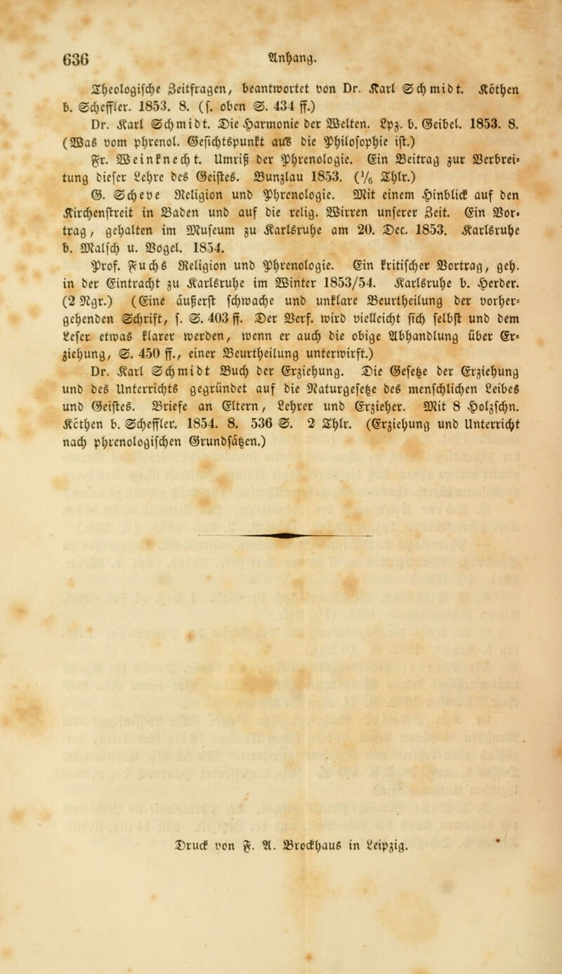 Sfjeologifrfje 3citfra^cn/ beantwortet üon Dr. .Rarl ©cfymibt. .Rotten b. ©c&cffler. 1853. 8. (f. oben ©. 434 ff.) Dr. Äart @d)mtbt. ®ie Harmonie ber SÖelten. 2pj. b. ©eibel. 1853. 8. (2Ba£ Dom pfyrenol. ©eficb/tSpunft au? bie ^üofopfyie ift.) gr. Sßcinfnerf) t. Umrif ber ^renotogie. Sin SBeitrag gut Söcrbrei» tung tiefer 2et)re beS ©eifteS. Sunjtau 1853. ('/6 Z\)lt.) ©. ©cfyeue 9Migion unb ^Phrenologie. SDlit einem JpinblicS auf ben tfivcfycnfhcit in 23aben unb auf bie relig. SBirren unferer Seit, ©in 23or> trag , gehalten im üttufeum gu .Karlsruhe am 20. 2)ec. 1853. .Karlsruhe b. SNalfö u. Söget. 1854. ^rof. ^utf)S SRetigion unb ^Phrenologie, ©in fritifdjer SSortrag, geb,. in ber ©intracfyt gu ßartSrufje im SBinter 1853/54. ÄarlSrufye b. Berber. (2 ÜKgr.) (©ine äufcrjt fcfyraacfye unb unftare 23eurtf)eitung ber uovt)er= gcfyenben ©ebrift, f. ®. 403 ff. £>er SSerf. wirb üicHcicfjt ftcf> fetbft unb bem SJefer etwaö fiarer werben, wenn er aurf) bie obige 5lbf>anblung über ©r« jicfyung, @. 450 ff., einer SBcurtfyeÜung unterwirft.) Dr. Äart Sdjmibt Sud) ber ©rgiefyung. 2>ie ©efe|e ber ©rgiefyung unb beg Untcrridjtä gegrünbet auf bie SKaturgefefce beg menfd)tid)en feibeö unb ©eifteö. ©riefe an ©Item, ?efyrer unb ©rjiefyer. 2Jcit 8 Sg>ol^d)n. £ctt;en b. 8d>effler. 1854. 8. 536 ©. 2 Ztyv. (©rgicljung unb Unterricht nad; pfyrenologifdjen ©runbfä|en.) Drucf oon %. S. 2ketft;aus in üeipgig.