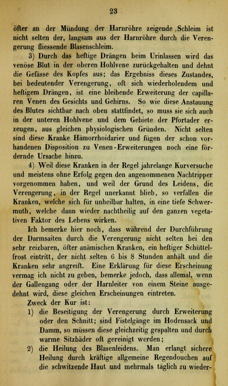 öfter an der Mündung der Harnröhre zeigende .Schleim ist nicht selten der, langsam aus der Harnröhre durch die Veren- gerung fliessende Blasenschleim. 3) Durch das heftige Drängen beim Urinlassen wird das venöse Blut in der oberen Hohlvene zurückgehalten und dehnt die Gefässe des Kopfes aus; das Ergebniss dieses Zustandes, bei bedeutender Verengerung, oft sich wiederholendem und heftigem Drängen, ist eine bleibende Erweiterung der capilla- ren Venen des Gesichts und Gehirns. So wie diese Anstauung des Blutes sichtbar nach oben stattfindet, so muss sie sich auch in der unteren Hohlvene und dem Gebiete der Pfortader er- zeugen, aus gleichen physiologischen Gründen. Nicht selten sind diese Kranke Hämorrhoidarier und fügen der schon vor- handenen Disposition zu Venen-Erweiterungen noch eine för- dernde Ursache hinzu. 4) Weil diese Kranken in der Regel jahrelange Kurversuche und meistens ohne Erfolg gegen den angenommenen Nachtripper vorgenommen haben, und weil der Grund des Leidens, die Verengerung, in der Regel unerkannt blieb, so verfallen die Kranken, welche sich für unheilbar halten, in eine tiefe Schwer- muth, welche dann wieder nachtheilig auf den ganzen vegeta- tiven Faktor des Lebens wirken. Ich bemerke hier noch, dass während der Durchführung der Darmsaiten durch die Verengerung nicht selten bei den sehr reizbaren, öfter anämischen Kranken, ein heftiger Schüttel- frost eintritt, der nicht selten 6 bis 8 Stunden anhält und die Kranken sehr angreift. Eine Erklärung für diese Erscheinung vermag ich nicht zu geben, bemerke jedoch, dass allemal, wenn der Gallengang oder der Harnleiter von einem Steine ausge- dehnt wird, diese gleichen Erscheinungen eintreten. Zweck der Kur ist: 1) die Beseitigung der Verengerung durch Erweiterung oder den Schnitt; sind Fistelgänge im Hodensack und Damm, so müssen diese gleichzeitig gespalten und durch warme Sitzbäder oft gereinigt werden; 2) die Heilung des Blasenleidens. Man erlangt sichere Heilung durch kräftige allgemeine Regendouchen auf die schwitzende Haut und mehrmals täglich zu wieder-