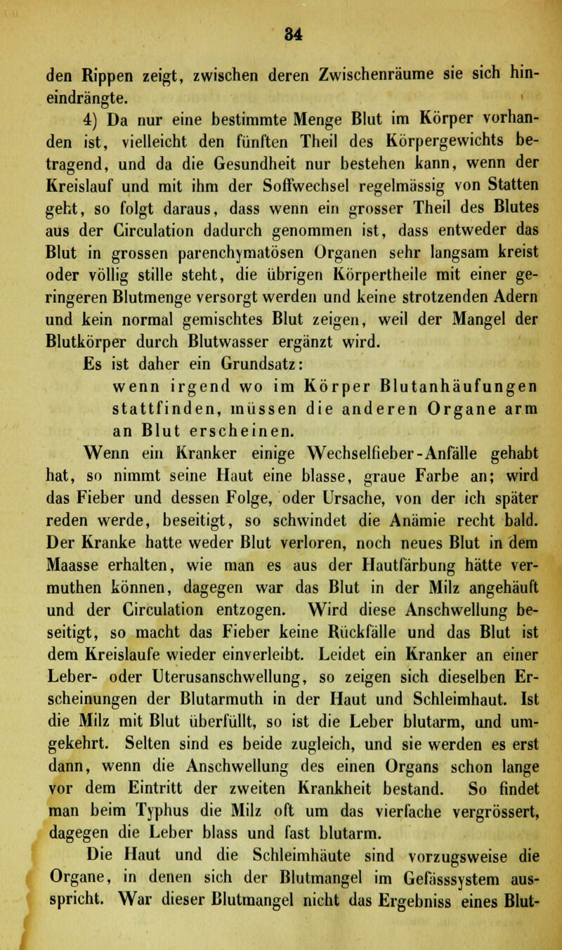 84 den Rippen zeigt, zwischen deren Zwischenräume sie sich hin- eindrängte. 4) Da nur eine bestimmte Menge Blut im Körper vorhan- den ist, vielleicht den fünften Theil des Körpergewichts be- tragend, und da die Gesundheit nur bestehen kann, wenn der Kreislauf und mit ihm der Soffwechsel regelmässig von Statten geht, so folgt daraus, dass wenn ein grosser Theil des Blutes aus der Circulation dadurch genommen ist, dass entweder das Blut in grossen parenchymatösen Organen sehr langsam kreist oder völlig stille steht, die übrigen Körpertheile mit einer ge- ringeren Blutmenge versorgt werden und keine strotzenden Adern und kein normal gemischtes Blut zeigen, weil der Mangel der Blutkörper durch Blutwasser ergänzt wird. Es ist daher ein Grundsatz: wenn irgend wo im Körper Blutanhäufungen stattfinden, müssen die anderen Organe arm an Blut erscheinen. Wenn ein Kranker einige Wechselfieber-Anfälle gehabt hat, so nimmt seine Haut eine blasse, graue Farbe an; wird das Fieber und dessen Folge, oder Ursache, von der ich später reden werde, beseitigt, so schwindet die Anämie recht bald. Der Kranke hatte weder Blut verloren, noch neues Blut in dem Maasse erhalten, wie man es aus der Hautfärbung hätte ver- muthen können, dagegen war das Blut in der Milz angehäuft und der Circulation entzogen. Wird diese Anschwellung be- seitigt, so macht das Fieber keine Rückfälle und das Blut ist dem Kreislaufe wieder einverleibt. Leidet ein Kranker an einer Leber- oder Uterusanschwellung, so zeigen sich dieselben Er- scheinungen der Blutarmuth in der Haut und Schleimhaut. Ist die Milz mit Blut überfüllt, so ist die Leber blutarm, und um- gekehrt. Selten sind es beide zugleich, und sie werden es erst dann, wenn die Anschwellung des einen Organs schon lange vor dem Eintritt der zweiten Krankheit bestand. So findet man beim Typhus die Milz oft um das vierfache vergrössert, dagegen die Leber blass und fast blutarm. Die Haut und die Schleimhäute sind vorzugsweise die Organe, in denen sich der Blutmangel im Gefässsystem aus- spricht. War dieser Blutmangel nicht das Ergebniss eines Blut-