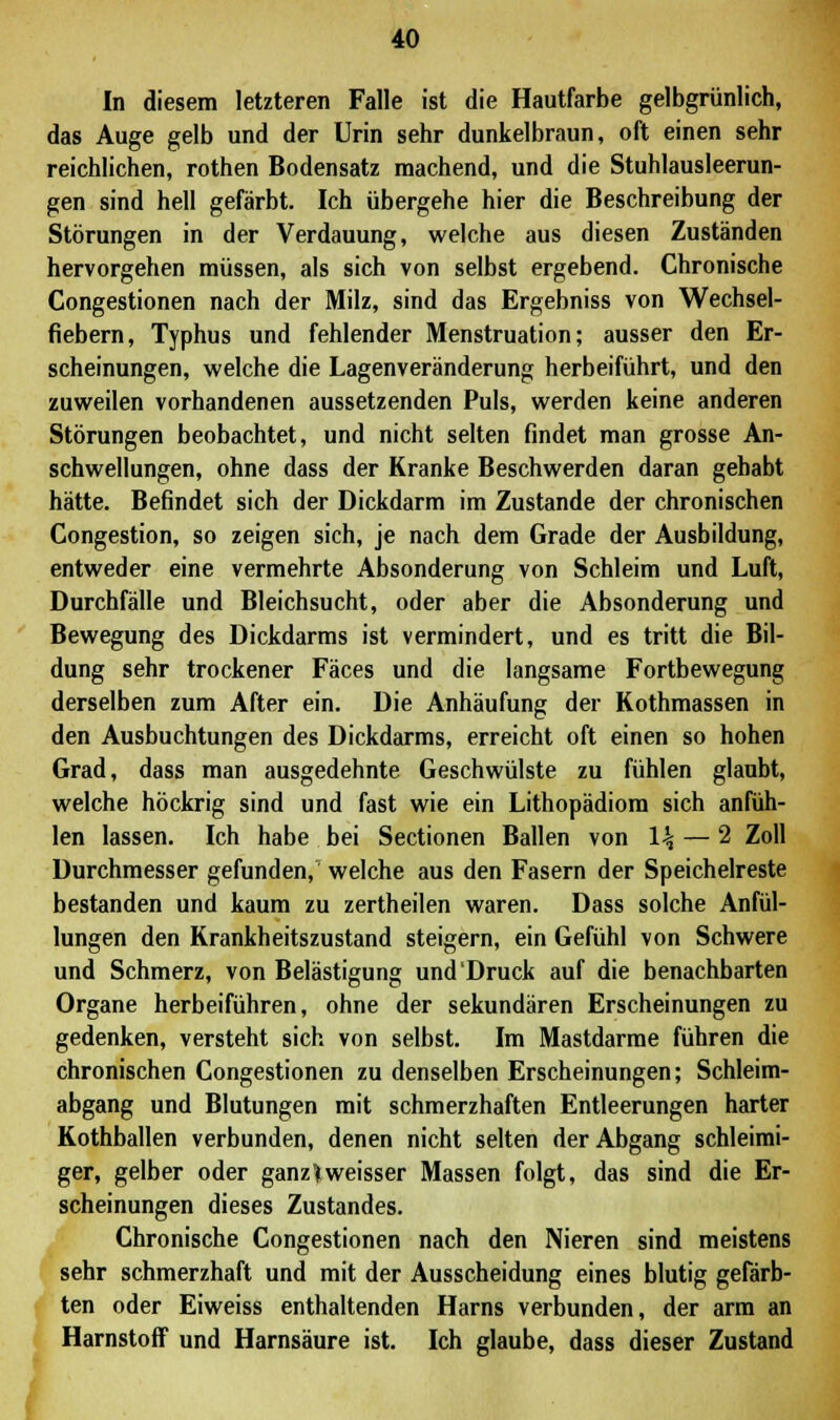 In diesem letzteren Falle ist die Hautfarbe gelbgrünlich, das Auge gelb und der Urin sehr dunkelbraun, oft einen sehr reichlichen, rothen Bodensatz machend, und die Stuhlausleerun- gen sind hell gefärbt. Ich übergehe hier die Beschreibung der Störungen in der Verdauung, welche aus diesen Zuständen hervorgehen müssen, als sich von selbst ergebend. Chronische Congestionen nach der Milz, sind das Ergebniss von Wechsel- fiebern, Typhus und fehlender Menstruation; ausser den Er- scheinungen, welche die Lagenveränderung herbeiführt, und den zuweilen vorhandenen aussetzenden Puls, werden keine anderen Störungen beobachtet, und nicht selten findet man grosse An- schwellungen, ohne dass der Kranke Beschwerden daran gehabt hätte. Befindet sich der Dickdarm im Zustande der chronischen Congestion, so zeigen sich, je nach dem Grade der Ausbildung, entweder eine vermehrte Absonderung von Schleim und Luft, Durchfälle und Bleichsucht, oder aber die Absonderung und Bewegung des Dickdarms ist vermindert, und es tritt die Bil- dung sehr trockener Fäces und die langsame Fortbewegung derselben zum After ein. Die Anhäufung der Kothmassen in den Ausbuchtungen des Dickdarms, erreicht oft einen so hohen Grad, dass man ausgedehnte Geschwülste zu fühlen glaubt, welche höckrig sind und fast wie ein Lithopädiom sich anfüh- len lassen. Ich habe bei Sectionen Ballen von \\ — 2 Zoll Durchmesser gefunden, welche aus den Fasern der Speichelreste bestanden und kaum zu zertheilen waren. Dass solche Anfül- lungen den Rrankheitszustand steigern, ein Gefühl von Schwere und Schmerz, von Belästigung und Druck auf die benachbarten Organe herbeiführen, ohne der sekundären Erscheinungen zu gedenken, versteht sich von selbst. Im Mastdarme führen die chronischen Congestionen zu denselben Erscheinungen; Schleim- abgang und Blutungen mit schmerzhaften Entleerungen harter Kothballen verbunden, denen nicht selten der Abgang schleimi- ger, gelber oder ganz)weisser Massen folgt, das sind die Er- scheinungen dieses Zustandes. Chronische Congestionen nach den Nieren sind meistens sehr schmerzhaft und mit der Ausscheidung eines blutig gefärb- ten oder Eiweiss enthaltenden Harns verbunden, der arm an Harnstoff und Harnsäure ist. Ich glaube, dass dieser Zustand