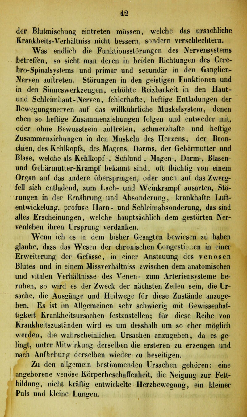 der Blutmischung eintreten müssen, welche das ursachliche Krankheits-Verhältniss nicht bessern, sondern verschlechtern. Was endlich die Funktionsstörungen des Nervensystems betreffen, so sieht man deren in beiden Richtungen des Cere- bro-Spinalsystems und primär und secundär in den Ganglien- Nerven auftreten. Störungen in den geistigen Funktionen und in den Sinneswerkzeugen, erhöhte Reizbarkeit in den Haut- und Schleimhaut-Nerven, fehlerhafte, heftige Entladungen der Bewegungsnerven auf das willkührliche Muskelsystem, denen eben so heftige Zusammenziehungen folgen und entweder mit, oder ohne Bewusstsein auftreten, schmerzhafte und heftige Zusammenziehungen in den Muskeln des Herzens, der Bron- chien, des Kehlkopfs, des Magens, Darms, der Gebärmutter und Blase, welche als Kehlkopf-, Schlund-, Magen-, Darm-, Blasen- und Gebärmutter-Krampf bekannt sind, oft flüchtig von einem Organ auf das andere überspringen, oder auch auf das Zwerg- fell sich entladend, zum Lach- und Weinkrampf ausarten, Stö- rungen in der Ernährung und Absonderung, krankhafte Luft- entwickelung, profuse Harn- und Schleimabsonderung, das sind alles Erscheinungen, welche hauptsächlich dem gestörten Ner- venleben ihren Ursprung verdanken. Wenn ich es in dem bisher Gesagten bewiesen zu haben glaube, dass das Wesen der chronischen Congestic.ien in einer Erweiterung der Gefässe, in einer Anstauung des venösen Blutes und in einem Missverhältniss zwischen dem anatomischen und vitalen Verhältnisse des Venen- zum Arteriensysteme be- ruhen, so wird es der Zweck der nächsten Zeilen sein, die Ur- sache, die Ausgänge und Heilwege für diese Zustände anzuge- ben. Es ist im Allgemeinen sehr schwierig mit Gewissenhaf- tigkeit Krankheitsursachen festzustellen; für diese Reihe von Krankheitszustiinden wird es um desshalb um so eher möglich werden, die wahrscheinlichen Ursachen anzugeben, da es ge- lingt, unter Mitwirkung derselben die ersteren zu erzeugen und nach Aufhebung derselben wieder zu beseitigen. Zu den allgemein bestimmenden Ursachen gehören: eine angeborene venöse Körperbeschaffenheit, die Neigung zur Fett- bildung, nicht kräftig entwickelte Herzbewegung, ein kleiner Puls und kleine Lungen.