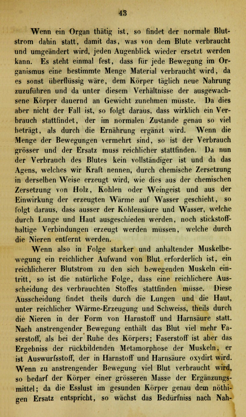 Wenn ein Organ thätig ist, so findet der normale Blut- strom dahin statt, damit das, was von dem Blute verbraucht und umgeändert wird, jeden Augenblick wieder ersetzt werden kann. Es steht einmal fest, dass für jede Bewegung im Or- ganismus eine bestimmte Menge Material verbraucht wird, da es sonst überflüssig wäre, dem Körper täglich neue Nahrung zuzuführen und da unter diesem Verhältnisse der ausgewach- sene Körper dauernd an Gewicht zunehmen müsste. Da dies aber nicht der Fall ist, so folgt daraus, dass wirklich ein Ver- brauch stattfindet, der im normalen Zustande genau so viel beträgt, als durch die Ernährung ergänzt wird. Wenn die Menge der Bewegungen vermehrt sind, so ist der Verbrauch grösser und der Ersatz muss reichlicher stattfinden. Da nun der Verbrauch des Blutes kein vollständiger ist und da das Agens, welches wir Kraft nennen, durch chemische Zersetzung in derselben Weise erzeugt wird, wie dies aus der chemischen Zersetzung von Holz, Kohlen oder Weingeist und aus der Einwirkung der erzeugten Wärme auf Wasser geschieht, so folgt daraus, dass ausser der Kohlensäure und Wasser, welche durch Lunge und Haut ausgeschieden werden, noch stickstoff- haltige Verbindungen erzeugt werden müssen, welche durch die Nieren entfernt werden. Wenn also in Folge starker und anhaltender Muskelbe- wegung ein reichlicher Aufwand von Blut erforderlich ist, ein reichlicherer Blutstrom zu den sich bewegenden Muskeln ein- tritt, so ist die natürliche Folge, dass eine reichlichere Aus- scheidung des verbrauchten Stoffes stattfinden müsse. Diese Ausscheidung findet theils durch die Lungen und die Haut, unter reichlicher Wärme-Erzeugung und Schweiss, theils durch die Nieren in der Form von Harnstoff und Harnsäure statt. Nach anstrengender Bewegung enthält das Blut viel mehr Fa- serstoff, als bei der Buhe des Körpers; Faserstoff ist aber das Ergebniss der rückbildenden Metamorphose der Muskeln, er ist Auswurfsstoff, der in Harnstoff und Harnsäure oxjdirt wird. Wenn zu anstrengender Bewegung viel Blut verbraucht wird, so bedarf der Körper einer grösseren Masse der Ergänzungs- mittel; da die Esslust im gesunden Körper genau dem nöthi-