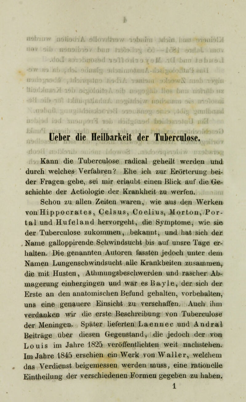 ' Ueber die Heilbarkeit der Tuberculose. Kann die Tuberculose radical geheilt werden und durch welches Verfahren V Ehe ich zur Erörterung hei- der Fragen gehe, sei mir erlaubt einen Blick auf die Ge- schichte der Aetiologie der Krankheit zu werfen. Schon zu allen Zeiten waren, wie aus den Werken von Hippocrates, Celsus, Coelius, Morton, Por- tal und Hufeland hervorgeht, die Symptome, wie sie der Tuberculose zukommen, bekannt, und hat sich der Name galloppirende Schwindsucht bis auf unsre Tage er- halten. Die genannten Autoren fassten jedoch unter dam Namen Lungenschwindsucht alle Krankheiten zusammen, die mit Husten, Athmungsbeschwerden und rascher Ab- magerung eiuhergingen und war es Bayle, der sich der Erste an den anatomischen Befund gehalten, vorbehalten, uns eine genauere Einsicht zu verschaffen. Auch ihm verdanken wir die erste Beschreibung von Tuberculose der Meningen. Später lieferten Laennec und Andral Beiträge über diesen Gegenstand, die jedoch der von Louis im Jahre 1825 veröffentlichten weit nachstellen. Im Jahre 1845 erschien ein Werk von Waller, welchem das Verdienst beigemessen werden muss, eine rationelle EinÜieilung der verschiedenen Formen gegeben zu haben. 1