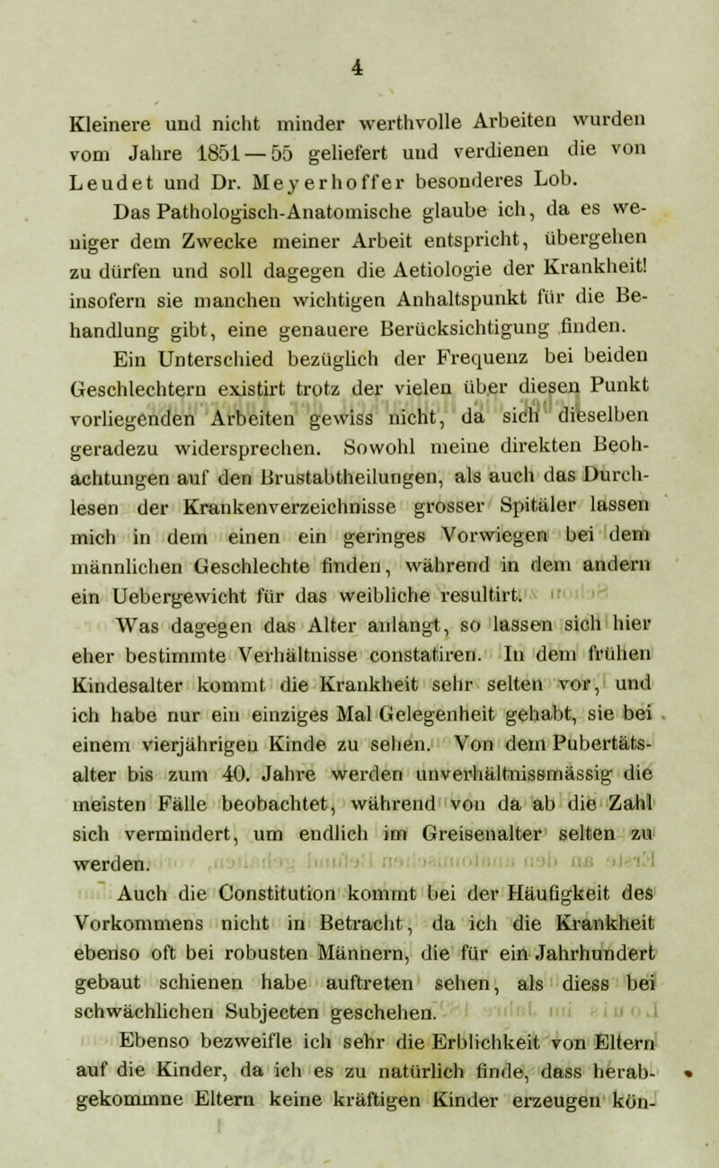 Kleinere und nicht minder werthvolle Arbeiten wurden vom Jahre 1851 — 55 geliefert und verdienen die von Leudet und Dr. Meyer ho ff er besonderes Lob. Das Pathologisch-Anatomische glaube ich, da es we- niger dem Zwecke meiner Arbeit entspricht, übergehen zu dürfen und soll dagegen die Aetiologie der Krankheit! insofern sie manchen wichtigen Anhaltspunkt für die Be- handlung gibt, eine genauere Berücksichtigung finden. Ein Unterschied bezüglich der Frequenz bei beiden Geschlechtern existirt trotz der vielen über diesen Punkt vorliegenden Arbeiten gewiss nicht, da sich dieselben geradezu widersprechen. Sowohl meine direkten Beob- achtungen auf den Brustabtheilungen, als auch das Durch- lesen der Krankenverzeichnisse grosser Spitäler lassen mich in dein einen ein geringes Vorwiegen bei dem männlichen Geschlechte finden, während in dem andern ein Uebergewicht für das weibliche resultirt. Was dagegen das Alter anlangt, so lassen sich hier eher bestimmte Verhältnisse constatiren. In dem frühen Kindesalter kommt die Krankheit sehr selten vor, und ich habe nur ein einziges Mal Gelegenheit gehabt, sie bei einem vierjährigen Kinde zu sehen. Von dem Pubertäts- alter bis zum 40. Jahre werden unverhältnissmässig die meisten Fälle beobachtet, während von da ab die Zahl sich vermindert, um endlich im Greiseiialter selten zu werden. Auch die Constitution kommt bei der Häufigkeit des Vorkommens nicht in Betracht, da ich die Krankheit ebenso oft bei robusten Männern, die für ein Jahrhundert gebaut schienen habe auftreten sehen, als diess bei schwächlichen Subjecten geschehen. Ebenso bezweifle ich sehr die Erblichkeit von Eltern auf die Kinder, da ich es zu natürlich finde, dass herab- gekommne Eltern keine kräftigen Kinder erzeugen kön-