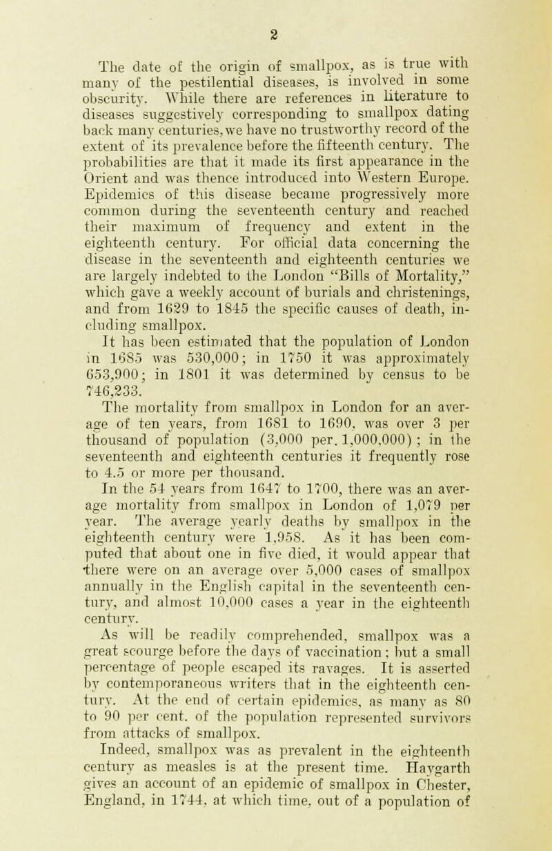 2 The date of the origin of smallpox, as is true with many of the pestilential diseases, is involved m some obscurity. While there are references in literature to diseases suggestively corresponding to smallpox dating back many centuries, we have no trustworthy record of the extent of its prevalence before the fifteenth century. The probabilities are that it made its first appearance in the Orient and was thence introduced into Western Europe. Epidemics of this disease became progressively more common during the seventeenth century and reached their maximum of frequency and extent in the eighteenth century. For official data concerning the disease in the seventeenth and eighteenth centuries we are largely indebted to the London Bills of Mortality, which gave a weekly account of burials and christenings, and from 1629 to 1815 the specific causes of death, in- cluding smallpox. It has been estimated that the population of London in 1685 was 530,000; in 1750 it was approximately 653,900; in 1S01 it was determined by census to be 746,233. The mortality from smallpox in London for an aver- afire of ten years, from 1681 to 1690, was over 3 per thousand of population (3,000 per. 1,000,000) ; in the seventeenth and eighteenth centuries it frequently rose to 4.5 or more per thousand. In the 54 years from 1647 to 1700, there was an aver- age mortality from smallpox in London of 1,079 per year. The average yearly deaths by smallpox in the eighteenth century were 1,958. As it has been com- puted that about one in five died, it would appear that •there were on an average over 5,000 cases of smallpox annually in the English capital in the seventeenth cen- tury, and almost 10,000 cases a year in the eighteenth century. As will be readily comprehended, smallpox was a great scourge before the days of vaccination; but a small percentage of people escaped its ravages. It is asserted by contemporaneous writers that in the eighteenth cen- tury. At the end of certain epidemics, as many as 80 to 90 per cent, of the population represented survivors from attacks of smallpox. Indeed, smallpox was as prevalent in the eighteenth century as measles is at the present time. Haygarth gives an account of an epidemic of smallpox in Chester, England, in 1744. at which time, out of a population of