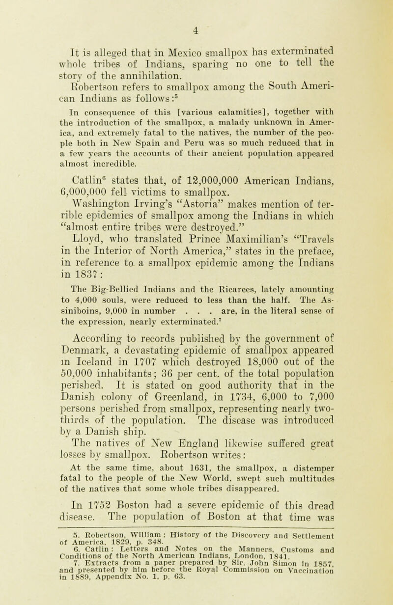 It is alleged that in Mexico smallpox has exterminated whole tribes of Indians, sparing no one to tell the story of the annihilation. Bobertson refers to smallpox among the South Ameri- can Indians as follows :5 In consequence of this [various calamities], together with the introduction of the smallpox, a malady unknown in Amer- ica, and extremely fatal to the natives, the number of the peo- ple both in New Spain and Peru was so much reduced that in a few years the accounts of their ancient population appeared almost incredible. Catlin6 states that, of 12,000,000 American Indians, 6,000,000 fell victims to smallpox. Washington Irving's Astoria makes mention of ter- rible epidemics of smallpox among the Indians in which almost entire tribes were destroyed. Lloyd, who translated Prince Maximilian's Travels in the Interior of North America, states in the preface, in reference to- a smallpox epidemic among the Indians in 1837: The Big-Bellied Indians and the Ricarees, lately amounting to 4,000 souls, were reduced to less than the half. The As- siniboins, 9,000 in number . . . are, in the literal sense of the expression, nearly exterminated.' According to records published by the government of Denmark, a devastating epidemic of smallpox appeared m Iceland in 1707 which destroyed 18,000 out of the 50,000 inhabitants; 36 per cent, of the total population perished. It is stated on good authority that in the Danish colony of Greenland, in 1734, 6',000 to 7,000 persons perished from smallpox, representing nearly two- thirds of the population. The disease was introduced by a Danish ship. The natives of New England likewise suffered great losses by smallpox. Eobertson writes : At the same time, about 1631, the smallpox, a distemper fatal to the people of the New World, swept such multitudes of the natives that some whole tribes disappeared. In 1752 Boston had a severe epidemic of this dread disease. The population of Boston at that time was 5. Robertson, William : History of the Discovery and Settlement of America. 1829. p. 348. 6. Catlin: Letters and Notes on the Manners, Customs and Conditions of the North American Indians, London, 1841. 7. Extracts from a paper prepared by Sir. John Simon in 1837, and presented bv him before the Royal Commission on Vaccination