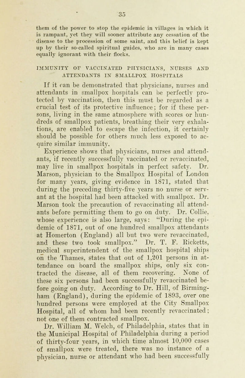 them of the power to stop the epidemic in villages in which it is rampant, yet they will sooner attribute any cessation of the disease to the procession of some saint, and this belief is kept up by their so-called spiritual guides, who are in many cases equally ignorant with their flocks. IMMUNITY OF VACCINATED PHYSICIANS, NURSES AND ATTENDANTS IN SMALLPOX HOSPITALS If it can be demonstrated that physicians, nurses and attendants in smallpox hospitals can be perfectly pro- tected by vaccination, then this must be regarded as a crucial test of its protective influence; for if these per- sons, living in the same atmosphere with scores or hun- dreds of smallpox patients, breathing their very exhala- tions, are enabled to escape the infection, it certainly should be possible for others much less exposed to ac- quire similar immunity. Experience shows that physicians, nurses and attend- ants, if recently successfully vaccinated or revaccinated, may live in smallpox hospitals in perfect safety. Dr. Marson, physician to the Smallpox Hospital of London for many years, giving evidence in 1871, stated that during the preceding thirty-five years no nurse or serv- ant at the hospital had been attacked with smallpox. Dr. Marson took the precaution of revaccinating all attend- ants before permitting them to go on duty. Dr. Collie, whose experience is also large, says: During the epi- demic of 1871, out of one hundred smallpox attendants at Homerton (England) all but two were revaccinated, and these two took smallpox. Dr. T. F. Ricketts, medical superintendent of the smallpox hospital ships on the Thames, states that out of 1,201 persons in at- tendance on board the smallpox ships, only six con- tracted the disease, all of them recovering. None of these six persons had been successfully revaccinated be- fore going on duty. According to Dr. Hill, of Birming- ham (England), during the epidemic of 1893, over one hundred persons were employed at the City Smallpox Hospital, all of whom had been recently revaccinated; not one of them contracted smallpox. Dr. William M. Welch, of Philadelphia, states that in the Municipal Hospital of Philadelphia during a period of thirty-four years, in which time almost 10,000 cases of smallpox were treated, there was no instance of a physician, nurse or attendant who had been successfully