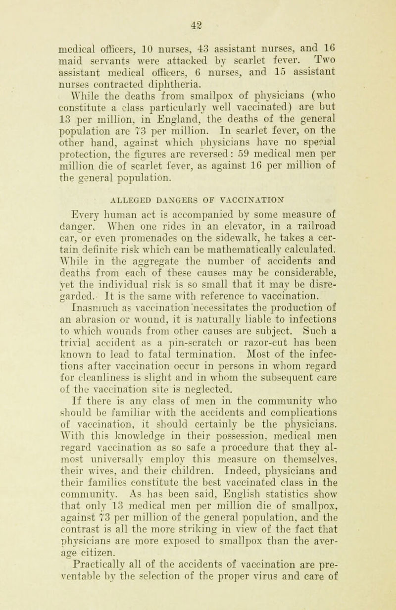 medical officers, 10 nurses, 43 assistant nurses, and 16 maid servants were attacked by scarlet fever. Two assistant medical officers, 6 nurses, and 15 assistant nurses contracted diphtheria. While the deaths from smallpox of physicians (who constitute a class particularly well vaccinated) are but 13 per million, in England, the deaths of the general population are 73 per million. In scarlet fever, on the other hand, atrainst which physicians have no special protection, the figures are reversed: 59 medical men per million die of scarlet fever, as against 16 per million of the general population. ALLEGED DANGERS OF VACCINATION Every human act is accompanied by some measure of danger. When one rides in an elevator, in a railroad car, or even promenades on the sidewalk, he takes a cer- tain definite risk which can be mathematically calculated. While in the aggregate the number of accidents and deaths from each of these causes may be considerable, yet the individual risk is so small that it may be disre- garded. It is the same with reference to vaccination. Inasmuch as vaccination'necessitates the production of an abrasion or wound, it is naturally liable to infections to which wounds from other causes are subject. Such a trivial accident as a pin-scratch or razor-cut has been known to lead to fatal termination. Most of the infec- tions after vaccination occur in persons in whom regard for cleanliness is slight and in whom the subsequent care of the vaccination site is neglected. If there is any class of men in the community who should lie familiar with the accidents and complications of vaccination, it should certainly be the physicians. With this knowledge in their possession, medical men regard vaccination as so safe a procedure that they al- most universally employ this measure on themselves, their wives, and their children. Indeed, physicians and their families constitute the best vaccinated class in the community. As has been said, English statistics show that only 13 medical men per million die of smallpox, against 73 per million of the general population, and the contrast is all the more striking in view of the fact that physicians are more exposed to smallpox than the aver- age citizen. Practically all of the accidents of vaccination are pre- ventable by the selection of the proper virus and care of