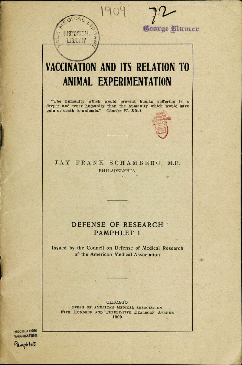 INOCULATWM VACCINATION &e8XQZ ^turner VACCINATION AND ITS RELATION TO ANIMAL EXPERIMENTATION The humanity which would prevent human suffering Is a deeper and truer humanity than the humanity which would save pain or death to animals.—Charles W. Eliot. , s&* JAY FRANK SCHAMBERG, M.D. PHILADELPHIA, DEFENSE OF RESEARCH PAMPHLET I Issued by the Council on Defense of Medical Research of the American Medical Association CHICAGO press of american medical association Five Hundred and Thirty-five Dearborn Avenue 1909