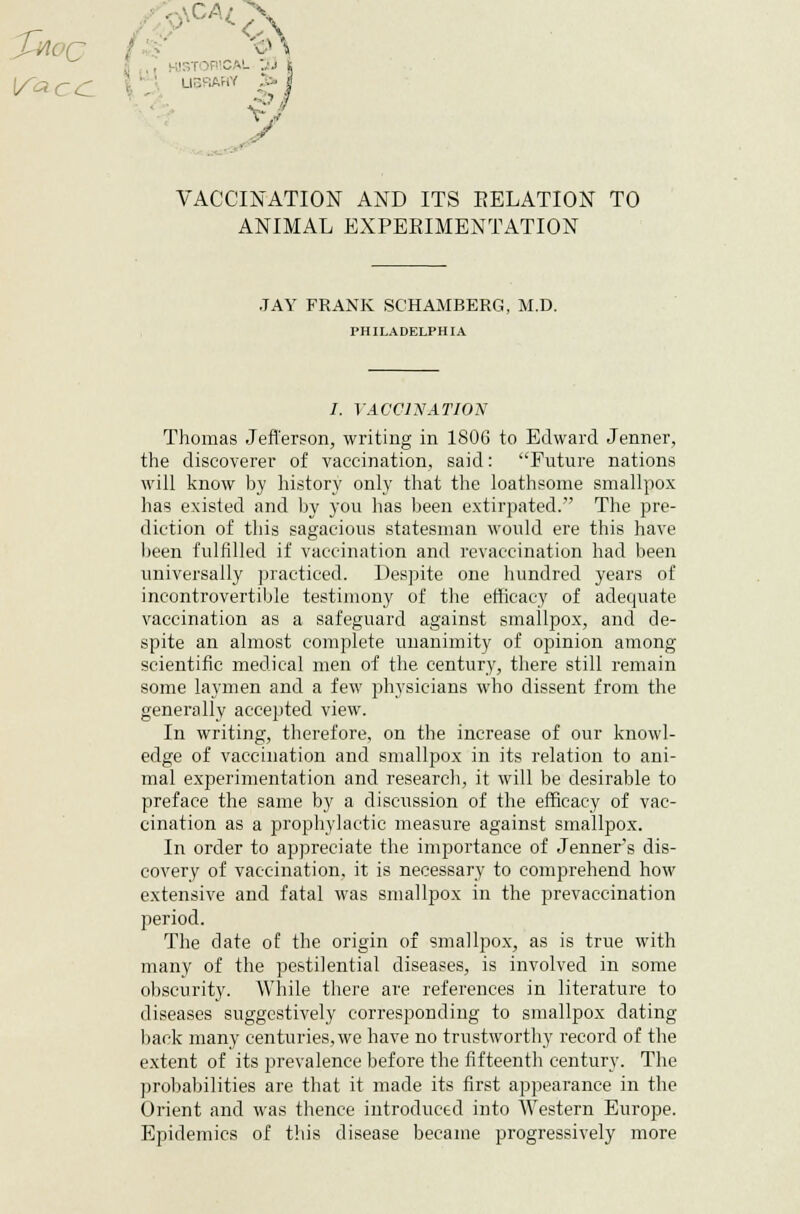 ■ 5FWCAL j j i UBRAHY V VACCINATION AND ITS EELATION TO ANIMAL EXPERIMENTATION JAY FRANK SCHAMBERG, M.D. PHILADELPHIA /. VACCINATION Thomas Jefferson, writing in 1806 to Edward Jenner, the discoverer of vaccination, said: ''Future nations will know by history only that the loathsome smallpox has existed and by you has been extirpated. The pre- diction of this sagacious statesman would ere this have been fulfilled if vaccination and rcvaccination had been universally practiced. Despite one hundred years of incontrovertible testimony of the efficacy of adequate vaccination as a safeguard against smallpox, and de- spite an almost complete unanimity of opinion among scientific medical men of the century, there still remain some laymen and a few physicians who dissent from the generally accepted view. In writing, therefore, on the increase of our knowl- edge of vaccination and smallpox in its relation to ani- mal experimentation and research, it will be desirable to preface the same by a discussion of the efficacy of vac- cination as a prophylactic measure against smallpox. In order to appreciate the importance of Jenner^s dis- covery of vaccination, it is necessary to comprehend how extensive and fatal was smallpox in the prevaccination period. The date of the origin of smallpox, as is true with many of the pestilential diseases, is involved in some obscurity. While there are references in literature to diseases suggestively corresponding to smallpox dating back many centuries, we have no trustworthy record of the extent of its prevalence before the fifteenth century. The probabilities are that it made its first appearance in the Orient and was thence introduced into Western Europe. Epidemics of this disease became progressively more