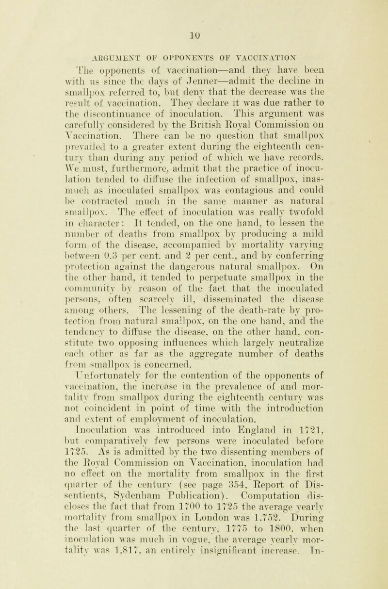 ARGUMENT OF OPPONENTS OF VACCINATION The opponents of vaccination—and they have been with us since tin. days of .Tenner—admit the decline in smallpox referred to, lint deny that the decrease was the result of vaccination. They declare it was due rather to the discontinuance of inoculation. This argument was carefully considered by the British Royal Commission on Vaccination. There can be no question that smallpox prevailed to a greater extent during the eighteenth cen- tury than during any period of which we have records. We must, furthermore, admit that the practice of inocu- lation tended to diffuse the infection of smallpox, inas- much as inoculated smallpox was contagious and could lie contracted much in the same manner as natural smallpox. Tlic effect of inoculation was really twofold in character: 11 tended, mi the one hand, to lessen the number ol deaths from smallpox by producing a mild form of the disease, accompanied by mortality varying between 0.3 per cent, and 2 per cent., and by conferring protection against the dangerous natural smallpox. On the other hand, it tended to perpetuate smallpox in the community by reason of the fact that the inoculated persons, often scarcely ill, disseminated the disease among others. The lessening of the death-rate by pro- tection from natural smallpox, on th le hand, ami the tendency to diffuse the disease, on the other hand, con- stitute two opposing influences which largely neutralize each other as far as the aggregate number of deaths from smallpox is concerned. Unfortunately for the contention of the opponents of vaccination, the increase in the prevalence of and mor- tality from smallpox during the eighteenth century was not coincident in point of time with the introduction and extent of employment of inoculation. Inoculation was introduced into England in 1721, but comparatively few persons were inoculated before 1725. As is admitted by the two dissenting members of the Royal Commission on Vaccination, inoculation had no effect on the mortality from smallpox in the first quarter of the century (see page 354, Report of Dis- sentients, Sydenham Publication). Computation dis- closes the fact that from 1700 to 1725 the average yearly mortality from smallpox in London was 1.752. During the last quarter of the century. 1775 to 1800, when inoculation was much in vogue, the average yearly mor- tality was 1,817, an entirelv insignificant increase. Tn-