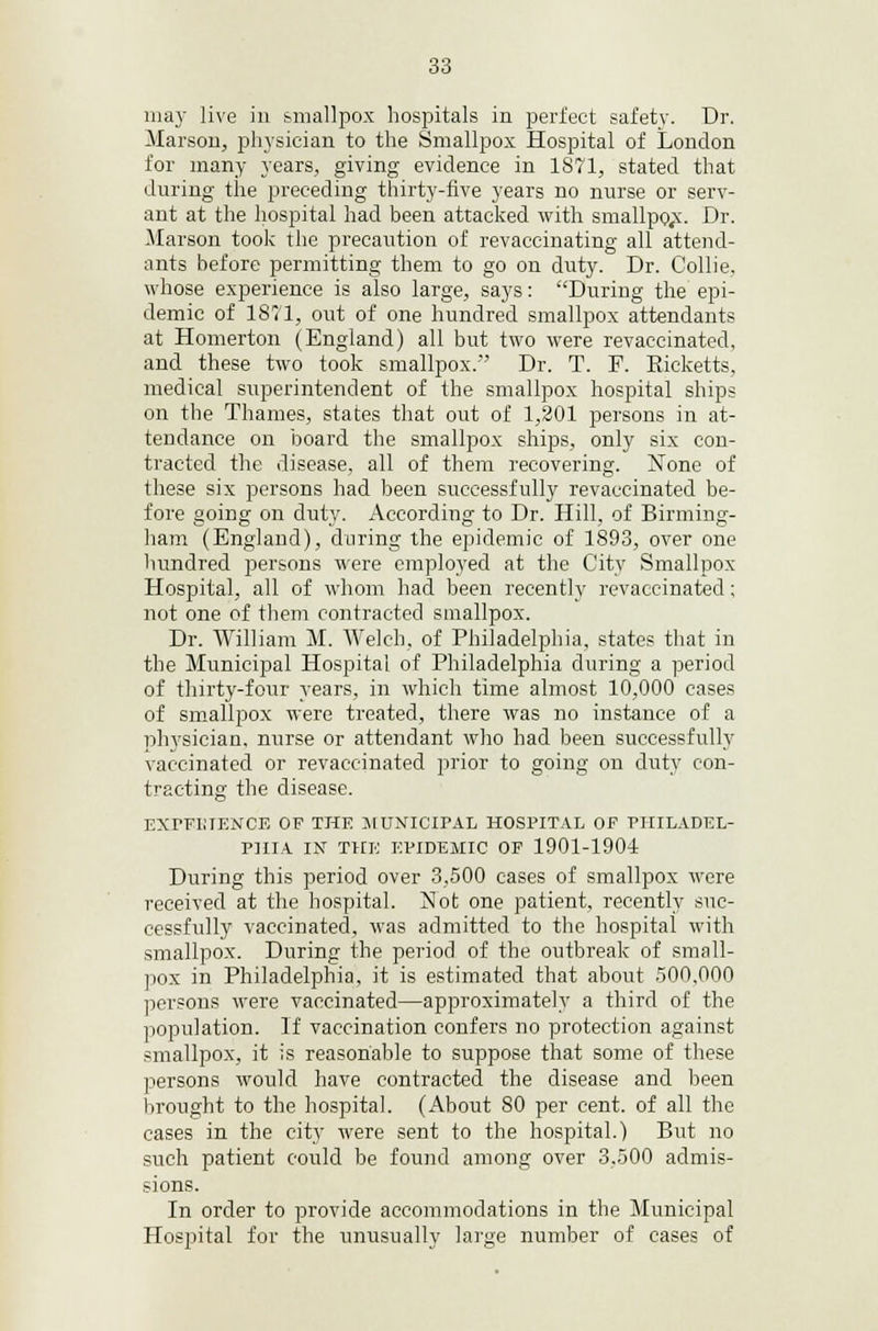 may live in smallpox hospitals in perfect safety. Dr. Marson, physician to the Smallpox Hospital of London for many years, giving evidence in 1871, stated that during the preceding thirty-five years no nurse or serv- ant at the hospital had been attacked with smallpo.x. Dr. Marson took the precaution of revaccinating all attend- ants before permitting them to go on duty. Dr. Collie, whose experience is also large, says: During the epi- demic of 1871, out of one hundred smallpox attendants at Homerton (England) all but two were revaccinated, and these two took smallpox. Dr. T. F. Eicketts, medical superintendent of the smallpox hospital ships on the Thames, states that out of 1,201 persons in at- tendance on board the smallpox ships, only six con- tracted the disease, all of them recovering. None of these six persons had been successfully revaccinated be- fore going on duty. According to Dr. Hill, of Birming- ham (England), during the epidemic of 1893, over one hundred persons were employed at the City Smallpox Hospital, all of whom had been recently revaccinated; not one of them contracted smallpox. Dr. William M. Welch, of Philadelphia, states that in the Municipal Hospital of Philadelphia during a period of thirty-four years, in which time almost 10,000 cases of smallpox were treated, there was no instance of a physician, nurse or attendant who had been successfully vaccinated or revaccinated prior to going on duty con- tracting the disease. EXrFIiTENCE OF THE MUNICIPAL HOSPITAL OF PHILADEL- PHIA IN THE EPIDEMIC OF 1901-1904 During this period over 3,500 cases of smallpox were received at the hospital. Not one patient, recently suc- cessfully vaccinated, was admitted to the hospital with smallpox. During the period of the outbreak of small- pox in Philadelphia, it is estimated that about 500,000 persons were vaccinated—approximately a third of the population. If vaccination confers no protection against smallpox, it is reasonable to suppose that some of these persons would have contracted the disease and been brought to the hospital. (About 80 per cent, of all the cases in the city were sent to the hospital.) But no such patient could be found among over 3,500 admis- sions. In order to provide accommodations in the Municipal Hospital for the unusually large number of cases of
