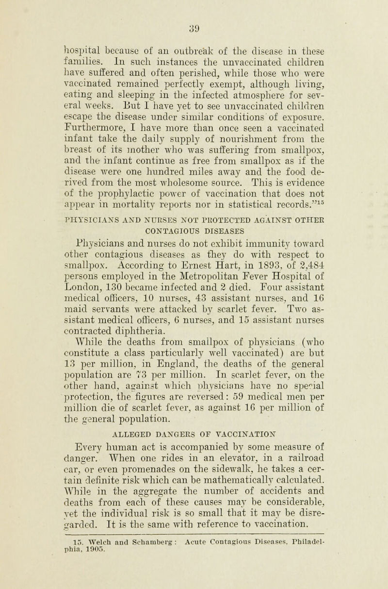 hospital because of an outbreak of the disease in these families. In such instances the unvaccinated children have suffered and often perished, while those who were vaccinated remained perfectly exempt, although living, eating and sleeping in the infected atmosphere for sev- eral weeks. But I have yet to see unvaccinated children escape the disease under similar conditions'of exposure. Furthermore, I have more than once seen a vaccinated infant take the daily supply of nourishment from the breast of its mother who was suffering from smallpox, and the infant continue as free from smallpox as if the disease were one hundred miles away and the food de- rived from the most wholesome source. This is evidence of the prophylactic power of vaccination that does not appear in mortality reports nor in statistical records.15 PHYSICIANS AND NURSES NOT PROTECTED AGAINST OTHER CONTAGIOUS DISEASES Physicians and nurses do not exhibit immunity toward other contagious diseases as they do with respect to smallpox. According to Ernest Hart, in 1893, of 2,4S4 persons employed in the Metropolitan Fever Hospital of London, 130 became infected and 2 died. Four assistant medical officers, 10 nurses, 43 assistant nurses, and 16 maid servants were attacked by scarlet fever. Two as- sistant medical officers, G nurses, and 15 assistant nurses contracted diphtheria. While the deaths from smailpox of physicians (who constitute a class particularly well vaccinated) are but 13 per million, in England, the deaths of the general population are 73 per million. In scarlet fever, on the other hand, asrainst which uhysieians have no special protection, the figures are reversed: 59 medical men per million die of scarlet fever, as against 1G per million of the general population. ALLEGED DANGERS OF VACCINATION Every human act is accompanied by some measure of danger. When one rides in an elevator, in a railroad car, or even promenades on the sidewalk, he takes a cer- tain definite risk which can be mathematically calculated. While in the aggregate the number of accidents and deaths from each of these causes may be considerable, yet the individual risk is so small that it may be disre- garded. It is the same with reference to vaccination. 13. Welch and Schambei'g : Acute Contagious Diseases. Philadel- phia, 1905.