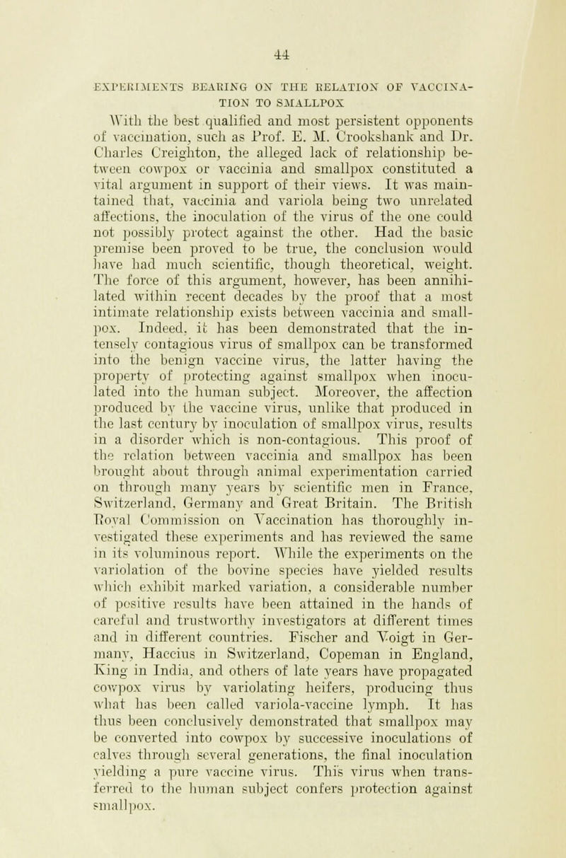 EXPERIMENTS BEARING ON THE RELATION OF VACCINA- TION TO SMALLPOX With the best qualified and most persistent opponents of vaccination, such as Prof. E. M. Crookshank and Dr. Charles Creighton, the alleged lack of relationship be- tween cowpox or vaccinia and smallpox constituted a vital argument in support of their views. It was main- tained that, vaccinia and variola being two unrelated affections, the inoculation of the virus of the one could not possibly protect against the other. Had the basic premise been proved to be true, the conclusion would have had much scientific, though theoretical, weight. The force of this argument, however, has been annihi- lated within recent decades by the proof that a most intimate relationship exists between vaccinia and small- pox. Indeed, it has been demonstrated that the in- tensely contagious virus of smallpox can be transformed into the benign vaccine virus, the latter having the property of protecting against smallpox when inocu- lated into the human subject. Moreover, the affection produced by the vaccine virus, unlike that produced in the last century by inoculation of smallpox virus, results in a disorder which is non-contagious. This proof of the relation between vaccinia and smallpox has been brought about through animal experimentation carried on through many years by scientific men in France, Switzerland, Germany and Great Britain. The British Royal Commission on Vaccination has thoroughly in- vestigated these experiments and has reviewed the same in its voluminous report. While the experiments on the variolation of the bovine species have yielded results which exhibit marked variation, a considerable number of positive results have been attained in the hands of careful and trustworthy investigators at different times and in different countries. Fischer and Voigt in Ger- many, Haccius in Switzerland, Copeman in England, King in India, and others of late years have propagated cowpox virus by variolating heifers, producing thus what has been called variola-vaccine lymph. It has thus been conclusively demonstrated that smallpox may be converted into cowpox by successive inoculations of calves through several generations, the final inoculation yielding a pure vaccine virus. This virus when trans- ferred to the human subject confers protection against smallpox.