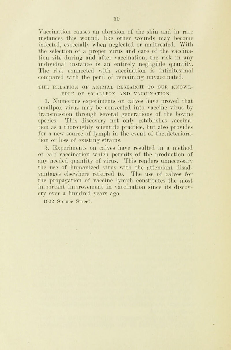Vaccination causes an abrasion of the skin and in rare instances this wound, like other wounds may become infected, especially when neglected or maltreated. With the selection of a proper virus and care of the vaccina- tion site during and after vaccination, the risk in any individual instance is an entirely negligible quantity. The risk connected with vaccination is infinitesimal compared with the peril of remaining unvaccinated. THE GELATION OF ANIMAL RESEARCH TO OUR KNOWL- EDGE OF SMALLPOX AND VACCINATION 1. Numerous experiments on calves have proved that smallpox virus may be converted into vaccine virus by transmission through 'several generations of the bovine Species. This discovery not only establishes vaccina- tion as a thoroughly scientific practice, but also provides for a new source of lymph in the event of the.deteriora- tion or loss of existing strains. '. Experiments on calves have resulted in a method of rail' vaccination which permits of the production of any needed quantity of virus. This renders unnecessary the use of humanized virus with the attendant disad- vantages elsewhere referred to. The use of calves for the propagation of vaccine lymph constitutes the most important improvement in vaccination since its discov- ery over a hundred years ago. 1022 Spruce Street.
