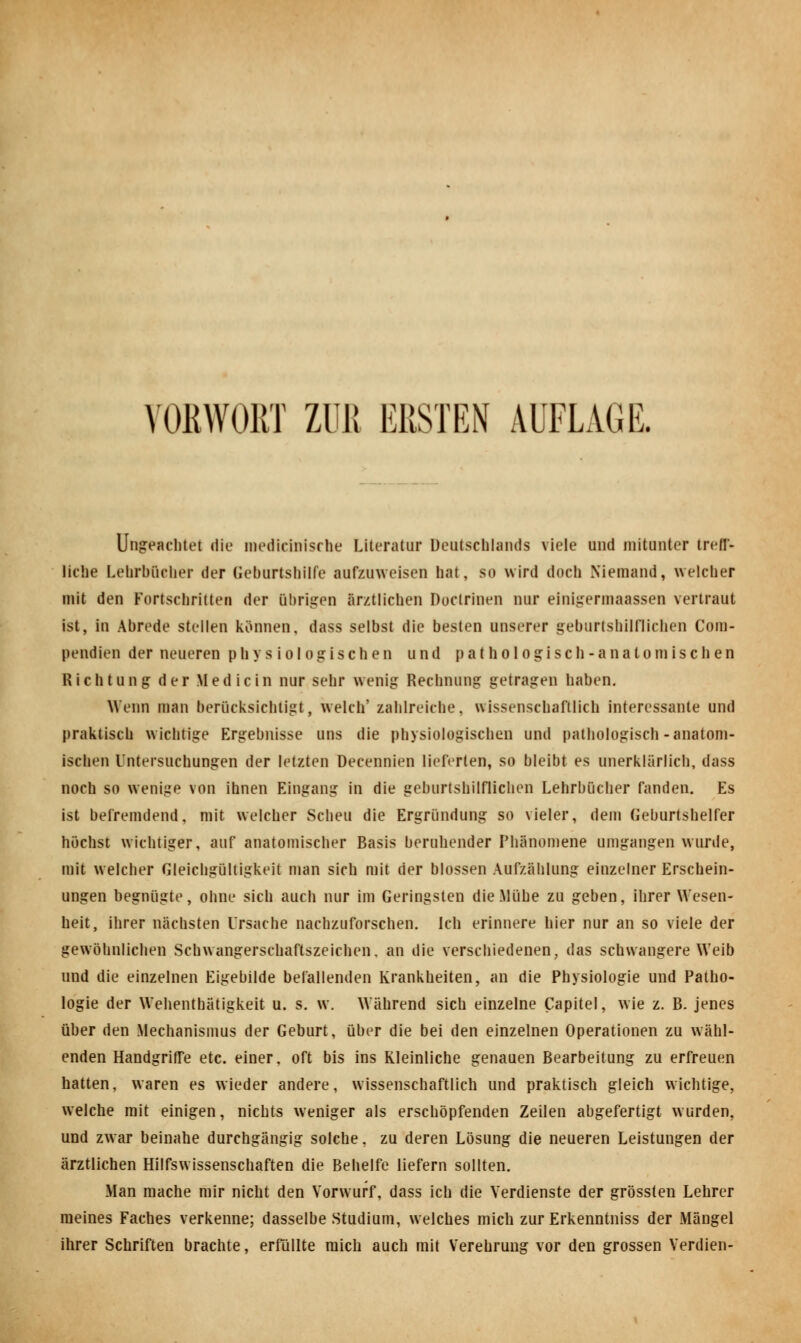 Ungeachtet die meditfnische Literatur Deutschlands viele und mitunter treff- liebe Lehrbücher der Geburtshilfe aufzuweisen hat, so wird doch Niemand, welcher mit den Fortschritten der übrigen ärztlichen Doctrinen nur einigermaassen vertraut ist, in Abrede stellen können, dass selbst die besten unserer geburtshilflichen Com- pendien der neueren physiologischen und pathologisch-anatomischen Richtung der Medicin nur sehr wenig Rechnung getragen haben. Wenn man berücksichtigt, welch' zahlreiche, wissenschaftlich interessante und praktisch wichtige Ergebnisse uns die physiologischen und pathologisch-anatom- ischen Untersuchungen der letzten Decennien lieferten, so bleibt es unerklärlich, dass noch so wenige von ihnen Eingang in die geburtshilflichen Lehrbücher fanden. Es ist befremdend, mit welcher Scheu die Ergründung so vieler, dem Geburtshelfer höchst wichtiger, auf anatomischer Basis beruhender Phänomene umgangen wurde, mit welcher Gleichgültigkeit man sich mit der blossen Aufzählung einzelner Erschein- ungen begnügte, ohne sich auch nur im Geringsten die .Mühe zu geben, ihrer Wesen- heit, ihrer nächsten Ursache nachzuforschen. Ich erinnere hier nur an so viele der gewöhnlichen Schwangerschaftszeichen, an die verschiedenen, das schwangere Weib und die einzelnen Eigebilde befallenden Krankheiten, an die Physiologie und Patho- logie der Wehenthätigkeit u. s. w. Während sich einzelne Capitel, wie z. B. jenes über den Mechanismus der Geburt, über die bei den einzelnen Operationen zu wähl- enden Handgriffe etc. einer, oft bis ins Kleinliche genauen Bearbeitung zu erfreuen hatten, waren es wieder andere, wissenschaftlich und praktisch gleich wichtige, welche mit einigen, nichts weniger als erschöpfenden Zeilen abgefertigt wurden, und zwar beinahe durchgängig solche, zu deren Lösung die neueren Leistungen der ärztlichen Hilfswissenschaften die Behelfe liefern sollten. Man mache mir nicht den Vorwurf, dass ich die Verdienste der grössten Lehrer meines Faches verkenne; dasselbe Studium, welches mich zur Erkenntniss der Mängel ihrer Schriften brachte, erfüllte mich auch mit Verehrung vor den grossen Verdien-