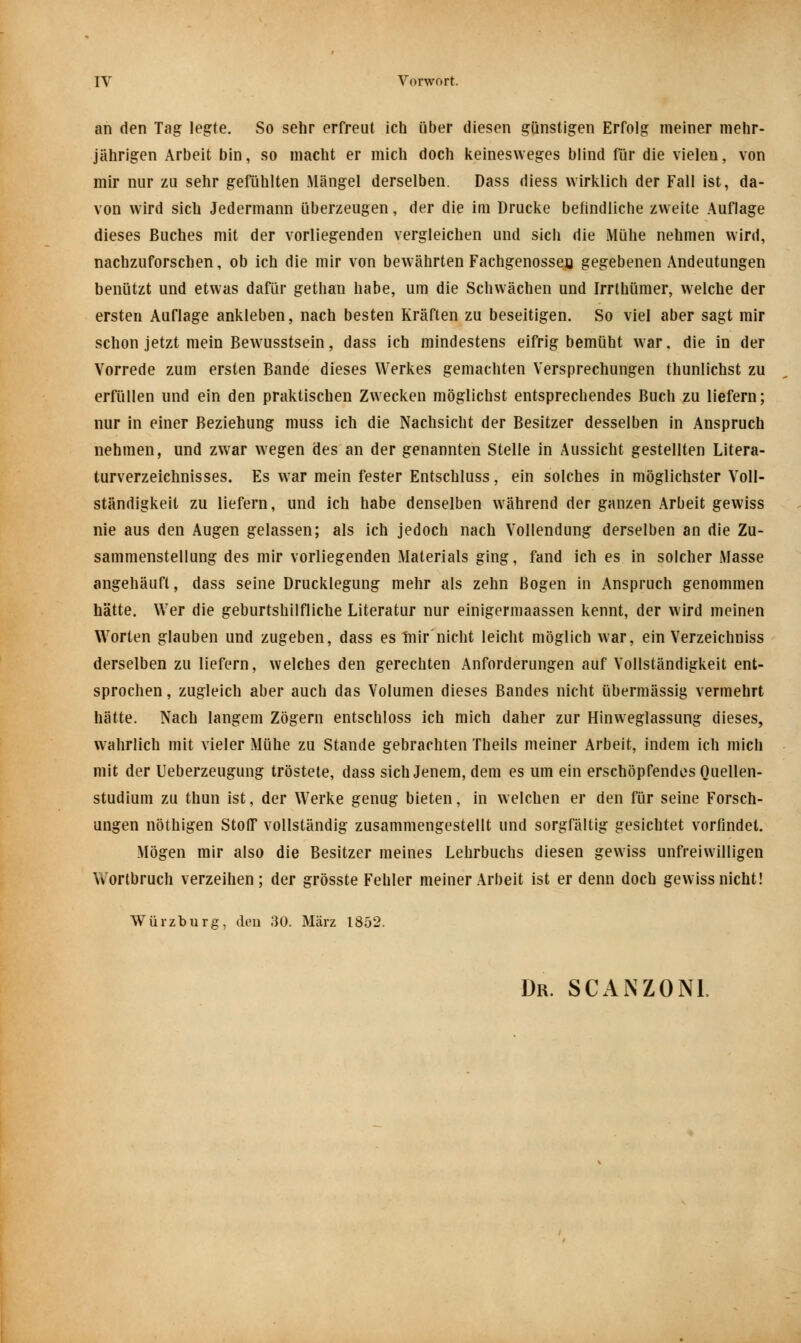 an den Tag legte. So sehr erfreut ich über diesen günstigen Erfolg meiner mehr- jährigen Arbeit bin, so macht er mich doch keinesweges blind für die vielen, von mir nur zu sehr gefühlten Mängel derselben. Dass diess wirklich der Fall ist, da- von wird sich Jedermann überzeugen, der die im Drucke befindliche zweite Auflage dieses Buches mit der vorliegenden vergleichen und sich die Mühe nehmen wird, nachzuforschen, ob ich die mir von bewährten Fachgenossen gegebenen Andeutungen benützt und etwas dafür gethan habe, um die Schwächen und Irrthümer, welche der ersten Auflage ankleben, nach besten Kräften zu beseitigen. So viel aber sagt mir schon jetzt mein Bewusstsein, dass ich mindestens eifrig bemüht war, die in der Vorrede zum ersten Bande dieses Werkes gemachten Versprechungen thunlichst zu erfüllen und ein den praktischen Zwecken möglichst entsprechendes Buch zu liefern; nur in einer Beziehung muss ich die Nachsicht der Besitzer desselben in Anspruch nehmen, und zwar wegen des an der genannten Stelle in Aussicht gestellten Litera- turverzeichnisses. Es war mein fester Entschluss, ein solches in möglichster Voll- ständigkeit zu liefern, und ich habe denselben während der ganzen Arbeit gewiss nie aus den Augen gelassen; als ich jedoch nach Vollendung derselben an die Zu- sammenstellung des mir vorliegenden Materials ging, fand ich es in solcher Masse angehäuft, dass seine Drucklegung mehr als zehn Bogen in Anspruch genommen hätte. Wer die geburtshilfliche Literatur nur einigermaassen kennt, der wird meinen Worten glauben und zugeben, dass es inir nicht leicht möglich war, ein Verzeichniss derselben zu liefern, welches den gerechten Anforderungen auf Vollständigkeit ent- sprochen , zugleich aber auch das Volumen dieses Bandes nicht übermässig vermehrt hätte. Nach langem Zögern entschloss ich mich daher zur Hinweglassung dieses, wahrlich mit vieler Mühe zu Stande gebrachten Theils meiner Arbeit, indem ich mich mit der Ueberzeugung tröstete, dass sich Jenem, dem es um ein erschöpfendes Quellen- studium zu thun ist, der Werke genug bieten, in welchen er den für seine Forsch- ungen nöthigen Stoff vollständig zusammengestellt und sorgfältig gesichtet vorfindet. Mögen mir also die Besitzer meines Lehrbuchs diesen gewiss unfreiwilligen Wortbruch verzeihen; der grösste Fehler meiner Arbeit ist er denn doch gewiss nicht! Würzburg, den 30. März 1852.