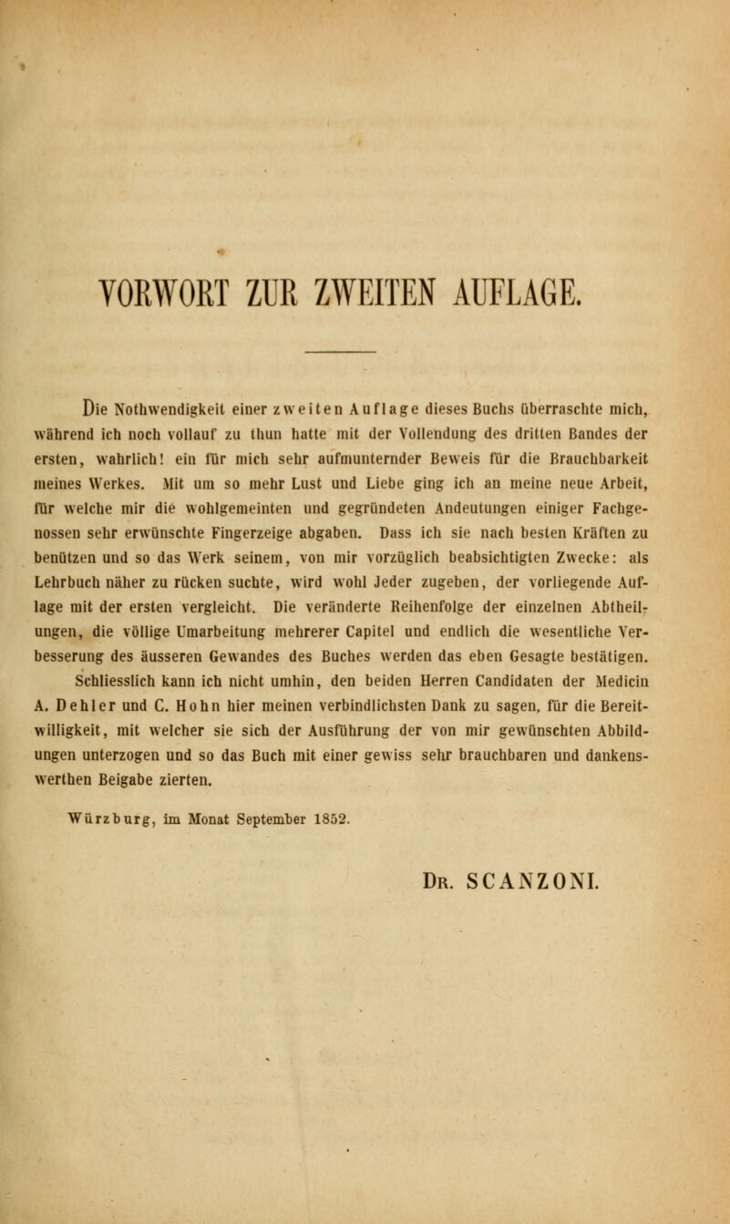 Die Notwendigkeit einer zweiten Auflage dieses Buchs überraschte mich, während ich noch vollauf zu thun hatte mit der Vollendung des dritten Bandes der ersten, wahrlich! ein für mich sehr aufmunternder Beweis für die Brauchbarkeit meines Werkes. Mit um so mehr Lust und Liebe ging ich an meine neue Arbeit, für welche mir die wohlgemeinten und gegründeten Andeutungen einiger Fachge- nossen sehr erwünschte Fingerzeige abgaben. Dass ich sie nach besten Kräften zu benützen und so das Werk seinem, von mir vorzüglich beabsichtigten Zwecke: als Lehrbuch näher zu rücken suchte, wird wohl Jeder zugeben, der vorliegende Auf- lage mit der ersten vergleicht. Die veränderte Reihenfolge der einzelnen Abtheil- ungen, die völlige Umarbeitung mehrerer Capitel und endlich die wesentliche Ver- besserung des äusseren Gewandes des Buches werden das eben Gesagte bestätigen. Schliesslich kann ich nicht umhin, den beiden Herren Candidaten der Medicin A. Dehler und C. Hohn hier meinen verbindlichsten Dank zu sagen, für die Bereit- willigkeit, mit welcher sie sich der Ausführung der von mir gewünschten Abbild- ungen unterzogen und so das Buch mit einer gewiss sehr brauchbaren und dankens- werthen Beigabe zierten. Würz bürg, im Monat September 1852.