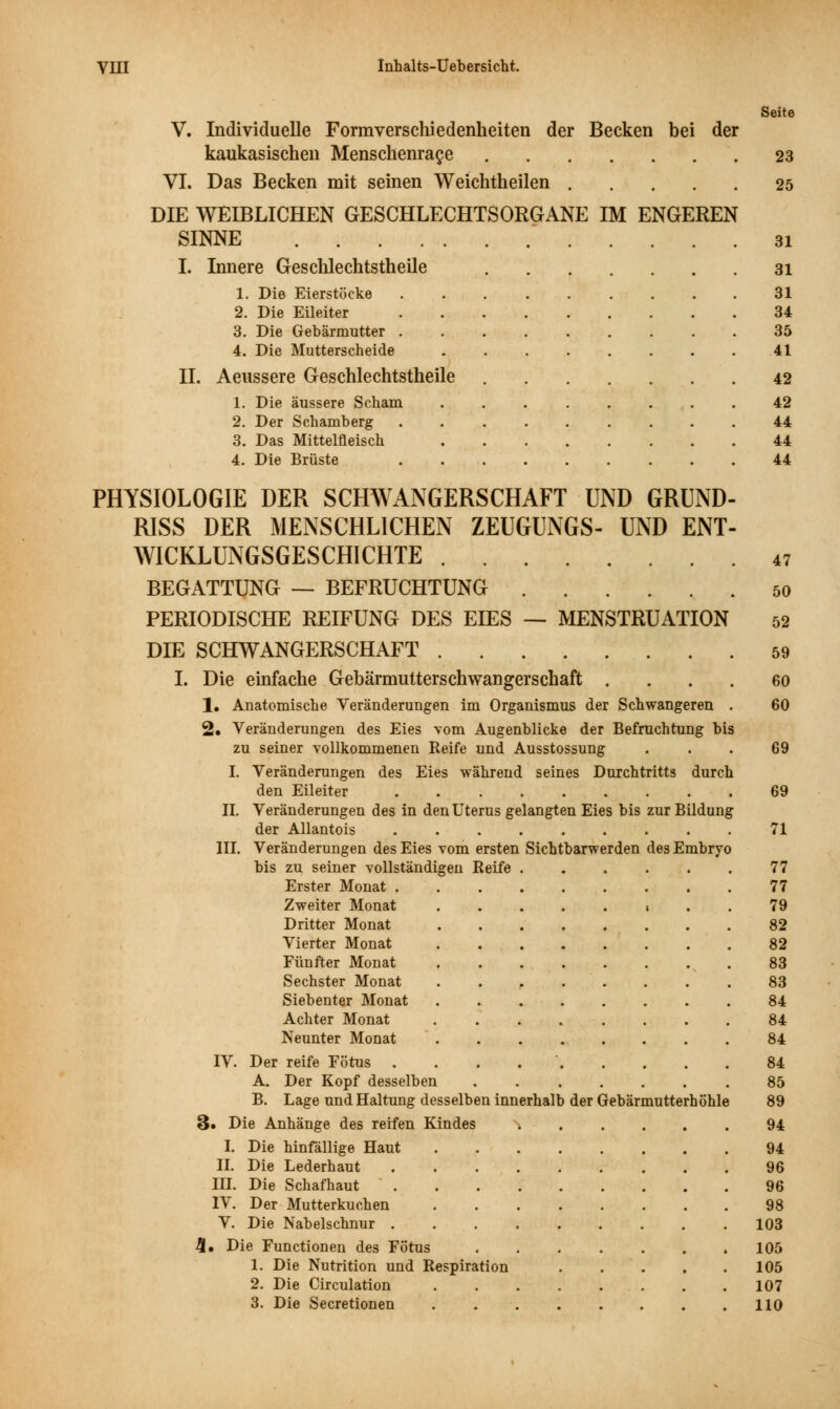 Seite V. Individuelle Formverschiedenheiten der Becken bei der kaukasischen Menschenrage 23 VI. Das Becken mit seinen Weichtheilen 25 DIE WEIBLICHEN GESCHLECHTSORGANE IM ENGEREN SINNE 31 I. Innere Geschlechtstheile 31 1. Die Eierstöcke 31 2. Die Eileiter 34 3. Die Gebärmutter 35 4. Die Mutterscheide 41 IL Aeussere Geschlechtstheile 42 1. Die äussere Scham 42 2. Der Schamberg ......... 44 3. Das Mittelfleisch 44 4. Die Brüste 44 PHYSIOLOGIE DER SCHWANGERSCHAFT UND GRUND- RISS DER MENSCHLICHEN ZEUGUNGS- UND ENT- WICKLUNGSGESCHICHTE 47 BEGATTUNG — BEFRUCHTUNG 50 PERIODISCHE REIFUNG DES EIES — MENSTRUATION 52 DIE SCHWANGERSCHAFT 59 I. Die einfache Gebärmutterschwangerschaft 60 1. Anatomische Veränderungen im Organismus der Schwangeren . 60 2» Veränderungen des Eies vom Augenblicke der Befruchtung bis zu seiner vollkommenen Reife und Ausstossung ... 69 I. Veränderungen des Eies während seines Durchtritts durch den Eileiter 69 IL Veränderungen des in den Uterus gelangten Eies bis zur Bildung der Allantois 71 III. Veränderungen des Eies vom ersten Sichtbarwerden des Embryo bis zu seiner vollständigen Reife 77 Erster Monat 77 Zweiter Monat » . . 79 Dritter Monat 82 Vierter Monat ........ 82 Fünfter Monat 83 Sechster Monat ........ 83 Siebenter Monat 84 Achter Monat 84 Neunter Monat 84 IV. Der reife Fötus 84 A. Der Kopf desselben ....... 85 B. Lage und Haltung desselben innerhalb der Gebärmutterhöhle 89 &» Die Anhänge des reifen Kindes ...... 94 I. Die hinfällige Haut 94 IL Die Lederhaut 96 IH. Die Schafhaut 96 IV. Der Mutterkuchen 98 V. Die Nabelschnur 103 5. Die Functionen des Fötus 105 1. Die Nutrition und Respiration 105 2. Die Circulation 107 3. Die Secretionen 110