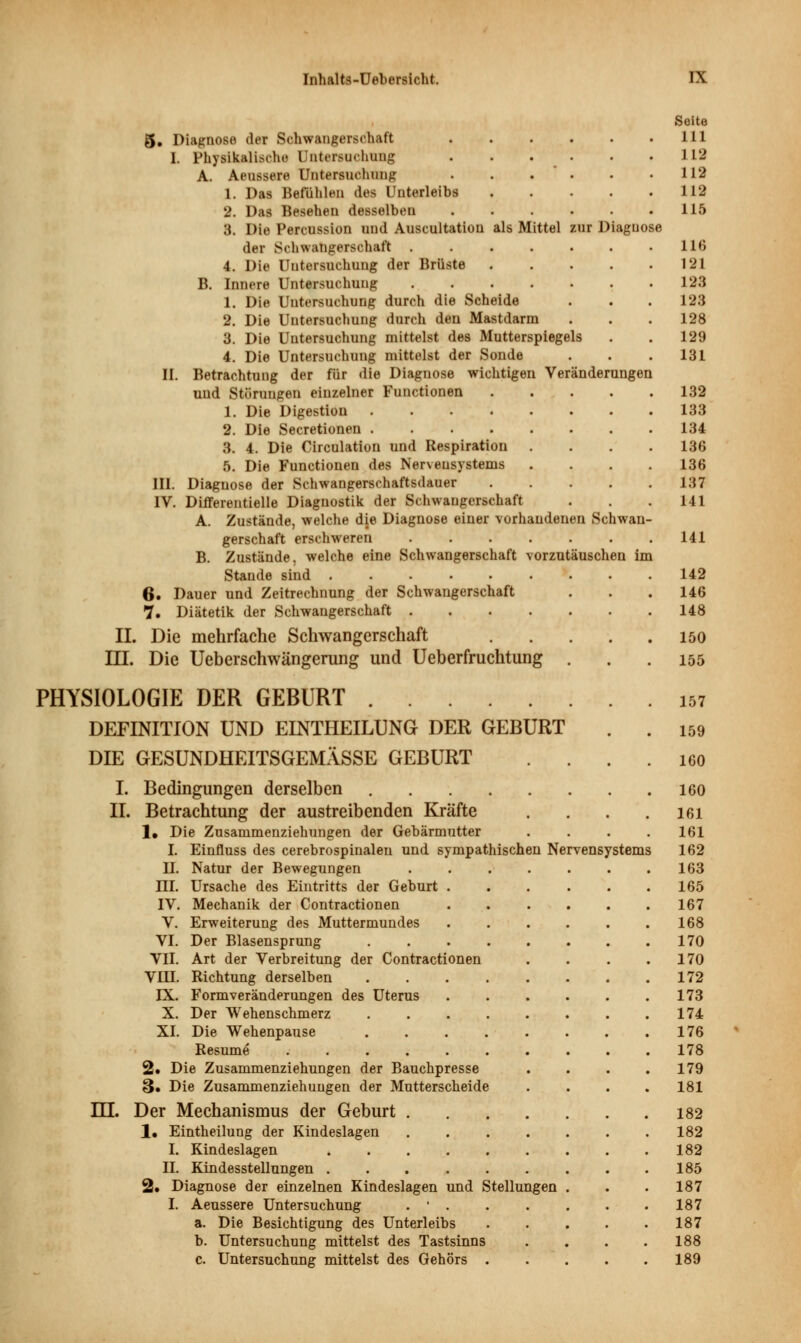 Seite 5. Diagnose der Schwangerschaft 111 I. Physikalische Untersuchung 112 A. Aeussere Untersuchung . . . . .112 1. Das Befühlen des Unterleibs 112 2. Das Besehen desselben 115 3. Die Percussion und Auscultation als Mittel zur Diagnose der Schwangerschaft 116 4. Die Untersuchung der Brüste 121 B. Innere Untersuchung 123 1. Die Untersuchung durch die Scheide . . . 123 2. Die Untersuchung durch den Mastdarm . . .128 3. Die Untersuchung mittelst des Mutterspiegels . . 129 4. Die Untersuchung mittelst der Sonde . . .131 II. Betrachtung der für die Diagnose wichtigen Veränderungen und Störungen einzelner Functionen 132 1. Die Digestion 133 2. Die Secretionen 134 3. 4. Die Circulation und Respiration .... 136 5. Die Functionen des Nervensystems .... 136 III. Diagnose der Schwangerschaftsdauer 137 IV. Differentielle Diagnostik der Schwangerschaft . . . 141 A. Zustände, welche die Diagnose einer vorhandenen Schwan- gerschaft erschweren . . . . . . .141 B. Zustände, welche eine Schwangerschaft vorzutäuschen im Stande sind 142 6* Dauer und Zeitrechnung der Schwangerschaft . . . 146 7. Diätetik der Schwangerschaft 148 IL Die mehrfache Schwangerschaft 150 III. Die Ueberschwängemng und Ueberfruchtung . . .155 PHYSIOLOGIE DER GEBURT 157 DEFINITION UND EINTHEILUNG DER GEBURT . . 159 DIE GESUNDHEITSGEMÄSSE GEBURT . . . . 160 I. Bedingungen derselben 160 II. Betrachtung der austreibenden Kräfte . . . . 161 1, Die Zusammenziehungen der Gehärmutter . . . .161 I. Einfluss des cerebrospinaleu und sympathischen Nervensystems 162 II. Natur der Bewegungen . . . . . . .163 HI. Ursache des Eintritts der Geburt 165 IV. Mechanik der Contractionen 167 V. Erweiterung des Muttermundes 168 VI. Der Blasensprung 170 VII. Art der Verbreitung der Contractionen . . . .170 VIII. Richtung derselben 172 IX. Formveränderungen des Uterus 173 X. Der Wehenschmerz 174 XI. Die Wehenpause 176 Resume 178 2. Die Zusammenziehungen der Bauchpresse . . . .179 S» Die Zusammenziehungen der Mutterscheide . . . . 181 m. Der Mechanismus der Geburt 182 1. Eintheilung der Kindeslagen 182 I. Kindeslagen 182 II. Kindesstellungen 185 2. Diagnose der einzelnen Kindeslagen und Stellungen . . . 187 I. Aeussere Untersuchung . ' 187 a. Die Besichtigung des Unterleibs 187 b. Untersuchung mittelst des Tastsinns . . . .188 c. Untersuchung mittelst des Gehörs 189