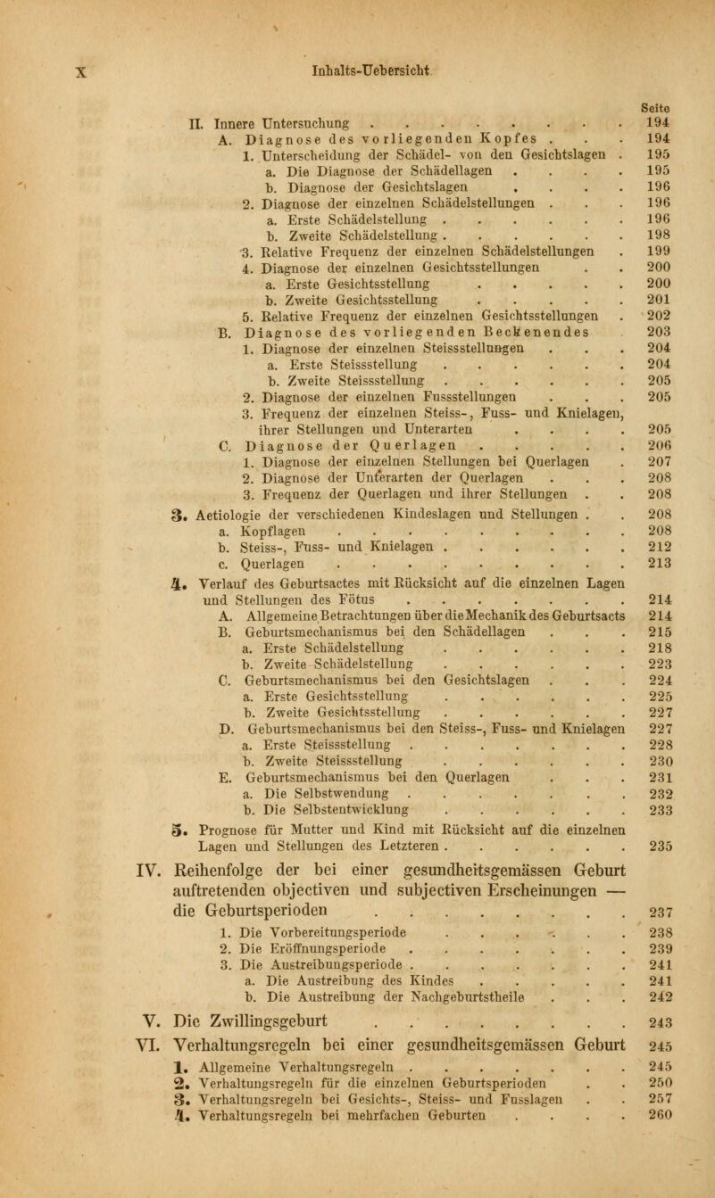 IV. V. VI. Seite II. Innere Untersuchung 194 A. Diagnose des vorliegenden Kopfes . . . 194 1. Unterscheidung der Schädel- von den Gesichtslagen . 195 a. Die Diagnose der Schädellagen .... 195 b. Diagnose der Gesichtslagen .... 196 2. Diagnose der einzelnen Schädelstellungen . . .196 a. Erste Schädelstellung 196 b. Zweite Schädelstellung 198 3. Relative Frequenz der einzelnen Schädelstellungen . 199 4. Diagnose der einzelnen Gesichtsstellungen . . 200 a. Erste Gesichtsstellung 200 b. Zweite Gesichtsstellung 201 5. Relative Frequenz der einzelnen Gesichtsstellungen . 202 B. Diagnose des vorliegenden Beckenendes 203 1. Diagnose der einzelnen SteissStellungen . . .204 a. Erste Steissstellung 204 b. Zweite Steissstellung 205 2. Diagnose der einzelnen Fussstellungen . . . 205 3. Frequenz der einzelnen Steiss-, Fuss- und Knielagen, ihrer Stellungen und Unterarten .... 205 C. Diagnose der Querlagen 206 1. Diagnose der einzelnen Stellungen bei Querlagen . 207 2. Diagnose der Unterarten der Querlagen . . . 208 3. Frequenz der Querlagen und ihrer Stellungen . . 208 3. Aetiologie der verschiedenen Kindeslagen und Stellungen . . 208 a. Kopflagen 208 b. Steiss-, Fuss- und Knielagen 212 c. Querlagen 213 4« Verlauf des Geburtsactes mit Rücksicht auf die einzelnen Lagen und Stellungen des Fötus 214 A. Allgemeine Betrachtungen üher die Mechanik des Geburtsacts 214 B. Geburtsmechanismus bei den Schädellagen . . . 215 a. Erste Schädelstellung 218 b. Zweite Schädelstellung 223 C. Geburtsmechanismus bei den Gesichtslagen . . . 224 a. Erste Gesichtsstellung . . . . . . 225 b. Zweite Gesichtsstellung 227 D. Geburtsmechanismus bei den Steiss-, Fuss- und Knielagen 227 a. Erste Steissstellung 228 b. Zweite Steissstellung ...... 230 E. Geburtsmechanismus bei den Querlagen . . .231 a. Die Selbstwendung 232 b. Die Selbstentwicklung 233 5. Prognose für Mutter und Kind mit Rücksicht auf die einzelnen Lagen und Stellungen des Letzteren 235 Reihenfolge der bei einer gesundheitsgemässen Geburt auftretenden objeetiven und subjeetiven Erscheinungen — die Geburtsperioden 237 1. Die Vorbereitungsperiode 238 2. Die Eröffnungsperiode ....... 239 3. Die Austreibungsperiode 241 a. Die Austreibung des Kindes ..... 241 b. Die Austreibung der Nachgeburtstheile . . . 242 Die Zwillingsgeburt 243 Verhaltungsregeln bei einer gesundheitsgemässen Geburt 245 1. Allgemeine Verhaltungsregeln 245 2» Verhaltungsregeln für die einzelnen Geburtsperioden . . 250 S» Verhaltungsregeln bei Gesichts-, Steiss- und Fusslagen . . 257 4. Verhaltungsregeln bei mehrfachen Geburten .... 260