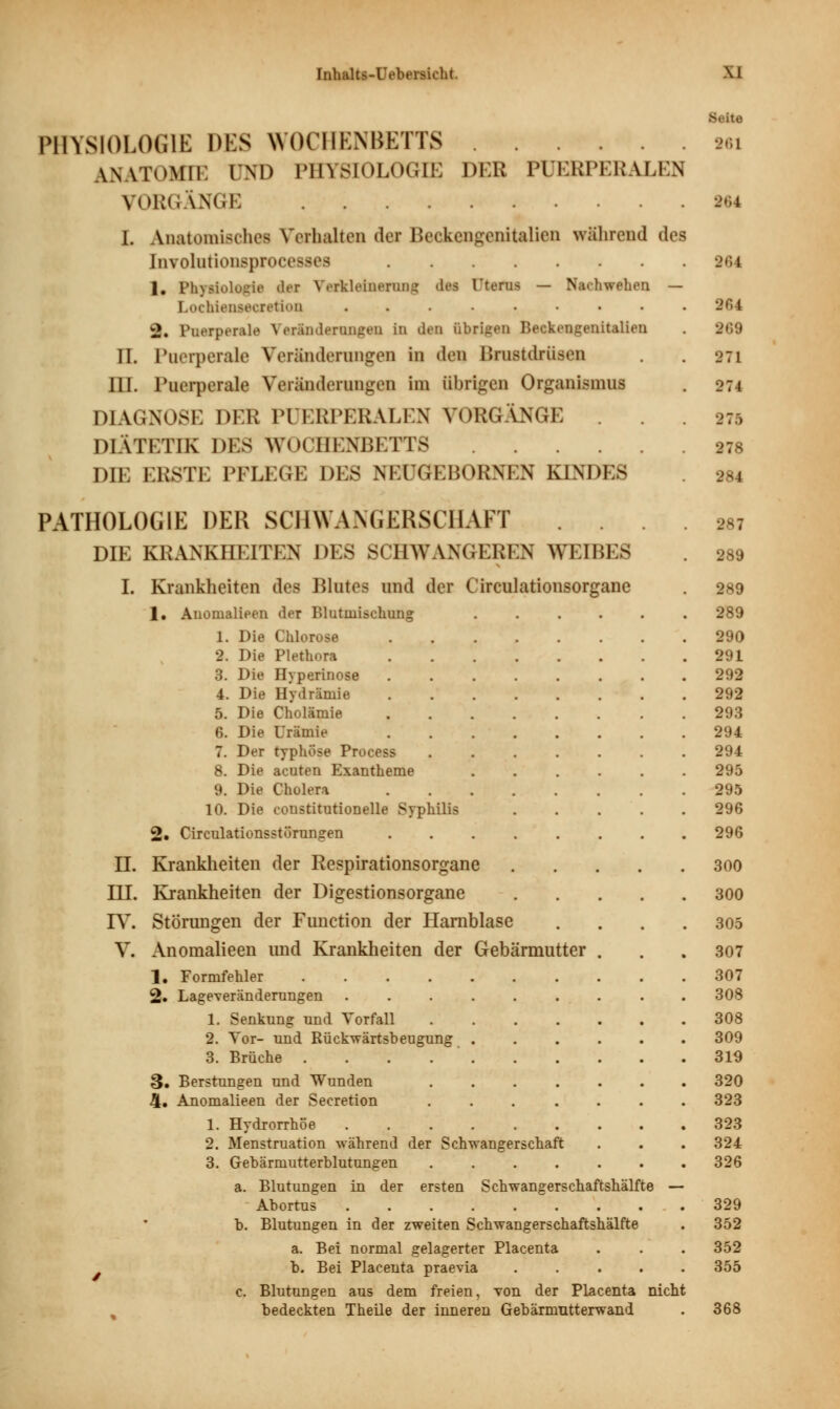 Seite PHYSIOLOGIE DES WOCHENBETTS 96i \NVT«)Mll. IM) PHYSIOLOGIE DEB PUERPERALEN VORGÄNGE 964 I. Anatomisches Verhalten der Beckengenitalien während des biTolnrionsprocesa 961 1. Physiologta «Iit Verkleinerung des Otefiu — N;u hwehen — LochieneecretioD ......... 964 2. Puerperal« Veränderungen in den übrigen Beckengenitalien . 269 II. Puerperale Veränderungen in deq Brustdrüsen . . 97] III. Puerperale Veränderungen im übrigen Organismus . 274 DIAGNOSE DER PUERPERALEN VORGÄNGE . . . 375 DIÄTETIK DES WOCHENBETTS 278 DIE ERSTE PFLEGE DES NEUGEBOKNKN KINDES 284 PATHOLOGIE DER SCHWANGERSCHAFT .... 287 DIE KRANKHEITEN DES SCHWANGEREN WEIBES . 289 I. Krankheiten des Blutes und der Circulationsorgane . 289 1. Anomalieen der Blutinischung 289 1. Die Chlorose 290 2. Die Plethora 291 3. Die Hyperinose 292 4. Die Hydräniie 292 5. Die Cholämie 293 6. Die Urämie 294 7. Der typhöse Process ....... 294 8. Die acuten Exantheme 295 9. Die Cholera 295 10. Die constitutionelle Syphilis 296 2. Circulationsstörungen 296 H. Krankheiten der Respirationsorgane 300 TIT. Krankheiten der Digestionsorgane 300 IV. Störungen der Function der Harnblase .... 305 V. Anomalieen und Krankheiten der Gebärmutter . . .307 1. Formfehler 307 2. Lageveränderungen 308 1. Senkung und Vorfall 308 2. Vor- und Rückwärts!)eugung ...... 309 3. Brüche 319 3. Berstungen und Wunden 320 4. Anomalieen der Secretion 323 1. Hydrorrhöe 323 2. Menstruation während der Schwangerschaft . . . 324 3. Gebärmutterblutungen ....... 326 a. Blutungen in der ersten Schwangerschaftshälfte — Abortus 329 b. Blutungen in der zweiten Schwangerschaftshälfte . 352 a. Bei normal gelagerter Placenta . . . 352 b. Bei Placenta praevia 355 c. Blutungen aus dem freien, von der Placenta nicht bedeckten Theile der inneren Gebärmutterwand . 368