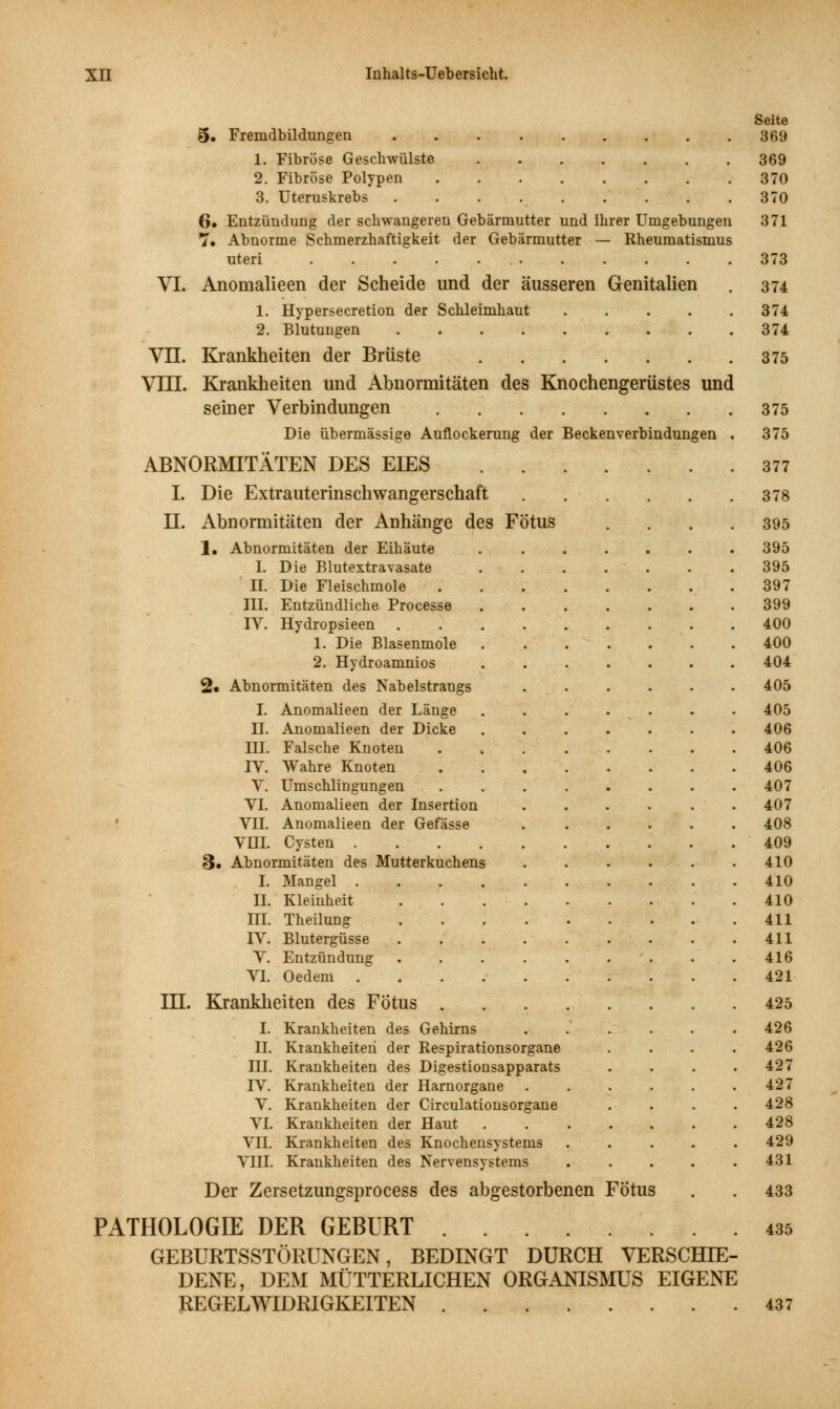 5. Fremdbildungen 369 1. Fibröse Geschwülste 369 2. Fibröse Polypen 370 3. Uteruskrebs 370 6» Entzündung der schwangeren Gebärmutter und ihrer Umgebungen 371 7. Abnorme Schmerzhaftigkeit der Gebärmutter — Rheumatismus uteri 373 VI. Anomalieen der Scheide und der äusseren Genitalien . 374 1. Hypersecretion der Schleimhaut 374 2. Blutungen 374 VII. Krankheiten der Brüste 375 VIII. Krankheiten und Abnormitäten des Knochengerüstes und seiner Verbindungen 375 Die übermässige Auflockerung der Beckenverbindungen . 375 ABNORMITÄTEN DES EIES 377 I. Die Extrauterinschwangerschaft 378 II. Abnormitäten der Anhänge des Fötus .... 395 1, Abnormitäten der Eihäute . ...... 395 I. Die Blutextravasate ....... 395 II. Die Fleischmole 397 III. Entzündliche Processe 399 rV. Hydropsieen 400 1. Die Blasenmole ....... 400 2. Hydroamnios 404 2« Abnormitäten des Nabelstrangs ...... 405 I. Anomalieen der Länge ....... 405 IT. Anomalieen der Dicke 406 III. Falsche Knoten 406 rV. Wahre Knoten 406 V. Umschlingungen 407 VI. Anomalieen der Insertion 407 VII. Anomalieen der Gefässe 408 Vin. Cysten 409 3. Abnormitäten des Mutterkuchens 410 I. Mangel 410 II. Kleinheit 410 in. Theilung 411 rV. Blutergüsse . . . . . . . . .411 V. Entzündung . . . . . . . . .416 VI. Oedem 421 in. Krankheiten des Fötus 425 I. Krankheiten des Gehirns . . . . . .426 II. Krankheiten der Respirationsorgane .... 426 m. Krankheiten des Digestionsapparats . . . .427 IV. Krankheiten der Harnorgane 427 V. Krankheiten der Circulationsorgane .... 428 VI. Krankheiten der Haut 428 VII. Krankheiten des Knochensystems 429 VIII. Krankheiten des Nervensystems . . . . .431 Der Zersetzungsprocess des abgestorbenen Fötus . . 433 PATHOLOGIE DER GEBURT 435 GEBURTSSTÖRUNGEN, BEDINGT DURCH VERSCHIE- DENE, DExM MÜTTERLICHEN ORGANISMUS EIGENE REGELWIDRIGKEITEN 437