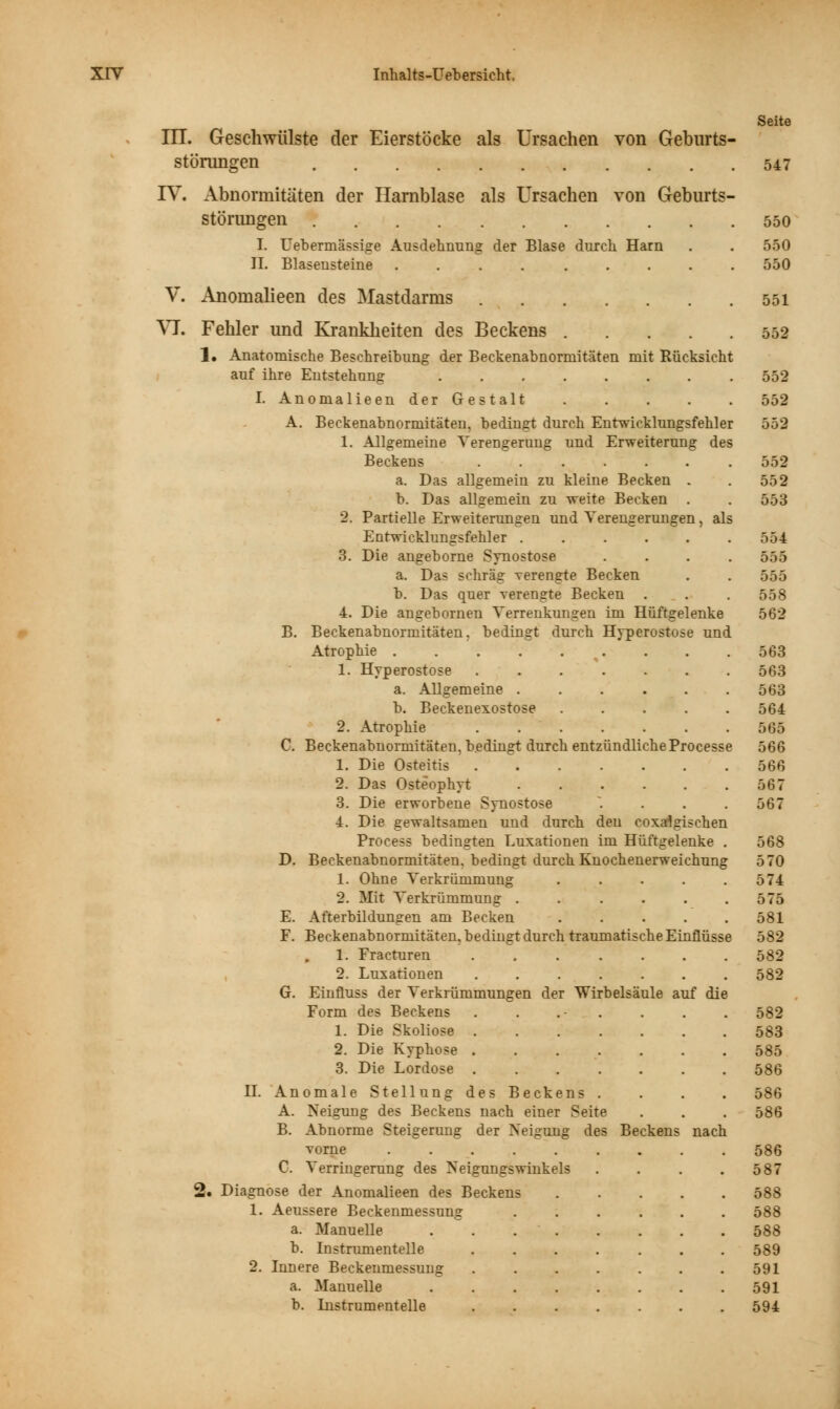 m. Geschwülste der Eierstöcke als Ursachen von Geburts- störungen IV. Abnormitäten der Harnblase als Ursachen von Geburts- störungen I. Uebermässige Ausdehnung der Blase durch Harn IL Blasensteine .... ..... V. Anoinalieen des Mastdarms VJ. Fehler und Krankheiten des Beckens 1. Anatomische Beschreibung der Beckenabnormitäten mit Rücksicht auf ihre Entstehung I. Anomalieen der Gestalt A. Beckenabnormitäten, bedingt durch Entwicklungsfehler 1. Allgemeine Verengerung und Erweiterung des Beckens a. Das allgemein zu kleine Becken . b. Das allgemein zu weite Becken . 2. Partielle Erweiterungen und Verengerungen, als Entwicklungsfehler ...... 3. Die angeborne Synostose .... a. Das schräg verengte Becken b. Das quer verengte Becken . 4. Die angebornen Verrenkungen im Hüftgelenke B. Beckenabnormitäten, bedingt durch Hyperostose und Atrophie 1. Hyperostose a. Allgemeine ..... b. Beckenexostose .... 2. Atrophie C. Beckenabnormitäten, bedingt durch entzündlicheProcess 1. Die Osteitis 2. Das Osteophyt 3. Die erworbene Synostose ... 4. Die gewaltsamen und durch den coxalgischen Process bedingten Luxationen im Hüftgelenke Beckenabnormitäten, bedingt durch Knochenerweichung 1. Ohne Verkrümmung .... 2. Mit Verkrümmung ..... Afterbildungen am Becken .... Beckenabnormitäten, bedingt durch traumatische Einflüsse 1. Fracturen ...... 2. Luxationen ...... Einfluss der Verkrümmungen der Wirbelsäule auf die Form des Beckens . . 1. Die Skoliose 2. Die Kyphose ...... 3. Die Lordose D G. II. Anomale Stellung des Beckens . A. Neigung des Beckens nach eiuer Seite B. Abnorme Steigerung der Neigung des Beckens nach vorne C. Verringerung des Neigungswinkels Diagnose der Anomalieen des Beckens 1. Aeussere Beckenmessung a. Manuelle b. Instrument eile 2. Innere Beckenmessung a. Manuelle b. Instrnmentelle Seite 547 550 550 550 551 552 552 552 552 552 553 554 555 555 558 562 563 563 563 564 565 566 566 567 567 568 570 574 575 581 582 582 582 582 583 585 586 586 586 586 587 588 588 588 589 591 591 594