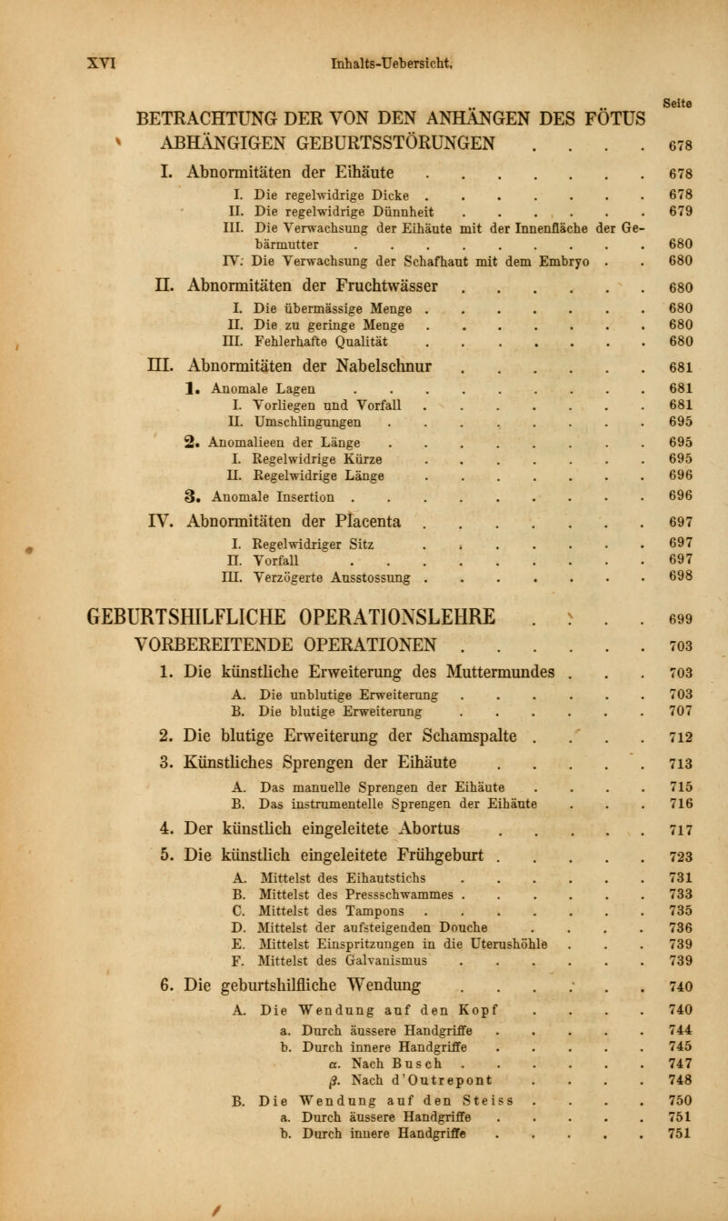 Seite BETRACHTUNG DER VON DEN ANHANGEN DES FÖTUS * ABHÄNGIGEN GEBURTSSTÖRUNGEN .... 678 I. Abnormitäten der Eihäute 678 I. Die regelwidrige Dicke ....... 678 II. Die regelwidrige Dünnheit 679 III. Die Verwachsung der Eihäute mit der Innenfläche der Ge- bärmutter 680 IV: Die Verwachsung der Schafhaut mit dem Embryo . . 680 H. Abnormitäten der Fruchtwässer 680 I. Die übermässige Menge ....... 680 II. Die zu geringe Menge ....... 680 HI. Fehlerhafte Qualität 680 HI. Abnormitäten der Nabelschnur 681 1. Anomale Lagen ......... 681 I. Vorliegen und Vorfall 681 II. Umschlingungen ........ 695 2« Anomalieen der Länge ........ 695 I. Regelwidrige Kürze 695 H. Eegelwidrige Länge ....... 696 3. Anomale Insertion 696 IY. Abnormitäten der Placenta 697 I. Regelwidriger Sitz . » 697 n. Vorfall 697 DJ. Verzögerte Ausstossung 698 GEBURTSHILFLICHE OPERATIONSLEHRE . >  . . *>* VORBEREITENDE OPERATIONEN 703 1. Die künstliche Erweiterung des Muttermundes . . .703 A. Die unblutige Erweiterung 703 B. Die blutige Erweiterung . . . . . .707 2. Die blutige Erweiterung der Schamspalte . . . .712 3. Künstliches Sprengen der Eihäute 713 A. Das manuelle Sprengen der Eihäute .... 715 B. Das instrumenteile Sprengen der Eihäute . . . 716 4. Der künstlich eingeleitete Abortus 717 5. Die künstlich eingeleitete Frühgeburt 723 A. Mittelst des Eihautstichs 731 B. Mittelst des Pressschwammes 733 C. Mittelst des Tampons 735 D. Mittelst der aufsteigenden Douche .... 736 E. Mittelst Einspritzungen in die Uterushöhle . . . 739 F. Mittelst des Galvanismus 739 6. Die geburtshilfliche Wendung ...... 740 A. Die Wendung auf den Kopf .... 740 a. Durch äussere Handgriffe ..... 744 b. Durch innere Handgriffe ..... 745 a. Nach Busch 747 ß. Nach d'Outrepont .... 748 B. Die Wendung auf den Steiss .... 750 a. Durch äussere Handgriffe . . . . .751 b. Durch innere Handgriffe 751