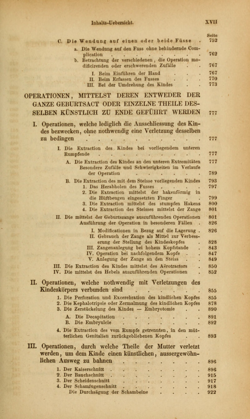 C. Die Wendung auf einen oder beide Füsse a. Die Wendung auf den Fuss ohne behindernde Com- plication ........ b. Betrachtung der verschiedenen , die Operation mo- diflcirenden oder erschwerenden Zufälle I. Beim Einführen der Hand II. Beim Erfassen des Fusses III. Bei der Umdrehung des Kindes OPERATIONEN, MITTELST DEREN ENTWEDER DER GANZE GEBURTSACT ODER EINZELNE THEILE DES- SELBEN KÜNSTLICH ZU ENDE GEFÜHRT WERDEN I. Operationen, welche lediglich die Ausschliessung des Kin- des bezwecken, ohne nothwendig eine Verletzung desselben zu bedingen .' I. Die Extraction des Kindes bei vorliegendem unteren Rumpfende ......... A. Die Extraction des Kindes an den unteren Extremitäten Besondere Zufälle und Schwierigkeiten im Verlaufe der Operation B. Die Extraction des mit dem Steisse vorliegenden Kindes 1. Das Herabholen des Fusses .... 2. Die Extraction mittelst der hakenförmig in die Hüftbeugeu eingesetzten Finger 3. Die Extraction mittelst des stumpfen Hakens 4. Die Extraction des Steisses mittelst der Zange H. Die mittelst der Geburtszange auszuführenden Operationen Ausführung der Operation in besonderen Fällen I. Modiflcationen in Bezug auf die Lagerung IL Gebrauch der Zange als Mittel zur Verbess erung der Stellung des Kindeskopfes HL Zangenanlegung bei hohem Kopfstande TV. Operation bei nachfolgendem Kopfe V. Anlegung der Zange an den Steiss IH. Die Extraction des Kindes mittelst des Aerotractors FV. Die mittelst des Hebels auszuführenden Operationen n. Operationen, welche nothwendig mit Verletzungen des Kindeskörpers verbunden sind 1. Die Perforation und Excerebration des kindlichen Kopfes 2. Die Kephalotripsie oder Zermalmung des kindlichen Kopfes 3. Die Zerstückelung des Kindes — Embryotomie A. Die Decapitation ....... B. Die Embryulcie 4. Die Extraction des vom Rumpfe getrennten, in den müt- terlichen Genitalien zurückgebliebenen Kopfes Operationen, durch welche Theile der Mutter verletzt werden, um dem Kinde einen künstlichen, aussergewöhn- lichen Ausweg zu bahnen 1. Der Kaiserschnitt 2. Der Bauchschnitt 3. Der Scheidenschnitt 4. Der Schamfugenschnitt Die Durchsägung der Schambeine in. Seite 752 762 767 767 770 773 777 777 777 777 789 793 797 799 800 801 801 826 826 828 843 847 849 850 852 855 855 878 890 891 892 893 896 896 915 917 918 922