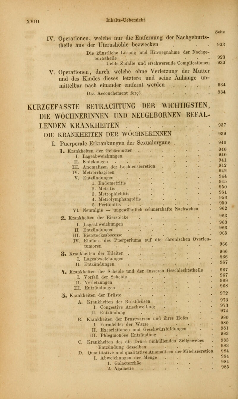 Seite IV. Operationen, welche nur die Entfernung der Nachgeburts- theile aus der Uterushöhle bezwecken .... 923 Die künstliche Lösung und Hinwegnahme der Nachge- burtstheile 923 Ueble Zufälle und erschwerende Complicationen 932 V. Operationen, durch welche ohne Verletzung der Mutter und des Kindes dieses letztere und seine Anhänge un- mittelbar nach einander entfernt werden . . . .934 Das Accouchenient force 934 KÜRZGEFASSTE BETRACHTUNG DER WICHTIGSTEN, DIE WÖCHNERINNEN UND NEUGEBORNEN BEFAL- LENDEN KRANKHEITEN 937 DIE KRANKHEITEN DER WÖCHNERINNEN ... 939 I. Puerperale Erkrankungen der Sexualorgane .... 940 1. Krankheiten der Gebärmutter 940 I. Lageabweichungen 940 n. Knickungen ..••••••• 941 III. Anomalieen der Lockieusecretion ..... 942 IV. Metrorrhagieen . • • • • • ■ • V. Entzündungen -...;•••• 944 1. Endometritis 945 2. Metritis 950 3. Metrophlebitis 951 4. Metrolympkangoitis 956 5. Peritonitis . 959 VI. Neuralgie — ungewöhnlich schmerzhafte Nachwehen . 962 2. Krankkeiten der Eierstöcke 963 I. Lageabweichungen 963 IL Entzündungen ™d III. Eierstocksabscesse ...••••• 9bo IV. Einfluss des Puerperiums auf die chronischen Ovarien- tumoren 9G6 3. Krankkeiten der Eileiter 9^ I. Lageabweichungen . • •' • • ■ 96b IL Entzündungen . . 96' 4. Krankkeiten der Scheide und der äusseren Geschlechtstheile . 967 I. Vorfall der Scheide . . ' 967 IL Verletzungen ■ HL Entzündungen 9b8 5. Krankheiten der Brüste 9'2 A. Krankheiten der Brustdrüsen 9^3 1. Congestive Anschwellung 973 IL Entzündung 974 B. Krankheiten der Brustwarzen und ihres Hofes . . 980 I. Formfehler der Warze 980 IL Exeoriationen und Geschwürsbildungen . . 981 III. Phlegmonöse Entzündung 983 C. Krankkeiten des die Drüse umhüllenden Zellgewebes . 983 Entzündung desselben 983 D. Quantitative und qualitative Anomalieen derMilchsecretion 984 I. Abweichungen der Menge . 984 1. Galactorrhöe . • . • • • 984 2. Agalactie 985