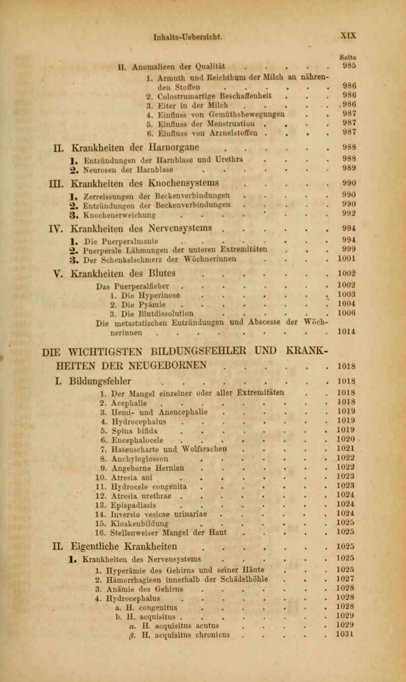 II. Anonialieen der Qualität .... 1. Annuth und lieichthuni der Milch an nähren den Stoffen •J Culostnimartige Beschaffenheit 8. Eiter In der Milch 4. Einflu« von (icmüthsbewegungen 5. Einlluss dei Menstruation t;. Einflusa vou Aiznelstoffen II. Krankheiten der Ilarnorgaiie 1. Entzündungen der Harnblase uud Urethra 2. Neurosen der Harublase HI. Krankheiten des Knochensystems 1. ZecreiMimgfiD der Beckenverbindunfen 2. Entzündungen der Beckenverbindungen 3. Knochenerweichung IV. Krankheiten des Nervensystems . 1. Die Puerperalnianie 2. Puerperale Lähmungen der unteren Extremitäten 3. Der Sohenkelschmerz der Wöchnerinnen V. Krankheiten des Blutes Das Puerperalfieber 1. Die Hyperiuose 2. Die Pyämie 3. Die Blutdissolution Die metastatischen Entzündungen und Abscesse der Wöcb nerinnen .... .... Seite 985 986 98« .986 987 987 987 988 988 989 990 990 990 993 994 994 999 1001 1002 1002 1003 1004 1006 1014 DIE WICHTIGSTEN BILDUNGSFEHLER UND KRANK HEITEN DER NEUGEBORNEN . Extremitäten I. Bildungsfehler .... 1. Der Mangel einzelner oder aller 2. Acephalie .... 3. Demi- und Anencephalie 4. Hydrocephalus 5. Spina bifida 6. Encephalocele 7. Hasenscharte und Wolfsrachen 8. Anchyloglosson 9. Angeborne Hernien 10. Atresia ani ... 11. Hydrocele congenita 12. Atresia urethrae . 13. Epispadiasis 14. Inversio vesicae urinariae 15. Kloakenbildung 16. Stellenweiser Mangel der Haut H. Eigentliche Krankheiten 1. Krankheiten des Nervensystems 1. Hyperämie des Gehirns und seiner Häute 2. Hämorrhagieen innerhalb der Schädelhöhle 3. Anämie des Gehirns 4. Hydrocephalus a. H. congenitus b. H. acquisitus . a. H. acquisitus acutus ,9. H. acquisitus chronicus 1018 1018 1018 1018 1019 1019 1019 1020 1021 1022 1022 1023 1023 1024 1024 1024 1025 1025 1025 1025 1025 1027 1028 1028 1028 1029 1029 1031