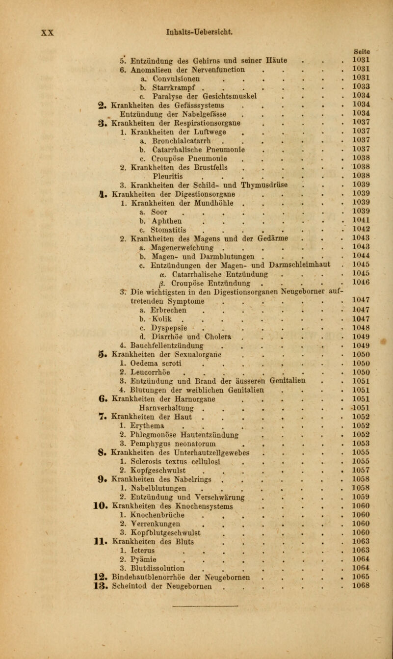 Seite 5. Entzündung des Gehirns und seiner Häute 1031 6. Anomalieen der Nervenfunction .... 1031 a. Convulsionen 1031 b. Starrkrampf 1033 c. Paralyse der Gesichtsmuskel . 1034 2. Krankheiten des Gefässsystems 1034 Entzündung der Nabelgefässe 1034 3. Krankheiten der Respirationsorgane .... 1037 1. Krankheiten der Luftwege 1037 a. Bronchialcatarrh ...... 1037 b. Catarrhalische Pneumonie .... 1037 c. Croupöse Pneumonie 1038 2. Krankheiten des Brustfells 1038 Pleuritis . 1038 3. Krankheiten der Schild- und Thymusdrüse 1039 4. Krankheiten der Digestionsorgane .... 1039 1. Krankheiten der Mundhöhle 1039 a. Soor . 1039 b. Aphthen . . . . . . • . 1041 c. Stomatitis . 1042 2. Krankheiten des Magens und der Gedärme 1043 a. Magenerweichung 1043 b. Magen- und Darmblutungen .... 1044 c. Entzündungen der Magen- und Darmschleimhaut 1045 a. Catarrhalische Entzündung 1045 ß. Croupöse Entzündung .... 1046 3. Die wichtigsten in den Digestionsorganen Neugebomer auf- tretenden Symptome ...... 1047 a. Erbrechen . . .  . 1047 b. Kolik 1047 c. Dyspepsie 1048 d. Diarrhöe und Cholera 1049 4. Bauchfellentzündung ...... 1049 5. Krankheiten der Sexualorgane 1050 1. Oedema scroti ....... 1050 2. Leucorrhöe ........ 1050 3. Entzündung und Brand der äusseren Genitalien 1051 4. Blutungen der weiblichen Genitalien 1051 6. Krankheiten der Harnorgane ...... 1051 Harnverhaltung ....... •1051 7. Krankheiten der Haut 1052 1. Erythema ........ 1052 2. Phlegmonöse Hautentzündung < 1052 3. Pemphygus neonatorum 1053 8. Krankheiten des Unterhautzellgewebes .... 1055 1. Sclerosis textus cellulosi 1055 2. Kopfgeschwulst ....... 1057 9. Krankheiten des Nabelrings ....... 1058 1. Nabelblutungen 1058 2. Entzündung und Verschwärung .... 1059 10. Krankheiten des Knochensystems .... 1060 1. Knochenbrüche ....... 1060 2. Verrenkungen . . . 1060 3. Kopfblutgeschwulst . 1060 11. Krankheiten des Bluts .... 1063 1. Icterus .... 1063 2. Pyämie . . • • 1064 3. Blutdissolution .... 1064 12. Bindehautblenorrhöe der Neugebornen < 1065 13. Scheintod der Neugebornen 1068