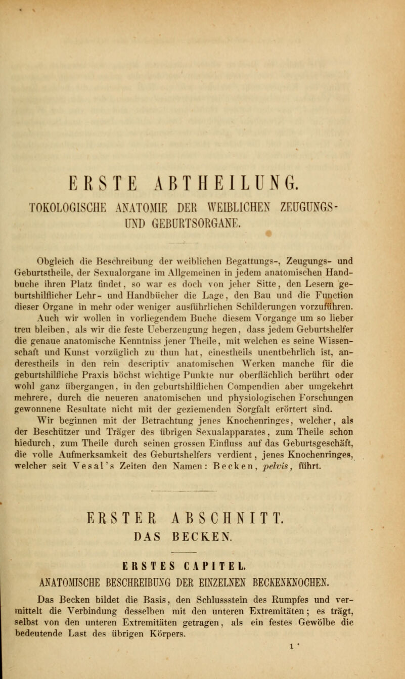 TOKOLOGISCHE ANATOMIE DEB WEIBLICHEN ZEUGMGS- DND GEBURTSORGANE. Obgleich die Beschreibung der weiblichen Begattung.*-, Zeugungs- und Geburtstheile, der Sexualorgane im Allgemeinen in jedem anatomisch«) Hand- bnche ihren Platz tindet. so war es doch von jeher Sitte, den Lesern ge- burtshilflicher Lehr- und Handbücher die Lage, den Bau und die Function dieser Organe in mehr oder weniger ausführlichen Schilderungen vorzuführen. Auch wir wollen in vorliegendem Buche diesem Vorgange um so lieber treu bleiben, als wir die feste Ueberzeugung hegen, dass jedem Geburtshelfer die genaue anatomische Kenntniss jener Theile, mit welchen es seine Wissen- schaft und Kunst vorzüglich zu thun hat, einestheils unentbehrlich ist, an- derestheils in den rein descriptiv anatomischen Werken manche für die geburtshilfliche Praxis höchst wichtige Punkte nur oberflächlich berührt oder wohl ganz übergangen, in den geburtshilflichen Compendien aber umgekehrt mehrere, durch die neueren anatomischen und physiologischen Forschungen gewonnene Resultate nicht mit der geziemenden Sorgfalt erörtert sind. Wir beginnen mit der Betrachtung jenes Knochenringes, welcher, als der Beschützer und Träger des übrigen Sexualapparates, zum Theile schon hiedurch, zum Theile durch seinen grossen Einfluss auf das Geburtsgeschäft, die volle Aufmerksamkeit des Geburtshelfers verdient, jenes Knochenringes, welcher seit Vesal's Zeiten den Namen: Becken, pelvis, führt. ERSTER ABSCHNITT, DAS BECKEN. ERSTES CAPITEL. ANATOMISCHE BESCHREIBUNG DER EINZELNEN BECKENKNOCHEN. Das Becken bildet die Basis, den Schlussstein des Rumpfes und ver- mittelt die Verbindung desselben mit den unteren Extremitäten; es trägt, selbst von den unteren Extremitäten getragen, als ein festes Gewölbe die bedeutende Last des übrigen Körpers. 1 '