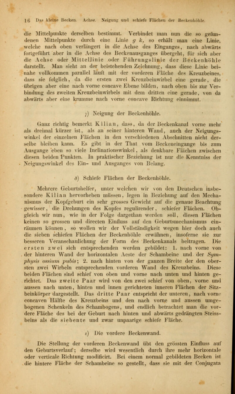 die Mittelpunkte derselben bestimmt. Verbindet man nun die so gefun- denen Mittelpunkte durch eine Linie g h, so erhält man eine Linie, welche nach oben verlängert in die Achse des Einganges, nach abwärts fortgeführt aber in die Achse des Beckenausganges übergeht, für sich aber die Achse oder Mittellinie oder Führungslinie der Beckenhöhle darstellt. Man sieht an der beistehenden Zeichnung, dass diese Linie bei- nahe vollkommen parallel läuft mit der vorderen Fläche des Kreuzbeines. dass sie folglich, da die ersten zwei Kreuzbeinwirbel eine gerade, die übrigen aber eine nach vorne coneave Ebene bilden, nach oben bis zur Ver- bindung des zweiten Kreuzbeinwirbels mit dem dritten eine gerade, von da abwärts aber eine krumme nach vorne coneave Richtung einnimmt. ■() Neigung der Beckenhöhle. Ganz richtig bemerkt Kilian, dass, da der Beckenkanal vorne mehr als dreimal kürzer ist, als an seiner hinteren Wand, auch der Neigungs- winkel der einzelnen Flächen in den verschiedenen Abschnitten nicht der- selbe bleiben kann. Es gibt in der That vom Beckeneingange bis zum Ausgange eben so viele Inclinationswinkel, als denkbare Flächen zwischen diesen beiden Punkten. In praktischer Beziehung ist nur die Kenntniss der Neigungswinkel des Ein- und Ausganges von Belang. ö) Schiefe Flächen der Beckenhöhle. Mehrere Geburtshelfer, unter welchen wir von den Deutschen insbe- sondere Kilian hervorheben müssen, legen in Beziehimg auf den Mecha- nismus der Kopfgeburt ein sehr grosses Gewicht auf die genaue Beachtung- gewisser , die Drehungen des Kopfes regulirender, schiefer Flächen. Ob- gleich wir nun-, wie in der Folge dargethan werden soll, diesen Flächen keinen so grossen und directen Einfluss auf den Geburtsmechanismus ein- räumen können , so wollen wir der Vollständigkeit wegen hier doch auch die sieben schiefen Flächen der Beckenböhle erwähnen, insoferne sie zur besseren Veranschaulichung der Form des Beckenkanals beitragen. Die ersten zwei sich entsprechenden werden gebildet: 1. nach vorne von der hinteren Wand der horizontalen Aeste der Schambeine und der Sym- physis ossium pubis; 2. nach hinten von der ganzen Breite der den ober- sten zwei Wirbeln entsprechenden vorderen Wand des Kreuzbeins. Diese beiden Flächen sind schief von oben und vorne nach unten und hinten ge- richtet. Das zweite Paar wird von den zwei schief von oben, vorne und aussen nach unten, hinten und innen gerichteten inneren Flächen der Sitz- beinkörper dargestellt. Das dritte Paar entspricht der unteren, nach vorne coneaven Hälfte des Kreuzbeins und den nach vorne und aussen umge- bogenen Schenkeln des Schambogens, und endlich betrachtet man die vor- dere Fläche des bei der Geburt nach hinten und abwärts gedrängten Steiss- beins als die siebente und zwar unpaarige schiefe Fläche. g) Die vordere Beckenwand. Die Stellung der vorderen Beckenwand übt den grössten Einfluss auf den Geburtsverlauf-, derselbe wird wesentlich durch ihre mehr horizontale oder verticale Richtung modincirt. Bei einem normal gebildeten Becken i?t die hintere Fläche der Schambeine so gestellt, dass sie mit der Conjugata