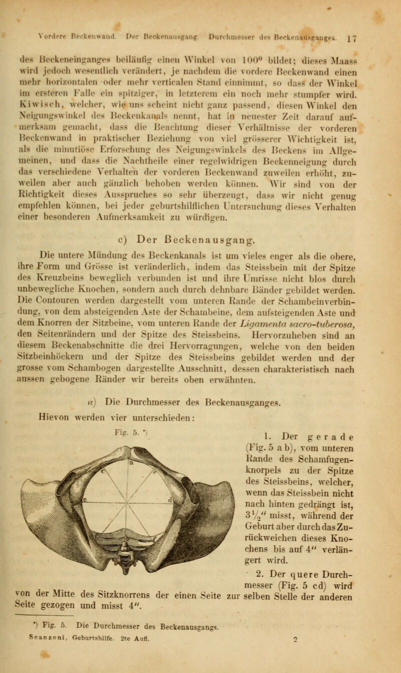 tot Beekenemganges beiläafig einen Winkel von 100° bildet; diesei Rlaaes wird jedoch wesentlich rerändert, je nachdem di<- vordere Beckenwand einen mehr borisontalen oder mehr verticalen Stand einnimmt, bo dasd der Winkel im enteren Kalle ein spitziger, in letzterem ein noch mehr Btumpfer wird. Kiwisch, welcher, wie uns scheint nicht ganz passend, diesen Winkel den \ amngswinkel des Beckenkanals nennt, hat ',n neuester Zeil darauf auf- merksam gemacht, dass die Beachtung dieser Verhältnisse der vorderen Beckenwand in praktischer Beziehung von viel ir Wichtigkeil ist als die minutiöse Erforschung des Neigungswinkels des Beckens im Allge- meinen, und dass die Nachtheile einer regelwidrigen Beckenneigung durch das verschiedene Verhalten der vorderen Beckenwand zuweilen erhöht, zu- weilen aber auch gänzlich hehui.cn werden können. Wir sind von der Richtigkeit dieses Ausspruches -<» -ehr überzeugt, dass wir nicht genug empfehlen können, hei jeder geburtshilflichen Untersuchung dieses Verhalten einer besonderen Aufmerksamkeit zu würdigen. c) Der ßeckena usganir. Die untere Mündung des Beckenkanals ist um vieles enger als die obere, ihre Form und Grösse i-t veränderlich, indem das Steißbein mit der Spitze des Kreuzbeins beweglich verbunden i>t und ihre Umrisse nicht blos durch unbewegliche Knochen, Bondern auch durch dehnbare Bänder gebildet werden. Die Contouren werden dargestellt vom unteren Rande der Schambeinverbin- dung, von dem absteigenden Aste der Schambeine, dem aufsteigenden Aste und dem Knorren der Sitzbeine, vom unteren Rande der Ligamenta saertHtubcrosa, den Seitenrändern und der Spitze des Steissbeins. Hervorzuheben sind an diesem Beckenabschnitte die drei Hervorragungen, welche von den beiden Sitzbeinhöckem und der Spitze des Steissbeins gebildet werden und der grosse vom Schambogen dargestellte Ausschnitt, dessen charakteristisch nach aussen gebogen« Ränder wir bereits oben erwähnten. a) Die Durchmesser des Beckenausganges. Hievon werden vier unterschieden: von der Mitte des Sitzknorrens der einen Seite Seite gezogen und misst 4. zu: 1. Der gerade Fig. 5 ab), vom unteren Rande des Schamfugen- knorpels zu der Spitze des Steissbeins, welcher, wenn das Sieissbein nicht nach hinten gedrängt ist, 31/2 misst, während der Geburt aber durch das Zu- rückweichen dieses Kno- chens bis auf 4 verlän- gert wird. 2. Der quere Durch- messer (Fig. 5 cd) wird selben Stelle der anderen Fig. 5. Die Durchmesser des Beckenausgangs. Sranzoni. G-eburtshilfe. 2te Aufl.