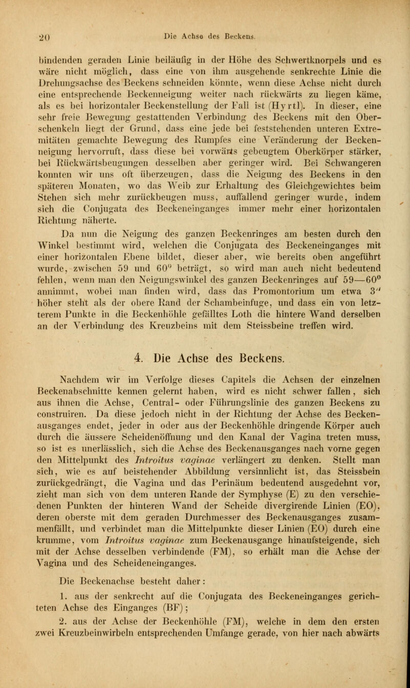 2() I>ie Aehso des Beckens. bindenden geraden Linie beiläufig in der Höhe des Schwertknorpels und es wäre nicht möglich, dass eine von ihm ausgehende senkrechte Linie die Drehungsachse des Beckens schneiden könnte, wenn diese Achse nicht durch eine entsprechende Beckenneigung weiter nach rückwärts zu liegen käme, als es bei horizontaler Beckenstellung der Fall ist (Hyrtl). In dieser, eine sehr freie Bewegung gestattenden Verbindung des Beckens mit den Ober- schenkeln liegt der Grund, dass eine jede bei feststehenden unteren Extre- mitäten gemachte Bewegung des Rumpfes eine Veränderung der Becken- neigung hervorruft, dass diese bei vorwärts gebeugtem Oberkörper stärker, bei Rückwärtsbeugungen desselben aber geringer wird. Bei Schwangeren konnten wir uns oft überzeugen, dass die Neigung des Beckens in den späteren Monaten, wo das Weib zur Erhaltung des Gleichgewichtes beim Stehen sich mehr zurückbeugen muss, auffallend geringer wurde, indem sich die Conjugata des Beckeneinganges immer mehr einer horizontalen Richtung näherte. Da nun die Neigung des ganzen Beckenringes am besten durch den Winkel bestimmt wird, welchen die Conjugata des Beckeneinganges mit einer horizontalen Ebene bildet, dieser aber, wie bereits oben angeführt wurde, zwischen 59 und 60° beträgt, so wird man auch nicht bedeutend fehlen, wenn man den Neigungswinkel des ganzen Beckenringes auf 59—60° annimmt, wobei man finden wird, dass das Promontorium um etwa 3 höher steht als der obere Rand der Schambeinfuge, und dass ein von letz- terem Punkte in die Beckenhöhle gefälltes Loth die hintere Wand derselben an der Verbindung des Kreuzbeins mit dem Steissbeine treffen wird. 4. Die Achse des Beckens. Nachdem wir im Verfolge dieses Capitels die Achsen der einzelnen Beckenabschnitte kennen gelernt haben, wird es nicht schwer fallen, sich aus ihnen die Achse, Central- oder Führungslinie des ganzen Beckens zu construiren. Da diese jedoch nicht in der Richtung der Achse des Becken- ausganges endet, jeder in oder aus der Beckenhöhle dringende Körper auch durch die äussere Scheidenöffnung und den Kanal der Vagina treten muss, so ist es unerlässlich, sich die Achse des Beckenausganges nach vorne gegen den Mittelpunkt des Introitus vaginae verlängert zu denken. Stellt man sich, wie es auf beistehender Abbildung versinnlicht ist, das Steissbein zurückgedrängt, die Vagina und das Perinäum bedeutend ausgedehnt vor, zieht man sich von dem unteren Rande der Symphyse (E) zu den verschie- denen Punkten der hinteren Wand der Scheide divergirende Linien (EO), deren oberste mit dem geraden Durchmesser des Beckenausganges zusam- menfällt, und verbindet man die Mittelpunkte dieser Linien (EO) durch eine krumme, vom Introitus vaginae zum Beckenausgange hinaufsteigende, sich mit der Achse desselben verbindende (FM), so erhält man die Achse der Vagina und des Scheideneinganges. Die Beckenachse besteht daher: 1. aus der senkrecht auf die Conjugata des Beckeneinganges gerich- teten Achse des Einganges (BF); 2. aus der Achse der Beckenhöhle (FM), welche in dem den ersten zwei Kreuzbeinwirbeln entsprechenden Umfange gerade, von hier nach abwärts