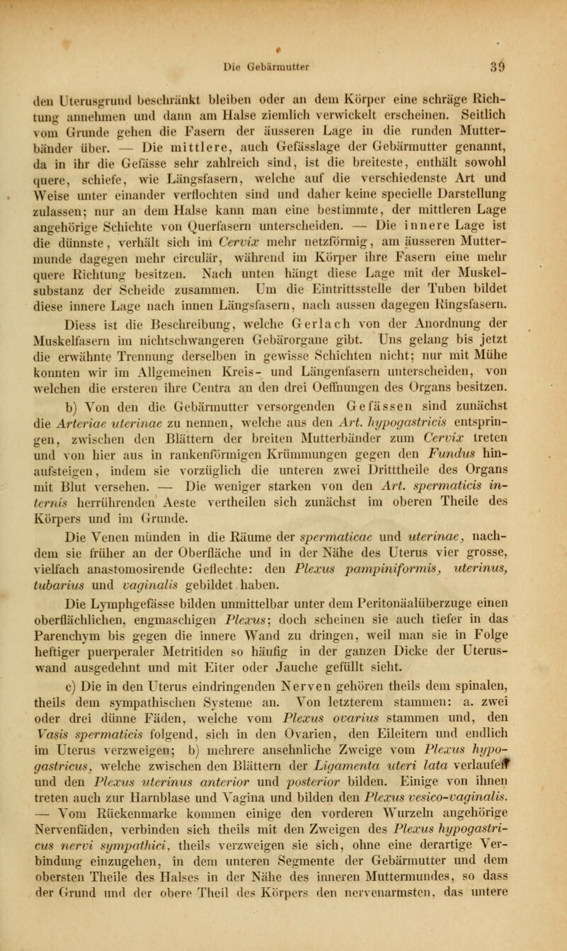 Die Gebärmutter 39 den Uterusgrund beschränkt bleiben oder an dem Körper eine schräge Rich- tung annehmen und dann am Halse ziemlich verwickelt erscheinen. Seitlich vom Grande gehen die Fasern der äusseren Lage in die runden Mutter- bänder über. — Die mittlere, auch Gefässlage der Gebärmutter genannt, da in ihr die Gelasse sehr zahlreich sind, ist die breiteste, enthält sowohl quere, schiefe, wie Längsfasern, welche auf die verschiedenste Art und Weise unter einander verflochten sind und daher keine specielle Darstellung zulassen; nur an dem Halse kann man eine bestimmte, der mittleren Lage angehörige Schichte von Querfasern unterscheiden. — Die innere Lage ist die dünnste, verhält sich im Cervix mehr netzförmig, am äusseren Mutter- munde dagegen mehr circulär, während im Körper ihre Fasern eine mehr quere Richtung besitzen. Nach unten hängt diese Lage mit der Muskel- substanz der Scheide zusammen. Um die Eintrittsstelle der Tuben bildet diese innere Lage nach innen Längsfasern, nach aussen dagegen Ringsfasern. Diess ist die Beschreibung, welche Gerlach von der Anordnung der Muskelfasern im nichtschwangeren Gebärorgane gibt. Uns gelang bis jetzt die erwähnte Trennung derselben in gewisse Schichten nicht; nur mit Mühe konnten wir im Allgemeinen Kreis- und Längenfasern unterscheiden, von welchen die ersteren ihre Centra an den drei Oeffnungen des Organs besitzen. b) Von den die Gebärmutter versorgenden Gefassen sind zunächst die Arteriae uterinae zu nennen, welche aus den Art. hypogastricis entsprin- gen, zwischen den Blättern der breiten Mutterbänder zum Cervix treten und von hier aus in rankenfb'rmigen Krümmungen gegen den Fundus hin- aufsteigen, indem sie vorzüglich die unteren zwei Dritttheile des Organs mit Blut versehen. — Die weniger starken von den Art. spermaticis in- ternis herrührenden Aeste vertheilen sich zunächst im oberen Theile des Körpers und im Grunde. Die Venen münden in die Räume der spermaticae und uterinae, nach- dem sie früher an der Oberfläche und in der Nähe des Uterus vier grosse, vielfach anastomosirende Geflechte: den Plexus pampiniformis, uterinus, tubarius und vaginalis gebildet. haben. Die Lymphgefässe bilden unmittelbar unter dem Peritonäalüberzuge einen oberflächlichen, engmaschigen Plexus: doch scheinen sie auch tiefer in das Parenchym bis gegen die innere Wand zu dringen, weil man sie in Folge heftiger puerperaler Metritiden so häufig in der ganzen Dicke der Uterus- wand ausgedehnt und mit Eiter oder Jauche gefüllt sieht. c) Die in den Uterus eindringenden Nerven gehören theils dem spinalen, theils dem sympathischen Systeme an. Von letzterem stammen: a. zwei oder drei dünne Fäden, welche vom Plexus ovarius stammen und, den Vasis spermaticis folgend, sich in den Ovarien, den Eileitern und endlich im Uterus verzweigen; b) mehrere ansehnliche Zweige vom Plexus hypo- gastricus, welche zwischen den Blättern der Ligamenta uteri lata verlaufen* und den Plexus uterinus anterior und posterior bilden. Einige von ihnen treten auch zur Harnblase und Vagina und bilden den Plexus vesico-vaginalis. — Vom Rückenmarke kommen einige den vorderen Wurzeln angehörige Nervenfaden, verbinden sich theils mit den Zweigen des Plexus hypogastri- cus nervi sympatMci, theils verzweigen sie sich, olme eine derartige Ver- bindung einzugehen, in dem unteren Segmente der Gebärmutter und dem obersten Theile des Halses in der Nähe des inneren Muttermundes, so dass der Grund und der obere Theil des Körpers den nervenartnsten, das untere