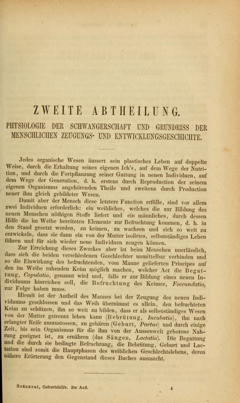 PHYSIOLOGIE DER SCHWÄNGERSCHAFT MD GRÜNDRISS DER MENSCHLICHEN ZEUGUNGS- UND ENTWICKLUNGSGESCHICHTE. Jedes organische Wesen äussert sein plastisches Leben auf doppelte Weise, durch die Erhaltung seines eigenen Ich's, auf dem Wege der Nutri- tion , und durch die Fortpflanzung seiner Gattung in neuen Individuen, auf dem Wege der Generation, d. h. erstens durch Keproduction der seinem eigenen Organismus angehörenden Theile und zweitens durch Production neuer ihm gleich gebildeter Wesen. Damit aber der Mensch diese letztere Function erfülle, sind vor allem zwei Individuen erforderlich: ein weibliches, welches die zur Bildung des neuen Menschen nöthigen Stoffe liefert und ein männliches, durch dessen Hilfe die im Weibe bereiteten Elemente zur Befruchtung kommen, d. h. in den Stand gesetzt werden, zu keimen, zu wachsen und sich so weit zu entwickeln, dass sie dann ein von der Mutter isolirtes, selbstständiges Leben führen und für sich wieder neue Individuen zeugen können. Zur Erreichung dieses Zweckes aber ist beim Menschen unerlässlich, dass sich die beiden verschiedenen Geschlechter unmittelbar verbinden und so die Einwirkung des befruchtenden, vom Manne gelieferten Principes auf den im Weibe ruhenden Keim möglich machen, welcher Act die Begat- tung, Copulatio, genannt wird und, falls er zur Bildung eines neuen In- dividuums hinreichen soll, die Befruchtung des Keimes, Foecundatio, zur Folge haben muss. Hiemit ist der Antheil des Mannes bei der Zeugung des neuen Indi- viduums geschlossen und das Weib übernimmt es allein, den befruchteten Kenn zu schützen, ihn so weit zu bilden, dass er als selbstständiges Wesen von der Mutter getrennt leben kann (Bebrütung, Incubatio), ihn nach erlangter Reife auszustossen, zu gebären (Geburt, Partus) und durch einige Zeit, bis sein Organismus für die ihm von der Aussenwelt gebotene Nah- rung geeignet ist, zu ernähren (das Säugen, Lactatio). Die Begattung und die durch sie bedingte Befruchtimg, die Bebrütung, Geburt und Lac- tation sind somit die Hauptphasen des weiblichen Geschlechtslebens, deren nähere Erörterung den Gegenstand dieses Buches ausmacht. Scanzoni, Geburtshilfe. 2te Aufl.