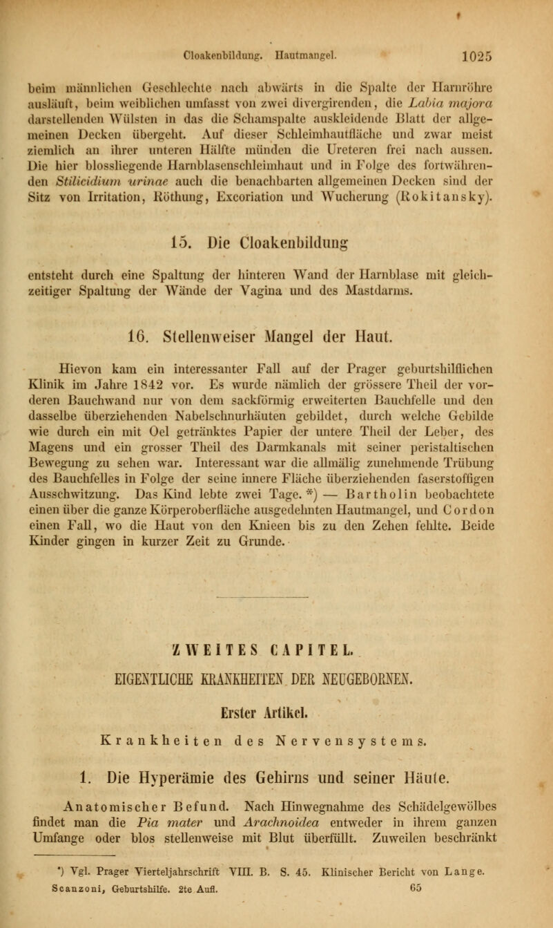 beim männlichen Geschlechte nach abwärts in die Spalte der Harnröhre ausläuft, beim weiblichen omfasst von zwei divergirenden, die Labia majora darstellenden Wülsten in das die Schamspalte auskleidende Blatt der allge- meinen Decken übergeht. Auf dieser Schleimhautfläche und zwar meist ziemlich an ihrer unteren Hälfte münden die Ureteren frei nach aussen. Die hier biossliegende Harnblasenschleimhaut und in Folge des fortwähren- den Stilicidiiun urinae auch die benachbarten allgemeinen Decken sind der Sitz von Irritation, Röthung, Excoriation und Wucherung (Rokitansky). 15. Die Cloakenbildung entsteht durch eine Spaltung der hinteren Wand der Harnblase mit gleich- zeitiger Spaltung der Wände der Vagina und des Mastdarms. 16. Stellenweiser Mangel der Haut. Hievon kam ein interessanter Fall auf der Prager geburtshilflichen Klinik im Jahre 1842 vor. Es wurde nämlich der grössere Theil der vor- deren Bauchwand nur von dem sackförmig erweiterten Bauchfelle und den dasselbe überziehenden Nabelschnurhäuten gebildet, durch welche Gebilde wie durch ein mit Oel getränktes Papier der untere Theil der Leber, des Magens und ein grosser Theil des Darmkanals mit seiner peristaltischen Bewegung zu sehen war. Interessant war die allmälig zunehmende Trübung des Bauchfelles in Folge der seine innere Fläche überziehenden faserstoffigen Ausschwitzung. Das Kind lebte zwei Tage.*)— Bartholin beobachtete einen über die ganze Körperoberfläche ausgedehnten Hautmangel, und Cordon einen Fall, wo die Haut von den Knieen bis zu den Zehen fehlte. Beide Kinder gingen in kurzer Zeit zu Grunde. ZWEITES CA PI TEL EIGENTUCHE KRANKHEITEN DER NEÜGEBOMEK. Erster Artikel. Krankheiten des Nervensystems. 1. Die Hyperämie des Gehirns und seiner Häu(e. Anatomischer Befund. Nach Hinwegnahme des Schädelgewölbes findet man die Pia mater und Arachnoidea entweder in ihrem ganzen Umfange oder blos stellenweise mit Blut überfüllt. Zuweilen beschränkt •) Vgl. Prager Vierterjahrschrift VIII. B. S. 45. Klinischer Bericht von Lange. Scanzoni, Geburtshilfe. 2te Aufl. 65