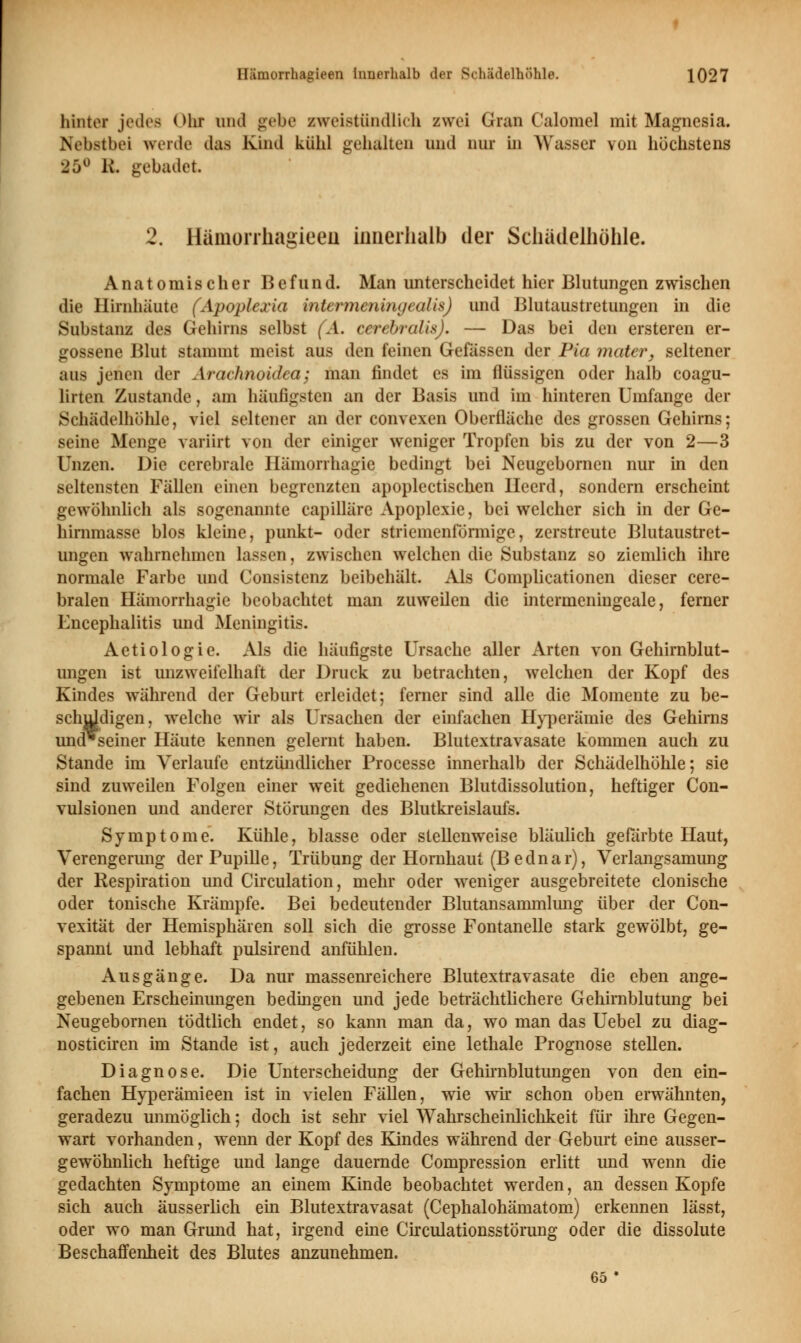 hinter jedea Ohr und gebe zweistündlich zwei Gran Calomel mit Magnesia. Nebstbei werde das Kind kühl gelullten und nur in Wasser von höchstens 25° R gebadet. 2. Hämorrhagieen innerhalb der Schädelhöhle. Anatomischer Befund. Man unterscheidet hier Blutungen zwischen die Hirnhäute (Apoplexia intermeningeaLxs) und Blutaustretungen in die Substanz des Gehirns selbst (A. cerebrales). — Das bei den ersteren er- gossene Blut stammt meist aus den feinen Gefässen der Pia mater, seltener aus jenen der Arachnoidea; man findet es im flüssigen oder halb coagu- lirten Zustande, am häufigsten an der Basis und im hinteren Umfange der Schädelhöhle, viel seltener an der convexen Oberfläche des grossen Gehirns; seine Menge variirt von der einiger weniger Tropfen bis zu der von 2—3 Unzen. Die cerebrale Hämorrhagie bedingt bei Neugebornen nur in den seltensten Fällen einen begrenzten apoplectischen Heerd, sondern erscheint gewöhnlieh als sogenannte capilläre Apoplexie, bei welcher sich in der Ge- hirnmasse blos kleine, punkt- oder striemenförmige, zerstreute Blutaustret- ungen wahrnehmen lassen, zwischen welchen die Substanz so ziemlich ihre normale Farbe und Consistenz beibehält. Als Complicationen dieser cere- bralen Hämorrhagie beobachtet man zuweilen die intermeningeale, ferner Encephalitis und Meningitis. Aetiologie. Als die häufigste Ursache aller Arten von Gehirnblut- ungen ist unzweifelhaft der Druck zu betrachten, welchen der Kopf des Kindes während der Geburt erleidet; ferner sind alle die Momente zu be- schuldigen, welche wir als Ursachen der einfachen Hyperämie des Gehirns und*seiner Häute kennen gelernt haben. Blutextravasate kommen auch zu Stande im Verlaufe entzündlicher Processe innerhalb der Schädelhöhle; sie sind zuweilen Folgen einer weit gediehenen Blutdissolution, heftiger Con- vulsionen und anderer Störungen des Blutkreislaufs. Symptome. Kühle, blasse oder stellenweise bläulich gefärbte Haut, Verengerung der Pupille, Trübung der Hornhaut (Bednar), Verlangsamung der Respiration und Circulation, mehr oder weniger ausgebreitete clonische oder tonische Krämpfe. Bei bedeutender Blutansammkmg über der Con- vexität der Hemisphären soll sich die grosse Fontanelle stark gewölbt, ge- spannt und lebhaft pulsirend anfühlen. Ausgänge. Da nur massenreichere Blutextravasate die eben ange- gebenen Erscheinungen bedingen und jede beträchtlichere Gehirnblutung bei Neugebornen tödtlich endet, so kann man da, wo man das Uebel zu diag- nosticiren im Stande ist, auch jederzeit eine lethale Prognose stellen. Diagnose. Die Unterscheidung der Gehirnblutungen von den ein- fachen Hyperämieen ist in vielen Fällen, wie wir schon oben erwähnten, geradezu unmöglich; doch ist sehr viel Wahrscheinlichkeit für ihre Gegen- wart vorhanden, wenn der Kopf des Kindes während der Geburt eine ausser- gewöhnlich heftige und lange dauernde Compression erlitt imd wenn die gedachten Symptome an einem Kinde beobachtet werden, an dessen Kopfe sich auch äusserlich ein Blutextravasat (Cephalohämatom) erkennen lässt, oder wo man Grund hat, irgend eine Circulationsstörung oder die dissolute Beschaffenheit des Blutes anzunehmen. 65 •