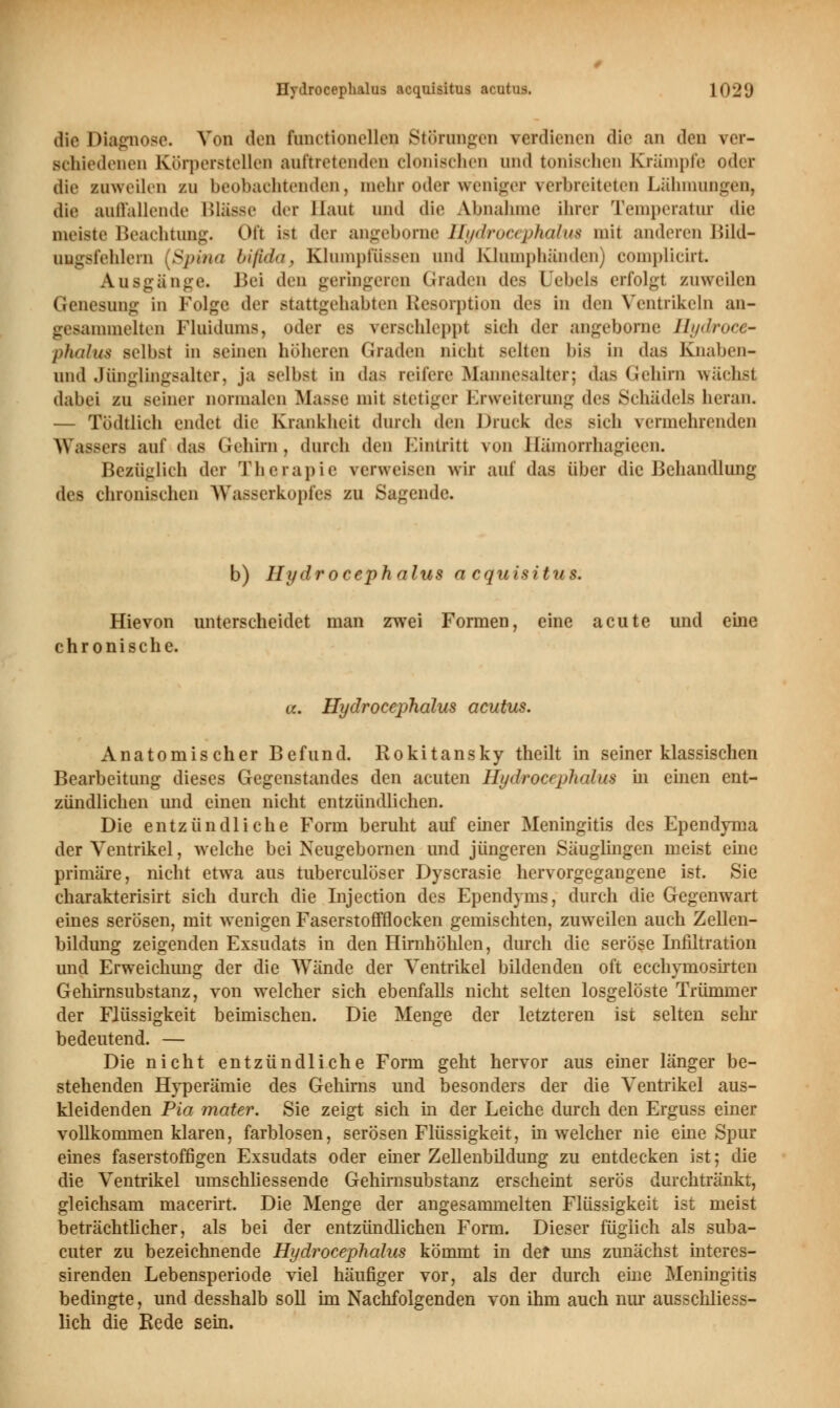 die Diagnose. Von den fanctioneUen Störungen verdienen die an den ver- schiedenen Körperstellen auftretenden clonischen und tonischen Krämpfe oder die zuweilen zu beobachtenden, mehr oder weniger verbreiteten Lähmungen, die auffallende Blasse der Haut und die Abnahme ihrer Temperatur die meiste Beachtung. Ofl isl der angeborne Hydrocephalus mit anderen Bild- ung8fehlern [Spina bifida, Klumpfussen und Klumphänden) complicirt Ausgänge« Bei den geringeren Graden des Uebels erfolgt zuweilen Genesung in Folge der stattgehabten Resorption des In den Ventrikeln an- gesammelten Fluidums, oder es verschleppt sieh der angeborne Hydroce- phalus selbst In seinen höheren Graden nicht selten bis in das Knaben- und Jünglingsalter, ja seihst in das reifere Mannesalter; aas Gehirn wächsl dabei zu seiner normalen Masse mit Btetiger Erweiterung (\i^ Schädels heran. — Todtlich endet die Krankheit durch den Drink des sich vermehrenden Wassers auf das Gehirn, durch den Eintritt von Hamorrhagieen. Bezüglich der Therapie verweisen wir auf das über die Behandlung des chronischen Wasserkopfes zu Sagende. b) Hydrocephalus acquisitum Hievon unterscheidet man zwei Formen, eine acute und eine chronische. ol Hydrocephalus acutus. Anatomischer Befund. Rokitansky theilt in seiner klassischen Bearbeitung dieses Gegenstandes den acuten Hydrocephalus in einen ent- zündlichen und einen nicht entzündliehen. Die entzündliche Form beruht auf einer Meningitis des Ependyma der Ventrikel, welche bei Neugebornen und jüngeren Säuglingen meist eine primäre, nicht etwa aus tuberculöser Dyscrasie hervorgegangene ist. Sie charakterisirt sich durch die Injection des Ependyms, durch die Gegenwart eines serösen, mit wenigen Faserstoffflocken gemischten, zuweilen auch Zellen- bildung zeigenden Exsudats in den Hirnhöhlen, durch die seröse Infiltration und Erweichung der die Wände der Ventrikel bildenden oft ecchymosirten Gehirnsubstanz, von welcher sich ebenfalls nicht selten losgelöste Trümmer der Flüssigkeit beimischen. Die Menge der letzteren ist selten sehr bedeutend. — Die nicht entzündliche Form geht hervor aus einer länger be- stehenden Hyperämie des Gehirns und besonders der die Ventrikel aus- kleidenden Pia mater. Sie zeigt sich in der Leiche durch den Erguss einer vollkommen klaren, farblosen, serösen Flüssigkeit, in welcher nie eine Spur eines faserstoffigen Exsudats oder einer Zellenbildung zu entdecken ist; die die Ventrikel umschliessende Gehirnsubstanz erscheint serös durchtränkt, gleichsam macerirt. Die Menge der angesammelten Flüssigkeit ist meist beträchtlicher, als bei der entzündlichen Form. Dieser füglich als suba- cuter zu bezeichnende Hydrocephalus kömmt in der uns zunächst interes- sirenden Lebensperiode viel häufiger vor, als der durch eine Meningitis bedingte, und desshalb soll im Nachfolgenden von ihm auch nur ausschliess- lich die Rede sein.