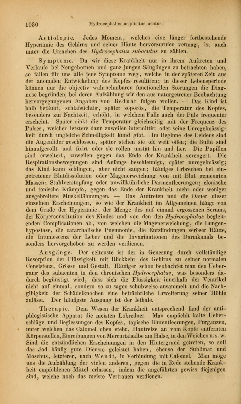 Aetiologie. Jedes Moment, welches eine länger fortbestehende Hyperämie des Gehirns und seiner Häute hervorzurufen vermag, ist auch unter die Ursachen des Hydrocephalus subacutus zu zählen. Symptome. Da wir diese Krankheit nur in ihrem Auftreten und Verlaufe bei Neugebornen und ganz jungen Säuglingen zu betrachten haben, so fallen für uns alle jene Symptome weg, welche in der späteren Zeit aus der anomalen Entwickelimg des Kopfes resultiren; in dieser Lebensperiode können nur die objectiv wahrnehmbaren functionellen Störungen die Diag- nose begründen, bei deren Aufzählung wir den aus naturgetreuer Beobachtung hervorgegangenen Angaben von Bednar folgen wollen. — Das Kind ist halb betäubt, schlafsüchtig, später soporös, die Temperatur des Kopfes, besonders zur Nachtzeit, erhöht, in welchem Falle auch der Puls frequenter erscheint. Später sinkt die Temperatur gleichzeitig mit der Frequenz des Pulses, welcher letztere dann zuweilen intermittirt oder seine Unregelmässig- keit durch ungleiche Schnelligkeit kund gibt. Im Beginne des Leidens sind die Augenlider geschlossen, später stehen sie oft weit offen; die Bulbi sind hinaufgerollt und fixirt oder sie rollen unstät hin und her. Die Pupillen sind erweitert, zuweilen gegen das Ende der Krankheit verengert. Die Respirationsbewegungen sind Anfangs beschleunigt, später unregelmässig; das Kind kann schlingen, aber nicht saugen; häufiges Erbrechen bei ein- getretener Blutdissolution oder Magenerweichung von mit Blut gemengten Massen; Stuhlverstopfung oder unwillkührliche Darmentleerungen; clonische und tonische Krämpfe, gegen das Ende der Krankheit mehr oder weniger ausgebreitete Muskellähmungen. — Das Auftreten und die Dauer dieser einzelnen Erscheinungen, so wie der Krankheit im Allgemeinen hängt von dem Grade der Hyperämie, der Menge des auf einmal ergossenen Serums, der Körperconstitution des Kindes und von den den Hydrocephalus begleit- enden Complicationen ab, von welchen die Magenerweichimg, die Lungen- hypostase, die catarrhalische Pneumonie, die Entzündungen seröser Häute, die Intumescenz der Leber und die Invaginationen des Darmkanals be- sonders hervorgehoben zu werden verdienen. Ausgänge. Der seltenste ist der in Genesung durch vollständige Resorption der Flüssigkeit mit Rückkehr des Gehirns zu seiner normalen Consistenz, Grösse und Gestalt. Häufiger schon beobachtet man den Ueber- gang des subacuten in den chronischen Hydrocephalus, was besonders da- durch begünstigt wird, dass sich die Flüssigkeit innerhalb der Ventrikel nicht auf einmal, sondern so zu sagen schubweise ansammelt und die Nach- gibigkeit der Schädelknochen eine beträchtliche Erweiterung seiner Höhle zulässt. Der häufigste Ausgang ist der lethale. Therapie. Dem Wesen der Krankheit entsprechend fand der anti- phlogistische Apparat die meisten Lobredner. Man empfiehlt kalte Ueber- schläge und Begiessungen des Kopfes, topische Blutentleerungen, Purganzen, unter welchen das Calomel oben steht, Hautreize an vom Kopfe entfernten Körperstellen, Einreibungen von Mercurialsalbe am Halse, in den Weichen u. s. w. Sind die entzündlichen Erscheinungen in den Hintergrund getreten, so soll das Jod häufig gute Dienste geleistet haben, ebenso der Sublimat und Moschus, letzterer, nach Wen dt, in Verbindung mit Calomel. Man möge uns die Aufzählung der vielen anderen, gegen die in Rede stehende Krank- heit empfohlenen Mittel erlassen, indem die angeführten gewiss diejenigen sind, welche noch das meiste Vertrauen verdienen.