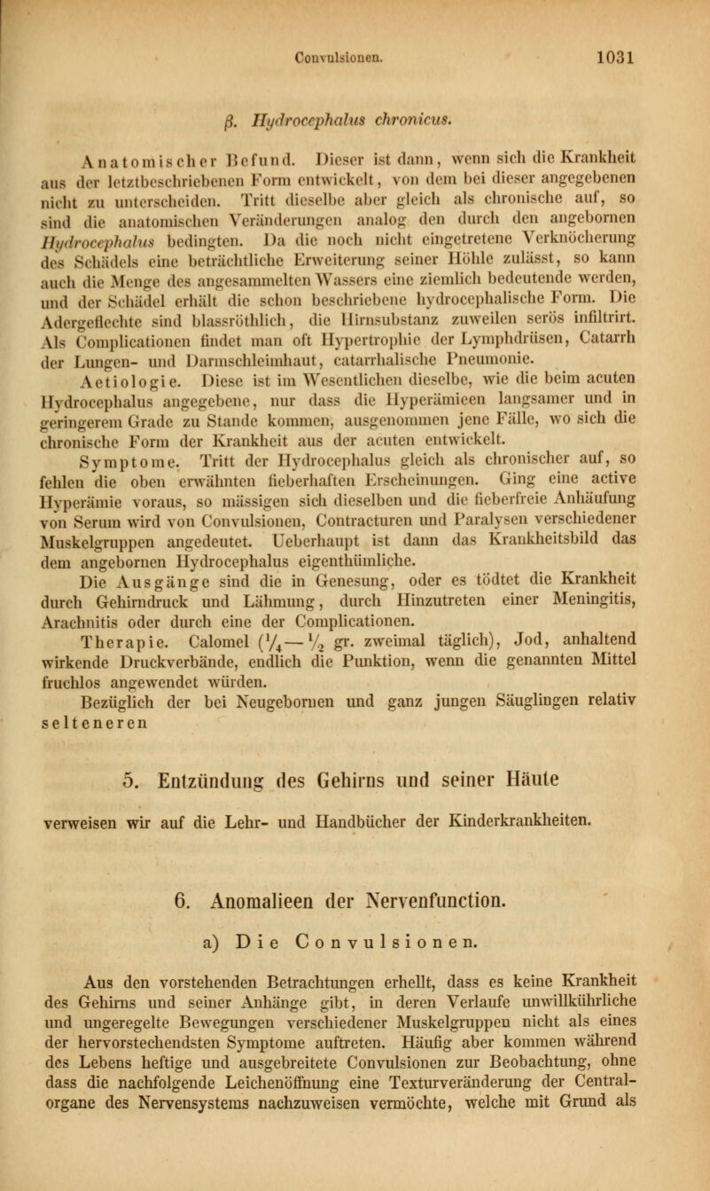 ß. Hydrocephalus chronicus. \ n a tornifi ch e r 15 efund. 1 dieser ist dann, wenn sich die Krankheit aus der letztbeschriebenen Form entwickelt, von dem bei dieser angegebenen nicht zu unterscheiden. Tritt dieselbe aber gleich als chronische auf, so sind die anatomischen Veränderungen analog den durch den angeborncn Hydrocephalus bedingten. Da die noch nicht eingetretene Verknöcherung des Schädels eine beträchtliche Erweiterung seiner Höhle zulässt, so kann auch die Menge des angesammelten.Wassers eine ziemlich bedeutende werden, und der Schädel erhält die schon beschriebene hydrocephalische Form. Die Adergeflechte sind blassröthlich, die Hirnsubstanz zuweilen serös infiltrirt. AN Complicationen findet man oft Hypertrophie der Lymphdrüsen, Catarrh der Lungen- und Dannschleimhaut, catarrhalischc Pneumonie. Aetiologie. Diese ist im Wesentlichen dieselbe, wie die beim acuten Hydrocephalus angegebene, nur dass die Hyperämieen langsamer und in geringerem Grade zu Stande kommen, ausgenommen jene Fälle, wo sich die chronische Form der Krankheit aus der acuten entwickelt. Symptome. Tritt der Hydrocephalus gleich als chronischer auf, so fehlen die oben erwähnten fieberhaften Ijscheinungen. Ging eine active Hyperämie voraus, so massigen sich dieselben und die fieberfreie Anhäufung von Serum wird von Convulsionen, Contracturen und Paralysen verschiedener Muskelgruppen angedeutet. Ueberhaupt ist dann das Krankheitsbild das dem angebornen Hydrocephalus eigenthümliche. Die Ausgänge sind die in Genesung, oder es todtet die Krankheit durch Gehirndruck und Lähmung, durch Hinzutreten einer Meningitis, Arachnitis oder durch eine der Complicationen. Therapie. Calomel (J/4—% gr. zweimal täglich), Jod, anhaltend wirkende Druckverbände, endlich die Punktion, wenn die genannten Mittel fruchlos angewendet würden. Bezüglich der bei Neugebomen und ganz jungen Säuglingen relativ selteneren 5. Entzündung des Gehirns und seiner Häute verweisen wir auf die Lehr- und Handbücher der Kinderkrankheiten. 6. Anomalieen der Nervenfunction. a) Die Convulsionen. Aus den vorstehenden Betrachtungen erhellt, dass es keine Krankheit des Gehirns und seiner Anhänge gibt, in deren Verlaufe unwillkührliche und ungeregelte Bewegungen verschiedener Muskelgruppen nicht als eines der hervorstechendsten Symptome auftreten. Häufig aber kommen während des Lebens heftige und ausgebreitete Convulsionen zur Beobachtung, ohne dass die nachfolgende Leichenöffnung eine Texturveränderung der Central- organe des Nervensystems nachzuweisen vermöchte, welche mit Grund als