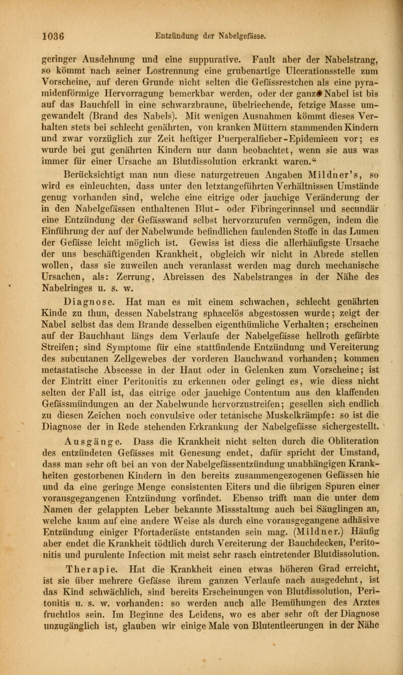 geringer Ausdehnung und eine snppurative. Fault aber der Nabelstrang, so kömmt nach seiner Lostrennung eine grubenartige Ulcerationsstelle zum Vorscheine, auf deren Grunde nicht selten die Gefässrestchen als eine pyra- midenförmige Hervorragung bemerkbar werden, oder der ganz# Nabel ist bis auf das Bauchfell in eine schwarzbraune, übelriechende, fetzige Masse um- gewandelt (Brand des Nabels). Mit wenigen Ausnahmen kömmt dieses Ver- halten stets bei schlecht genährten, von kranken Müttern stammenden Kindern und zwar vorzüglich zur Zeit heftiger Puerperalfieber-Epidemieen vor; es wurde bei gut genährten Kindern nur dann beobachtet, wenn sie aus was immer für einer Ursache an Blutdissolution erkrankt waren. Berücksichtigt man nun diese naturgetreuen Angaben Mildner's, so wird es einleuchten, dass unter den letztangeführten Verhältnissen Umstände genug vorhanden sind, welche eine eitrige oder jauchige Veränderung der in den Nabelgefässen enthaltenen Blut- oder Fibringerinnsel und secundär eine Entzündung der Gefässwand selbst hervorzurufen vermögen, indem die Einführung der auf der Nabelwunde befindlichen faulenden Stoffe in das Lumen der Gefässe leicht möglich ist. Gewiss ist diess die allerhäufigste Ursache der uns beschäftigenden Krankheit, obgleich wir nicht in Abrede stellen wollen, dass sie zuweilen auch veranlasst werden mag durch mechanische Ursachen, als: Zerrung, Abreissen des Nabelstranges in der Nähe des Nabelringes u. s. w. Diagnose. Hat man es mit einem schwachen, schlecht genährten Kinde zu thun, dessen Nabelstrang sphacelos abgestossen wurde; zeigt der Nabel selbst das dem Brande desselben eigenthümliche Verhalten; erscheinen auf der Bauchhaut längs dem Verlaufe der Nabelgefässe hellroth gefärbte Streifen; sind Symptome für eine stattfindende Entzündung und Vereiterung des subcutanen Zellgewebes der vorderen Bauchwand vorhanden; kommen metastatische Abscesse in der Haut oder in Gelenken zum Vorscheine; ist der Eintritt einer Peritonitis zu erkennen oder gelingt es, wie diess nicht selten der Fall ist, das eitrige oder jauchige Contentum aus den klaffenden Gefässmündungen an der Nabelwunde hervorzustreifen; gesellen sich endlich zu diesen Zeichen noch convulsive oder tetanische Muskelkrämpfe: so ist die Diagnose der in Rede stehenden Erkrankung der Nabelgefässe sichergestellt. Ausgänge. Dass die Krankheit nicht selten durch die Obliteration des entzündeten Gefässes mit Genesung endet, dafür spricht der Umstand, dass man sehr oft bei an von der Nabelgefässentzündung unabhängigen Krank- heiten gestorbenen Kindern in den bereits zusammengezogenen Gefässen hie und da eine geringe Menge consistenten Eiters und die übrigen Spuren einer vorausgegangenen Entzündung vorfindet. Ebenso trifft man die unter dem Namen der gelappten Leber bekannte Missstaltimg auch bei Säuglingen an, welche kaum auf eine andere Weise als durch eine vorausgegangene adhäsive Entzündung einiger Pfortaderäste entstanden sein mag. (Mildner.) Häufig aber endet die Krankheit tödtlich durch Vereiterung der Bauchdecken, Perito- nitis und purulente Infection mit meist sehr rasch eintretender Blutdissolution. Therapie. Hat die Krankheit einen etwas höheren Grad erreicht, ist sie über mehrere Gefässe ihrem ganzen Verlaufe nach ausgedehnt, ist das Kind schwächlich, sind bereits Erscheinungen von Blutdissolution, Peri- tonitis u. s. w. vorhanden: so werden auch alle Bemühungen des Arztes fruchtlos sein. Im Beginne des Leidens, wo es aber sehr oft der Diagnose unzugänglich ist, glauben wir einige Male von Blutentleerungen in der Nähe