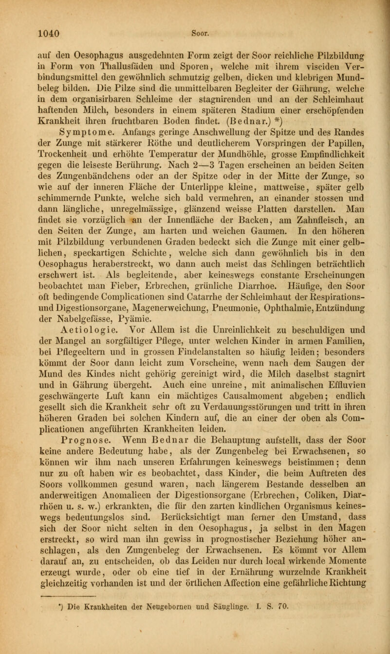 auf deu Oesophagus ausgedehnten Form zeigt der Soor reichliche Pilzbildung in Form von Thallusfäden und Sporen, welche mit ihrem visciden Ver- bindungsmittel den gewöhnlich schmutzig gelben, dicken und klebrigen Mund- beleg bilden. Die Pilze sind die unmittelbaren Begleiter der Gährung, welche in dem organisirbaren Schleime der stagnirenden und an der Schleimhaut haftenden Milch, besonders in einem späteren Stadium einer erschöpfenden Krankheit ihren fruchtbaren Boden findet. (Bednar.) *) Symptome. Anfangs geringe Anschwellung der Spitze und des Randes der Zunge mit stärkerer Röthe und deutlicherem Vorspringen der Papillen, Trockenheit und erhöhte Temperatur der Mundhöhle, grosse Empfindlichkeit gegen die leiseste Berührung. Nach 2—3 Tagen erscheinen an beiden Seiten des Zungenbändchens oder an der Spitze oder in der Mitte der Zunge, so wie auf der inneren Fläche der Unterlippe kleine, mattweise, später gelb schimmernde Punkte, welche sich bald vermehren, an einander stossen und dann längliche, unregelmässige, glänzend weisse Platten darstellen. Man findet sie vorzüglich an der Innenfläche der Backen, am Zahnfleisch, an den Seiten der Zunge, am harten und weichen Gaumen. In den höheren mit Pilzbildung verbundenen Graden bedeckt sich die Zunge mit einer gelb- lichen, speckartigen Schichte, welche sich dann gewöhnlich bis in den Oesophagus heraberstreckt, wo dann auch meist das Schlingen beträchtlich erschwert ist. Als begleitende, aber keineswegs constante Erscheinungen beobachtet man Fieber, Erbrechen, grünliche Diarrhoe. Häufige, den Soor oft bedingende Complicationen sind Catarrhe der Schleimhaut der Respirations- und Digestionsorgane, Magenerweichung, Pneumonie, Ophthalmie, Entzündung der Nabeigefasse, Pyämie. Aetiologie. Vor Allem ist die Unreinlichkeit zu beschuldigen und der Mangel an sorgfältiger Pflege, unter welchen Kinder in armen Familien, bei Pflegeeltern und in grossen Findelanstalten so häufig leiden; besonders kömmt der Soor dann leicht zum Vorscheine, wenn nach dem Saugen der Mund des Kindes nicht gehörig gereinigt wird, die Milch daselbst stagnirt und in Gährung übergeht. Auch eine unreine, mit animalischen Effluvien geschwängerte Luft kann ein mächtiges Causalmoment abgeben; endlich gesellt sich die Krankheit sehr oft zu Verdauungsstörungen und tritt in ihren höheren Graden bei solchen Kindern auf, die an einer der oben als Com- plicationen angeführten Krankheiten leiden. Prognose. Wenn Bednar die Behauptung aufstellt, dass der Soor keine andere Bedeutung habe, als der Zungenbeleg bei Erwachsenen, so können wir ihm nach unseren Erfahrungen keineswegs beistimmen; denn nur zu oft haben wir es beobachtet, dass Kinder, die beim Auftreten des Soors vollkommen gesund waren, nach längerem Bestände desselben an anderweitigen Anomalieen der Digestionsorgane (Erbrechen, Coliken, Diar- rhöen u. s. w.) erkrankten, die für den zarten kindlichen Organismus keines- wegs bedeutungslos sind. Berücksichtigt man ferner den Umstand, dass sich der Soor nicht selten in den Oesophagus, ja selbst in den Magen erstreckt, so wird man ihn gewiss in prognostischer Beziehung höher an- schlagen, als den Zungenbeleg der Erwachsenen. Es kömmt vor Allem darauf an, zu entscheiden, ob das Leiden nur durch local wirkende Momente erzeugt wurde, oder ob eine tief in der Ernährmig wurzelnde Krankheit gleichzeitig vorhanden ist und der örtlichen Affection eine gefährliche Richtung •) Die Krankheiten der Neugebornen und Säuglinge. I. S. 70.