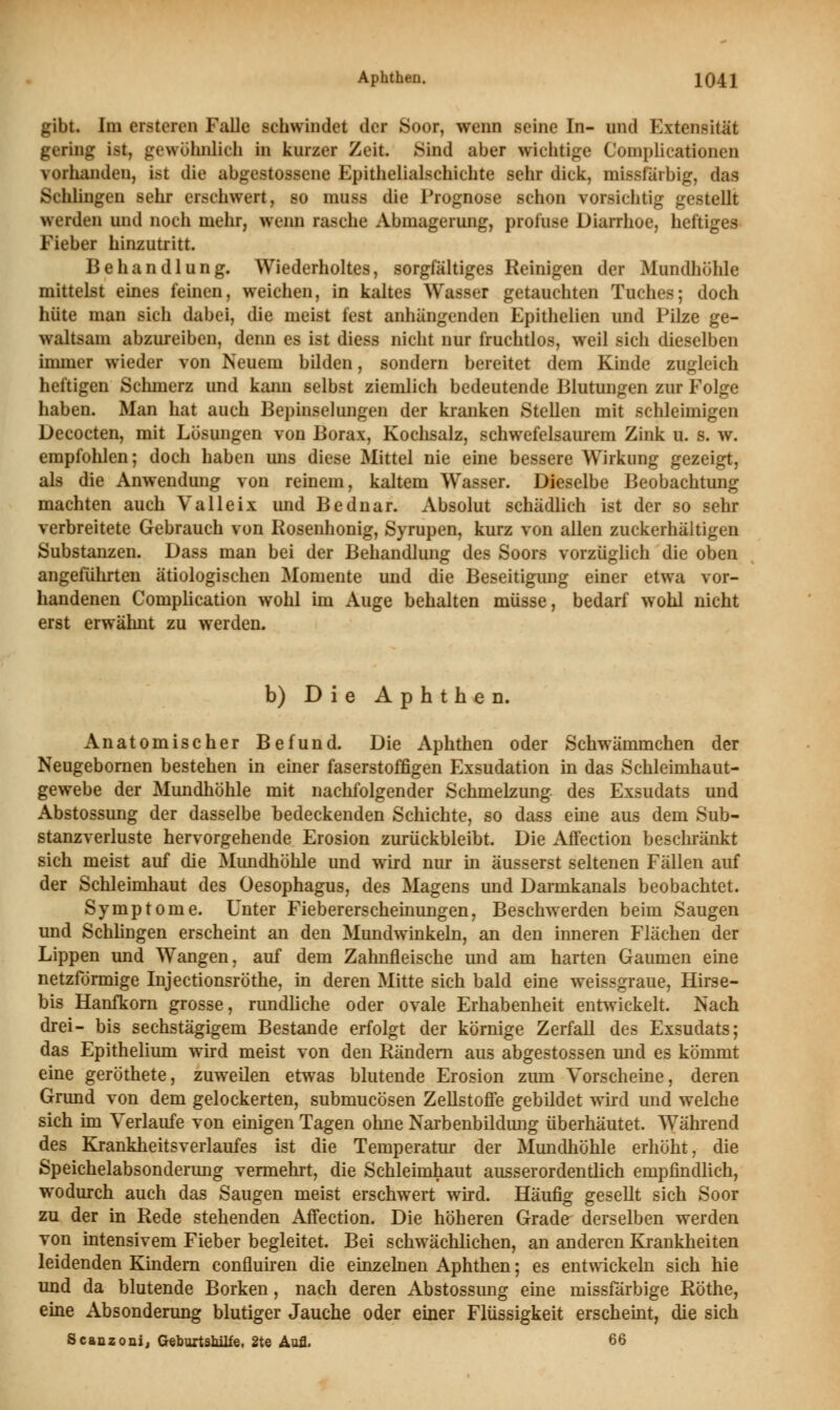 gibt. Im ersteren Falle schwindet der Soor, wenn seine In- und Extensität gering ist, gewöhnlich in kurzer Zeit Sind aber wichtige Complicationen vorhanden, ist die abgestossene Epithelialschichte sehr dick, missfärbig, das Schlingen sehr erschwert, so muss die Prognose schon vorsichtig gestellt werden und noch mehr, wenn rasche Abmagerung, profuse Diarrhoe, heftiges Fieber hinzutritt. Behandlung. Wiederholtes, sorgfältiges Reinigen der Mundhöhle mittelst eines feinen, weichen, in kaltes Wasser getauchten Tuches; doch hüte man sich dabei, die meist fest anhängenden Epithelien und Pilze ge- waltsam abzureiben, denn es ist diess nicht nur fruchtlos, weil sich dieselben immer wieder von Neuem bilden, sondern bereitet dem Kinde zugleich heftigen Schmerz und kann selbst ziemlich bedeutende Blutungen zur Folge haben. Man hat auch Bepinselungen der kranken Stellen mit schleimigen Decocten, mit Lösungen von Borax, Kochsalz, schwefelsaurem Zink u. s. w. empfohlen; doch haben uns diese Mittel nie eine bessere Wirkung gezeigt, als die Anwendung von reinem, kaltem Wasser. Dieselbe Beobachtung machten auch Valleix und Bednar. Absolut schädlich ist der so sehr verbreitete Gebrauch von Rosenhonig, Syrupen, kurz von allen zuckerhaltigen Substanzen. Dass man bei der Behandlung des Soors vorzüglich die oben angeführten ätiologischen Momente und die Beseitigimg einer etwa vor- handenen Complication wohl im Auge behalten müsse, bedarf wohl nicht erst erwähnt zu werden. b) Die Aphthen. Anatomischer Befund. Die Aphthen oder Schwämmchen der Neugebornen bestehen in einer faserstoffigen Exsudation in das Schleimhaut- gewebe der Mundhöhle mit nachfolgender Schmelzung des Exsudats und Abstossung der dasselbe bedeckenden Schichte, so dass eine aus dem Sub- stanzverluste hervorgehende Erosion zurückbleibt. Die Affection beschränkt sich meist auf die Mundhöhle und wird nur in äusserst seltenen Fällen auf der Schleimhaut des Oesophagus, des Magens und Darmkanals beobachtet. Symptome. Unter Fiebererscheinungen, Beschwerden beim Saugen und Schlingen erscheint an den Mundwinkeln, an den inneren Flächen der Lippen und Wangen, auf dem Zahnfleische und am harten Gaumen eine netzförmige Injectionsröthe, in deren Mitte sich bald eine weissgraue, Hirse- bis Hanfkorn grosse, rundliche oder ovale Erhabenheit entwickelt. Nach drei- bis sechstägigem Bestände erfolgt der körnige Zerfall des Exsudats; das Epithelium wird meist von den Rändern aus abgestossen und es kömmt eine geröthete, zuweilen etwas blutende Erosion zum Vorscheine, deren Grund von dem gelockerten, submueösen Zellstoffe gebildet wird und welche sich im Verlaufe von einigen Tagen ohne Narbenbildung überhäutet. Während des Krankheitsverlaufes ist die Temperatur der Mundhöhle erhöht, die Speichelabsonderung vermehrt, die Schleimhaut ausserordentlich empfindlich, wodurch auch das Saugen meist erschwert wird. Häufig gesellt sich Soor zu der in Rede stehenden Affection. Die höheren Grade derselben werden von intensivem Fieber begleitet. Bei schwächlichen, an anderen Krankheiten leidenden Kindern confluiren die einzelnen Aphthen; es entwickeln sich hie und da blutende Borken, nach deren Abstossung eine missfärbige Rothe, eine Absonderung blutiger Jauche oder einer Flüssigkeit erscheint, die sich Scanzoni, Geburtshilfe. 2te Aufl. 66